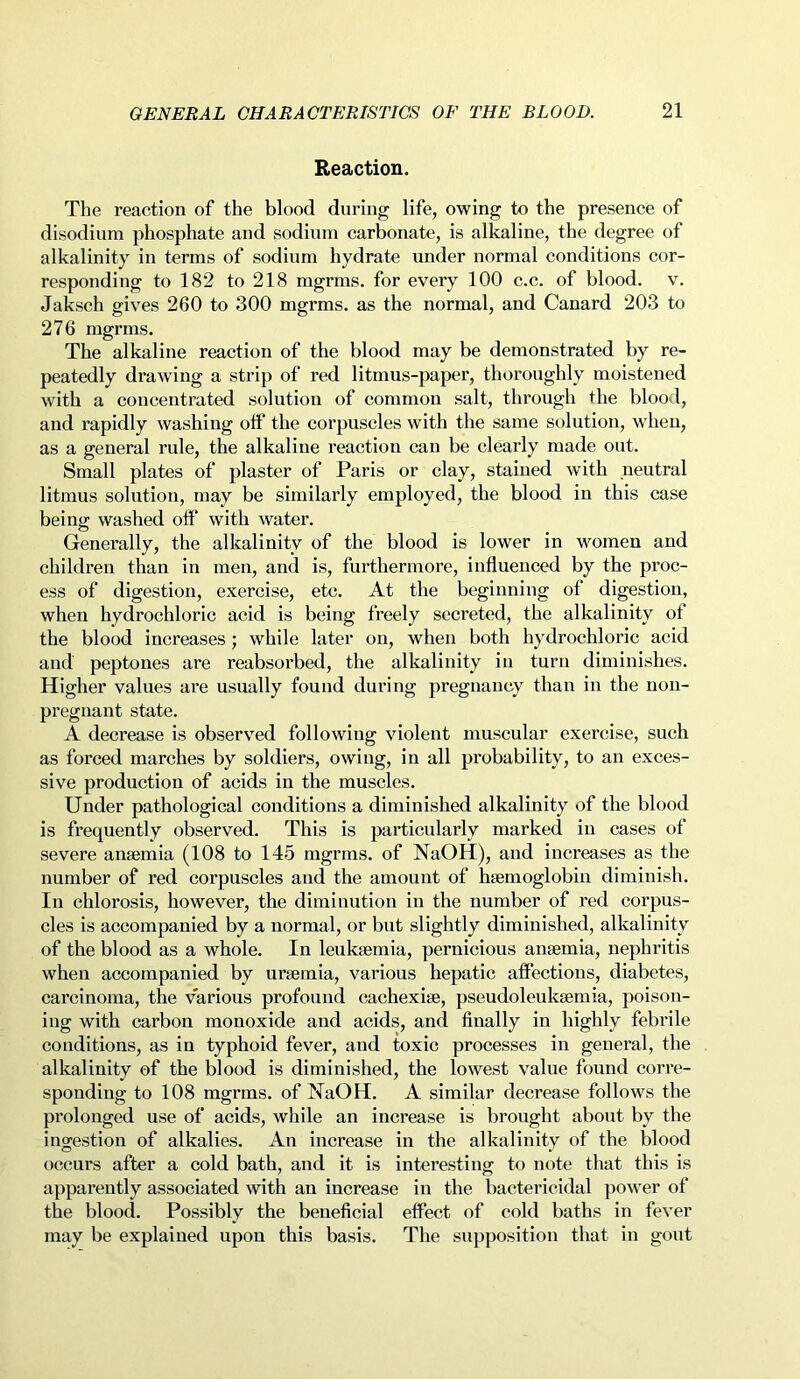 Reaction. The reaction of the blood during life, owing to the presence of disodium phosphate and sodium carbonate, is alkaline, the degree of alkalinity in terms of sodium hydrate under normal conditions cor- responding to 182 to 218 mgrms. for every 100 c.c. of blood, v. Jaksch gives 260 to 300 mgrms. as the normal, and Canard 203 to 276 mgrms. The alkaline reaction of the blood may be demonstrated by re- peatedly drawing a strip of red litmus-paper, thoroughly moistened with a concentrated solution of common salt, through the blood, and rapidly washing off the corpuscles with the same solution, when, as a general rule, the alkaline reaction can be clearly made out. Small plates of plaster of Paris or clay, stained with neutral litmus solution, may be similarly employed, the blood in this case being washed off with water. Generally, the alkalinity of the blood is lower in women and children than in men, and is, furthermore, influenced by the proc- ess of digestion, exercise, etc. At the beginning of digestion, when hydrochloric acid is being freely secreted, the alkalinity of the blood increases; while later on, when both hydrochloric acid and peptones are reabsorbed, the alkalinity in turn diminishes. Higher values are usually found during pregnancy than in the non- pregnant state. A decrease is observed following violent muscular exercise, such as forced marches by soldiers, owing, in all probability, to an exces- sive production of acids in the muscles. Under pathological conditions a diminished alkalinity of the blood is frequently observed. This is particularly marked in cases of severe anaemia (108 to 145 mgrms. of NaOH), and increases as the number of red corpuscles and the amount of haemoglobin diminish. In chlorosis, however, the diminution in the number of red corpus- cles is accompanied by a normal, or but slightly diminished, alkalinity of the blood as a whole. In leukaemia, pernicious anaemia, nephritis when accompanied by uraemia, various hepatic affections, diabetes, carcinoma, the various profound cachexiae, pseudoleukaemia, poison- ing with carbon monoxide and acids, and finally in highly febrile conditions, as in typhoid fever, and toxic processes in general, the alkalinity of the blood is diminished, the lowest value found corre- sponding to 108 mgrms. of NaOH. A similar decrease follows the prolonged use of acids, while an increase is brought about by the ingestion of alkalies. An increase in the alkalinity of the blood occurs after a cold bath, and it is interesting to note that this is apparently associated with an increase in the bactericidal power of the blood. Possibly the beneficial effect of cold baths in fever may be explained upon this basis. The supposition that in gout