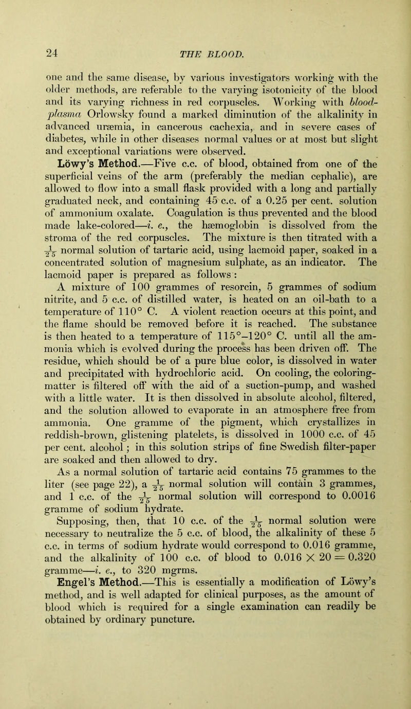 one and the same disease, by various investigators working with the older methods, are referable to the varying isotonicity of the blood and its varying richness in red corpuscles. Working with blood- plasma Orlowsky found a marked diminution of the alkalinity in advanced uraemia, in cancerous cachexia, and in severe cases of diabetes, while in other diseases normal values or at most but slight and exceptional variations were observed. Lowy’s Method.—Five c.c. of blood, obtained from one of the superficial veins of the arm (preferably the median cephalic), are allowed to flow into a small flask provided with a long and partially graduated neck, and containing 45 c.c. of a 0.25 per cent, solution of ammonium oxalate. Coagulation is thus prevented and the blood made lake-colored—i. e., the haemoglobin is dissolved from the stroma of the red corpuscles. The mixture is then titrated with a 2-L normal solution of tartaric acid, using lacmoid paper, soaked in a concentrated solution of magnesium sulphate, as an indicator. The lacmoid paper is prepared as follows : A mixture of 100 grammes of resorcin, 5 grammes of sodium nitrite, and 5 c.c. of distilled water, is heated on an oil-bath to a temperature of 110° C. A violent reaction occurs at this point, and the flame should be removed before it is reached. The substance is then heated to a temperature of 115°—120° C. until all the am- monia which is evolved during the process has been driven off. The residue, which should be of a pure blue color, is dissolved in water and precipitated with hydrochloric acid. On cooling, the coloring- matter is filtered off with the aid of a suction-pump, and washed with a little water. It is then dissolved in absolute alcohol, filtered, and the solution allowed to evaporate in an atmosphere free from ammonia. One gramme of the pigment, which crystallizes in reddish-brown, glistening platelets, is dissolved in 1000 c.c. of 45 per cent, alcohol; in this solution strips of fine Swedish filter-paper are soaked and then allowed to dry. As a normal solution of tartaric acid contains 75 grammes to the liter (see page 22), a normal solution will contain 3 grammes, and 1 c.c. of the normal solution will correspond to 0.0016 gramme of sodium hydrate. Supposing, then, that 10 c.c. of the normal solution were necessary to neutralize the 5 c.c. of blood, the alkalinity of these 5 c.c. in terms of sodium hydrate would correspond to 0.016 gramme, and the alkalinity of 100 c.c. of blood to 0.016 X 20 = 0.320 gramme—i. e., to 320 mgrms. Engel’s Method.—This is essentially a modification of Lowy’s method, and is well adapted for clinical purposes, as the amount of blood which is required for a single examination can readily be obtained by ordinary puncture.
