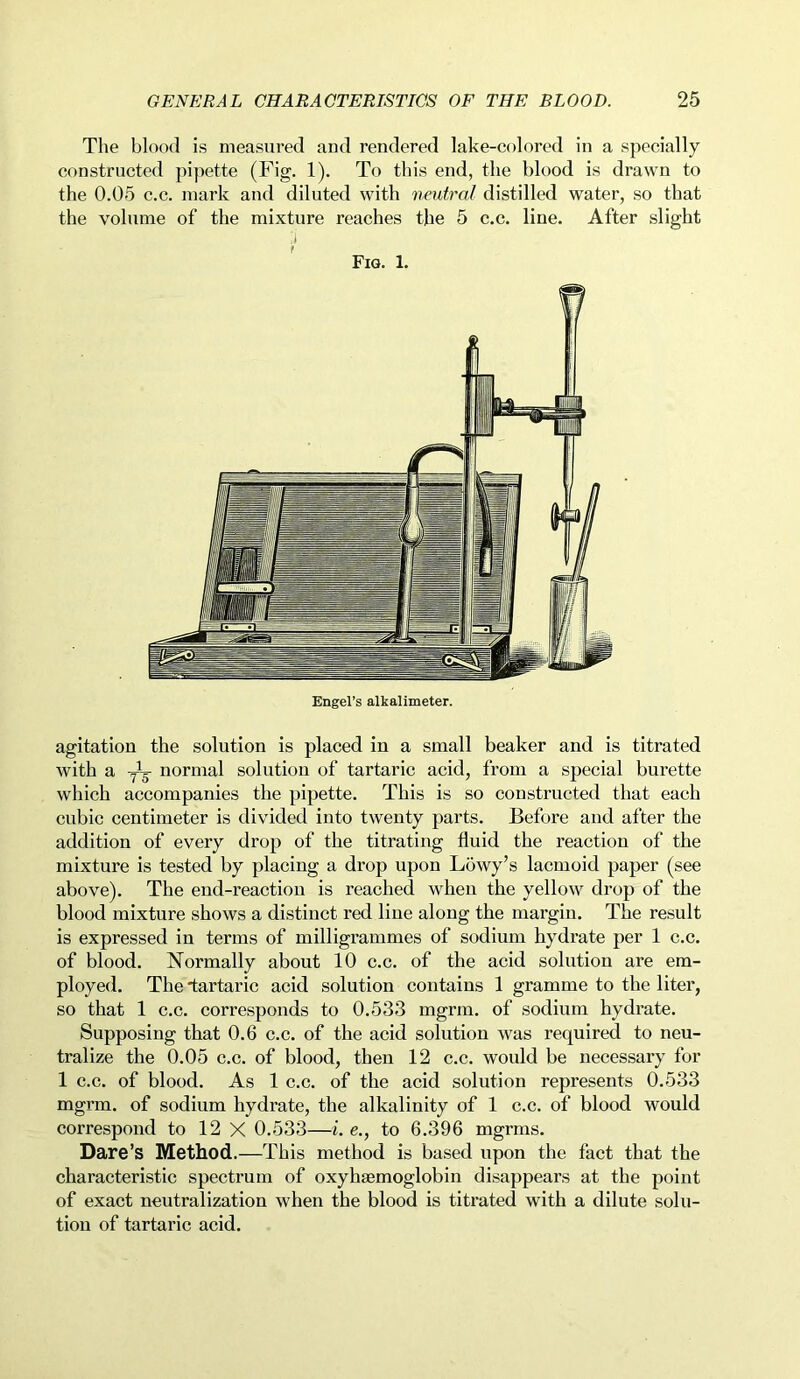 The blood is measured and rendered lake-colored in a specially constructed pipette (Fig. 1). To this end, the blood is drawn to the 0.05 c.c. mark and diluted with neutral distilled water, so that the volume of the mixture reaches the 5 c.c. line. After slight .1 Fig. 1. agitation the solution is placed in a small beaker and is titrated with a normal solution of tartaric acid, from a special burette which accompanies the pipette. This is so constructed that each cubic centimeter is divided into twenty parts. Before and after the addition of every drop of the titrating fluid the reaction of the mixture is tested by placing a drop upon Lowy’s lacmoid paper (see above). The end-reaction is reached when the yellow drop of the blood mixture shows a distinct red line along the margin. The result is expressed in terms of milligrammes of sodium hydrate per 1 c.c. of blood. Normally about 10 c.c. of the acid solution are em- ployed. The tartaric acid solution contains 1 gramme to the liter, so that 1 c.c. corresponds to 0.533 mgrm. of sodium hydrate. Supposing that 0.6 c.c. of the acid solution was required to neu- tralize the 0.05 c.c. of blood, then 12 c.c. would be necessary for 1 c.c. of blood. As 1 c.c. of the acid solution represents 0.533 mgrm. of sodium hydrate, the alkalinity of 1 c.c. of blood would correspond to 12 X 0.533—i. e., to 6.396 mgrms. Dare’s Method.—This method is based upon the fact that the characteristic spectrum of oxyhaemoglobin disappears at the point of exact neutralization when the blood is titrated with a dilute solu- tion of tartaric acid.