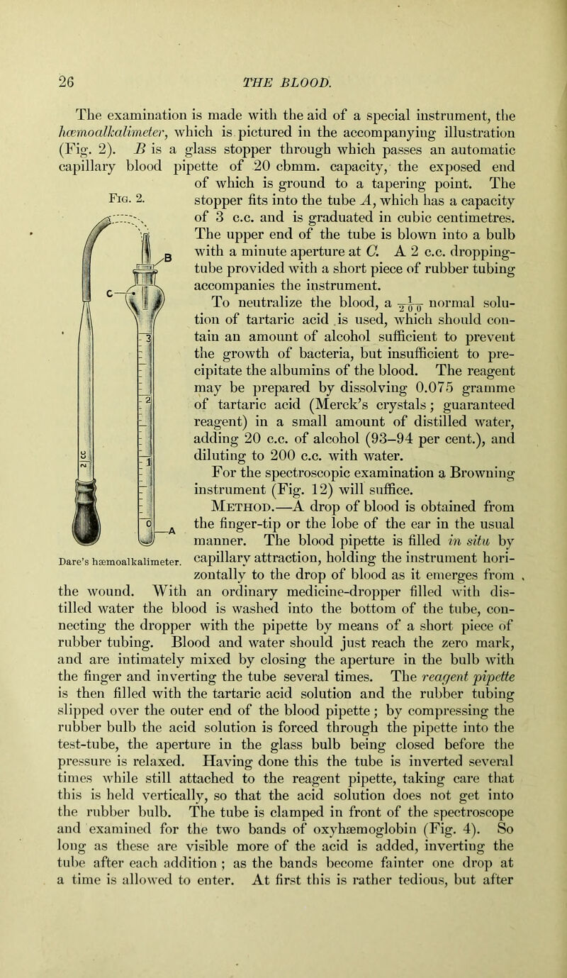 The examination is made with the aid of a special instrument, the hcemoalkalimeter, which is pictured in the accompanying illustration (Fig. 2). B is a glass stopper through which passes an automatic capillary blood pipette of 20 cbmm. capacity, the exposed end of which is ground to a tapering point. The stopper fits into the tube A, which has a capacity of 3 c.c. and is graduated in cubic centimetres. The upper end of the tube is blown into a bulb with a minute aperture at C. A 2 c.c. dropping- tube provided with a short piece of rubber tubing accompanies the instrument. To neutralize the blood, a -^--o normal solu- tion of tartaric acid is used, which should con- tain an amount of alcohol sufficient to prevent the growth of bacteria, but insufficient to pre- cipitate the albumins of the blood. The reagent may be prepared by dissolving 0.075 gramme of tartaric acid (Merck’s crystals; guaranteed reagent) in a small amount of distilled water, adding 20 c.c. of alcohol (93-94 per cent.), and diluting to 200 c.c. with water. For the spectroscopic examination a Browning instrument (Fig. 12) will suffice. Method.—A drop of blood is obtained from the finger-tip or the lobe of the ear in the usual manner. The blood pipette is filled in situ by Dare’s hsemoaikaiimeter. capillary attraction, holding the instrument hori- zontally to the drop of blood as it emerges from . the wound. With an ordinary medicine-dropper filled with dis- tilled water the blood is washed into the bottom of the tube, con- necting the dropper with the pipette by means of a short piece of rubber tubing. Blood and water should just reach the zero mark, and are intimately mixed by closing the aperture in the bulb with the finger and inverting the tube several times. The reagent pipette is then filled with the tartaric acid solution and the rubber tubing slipped over the outer end of the blood pipette; by compressing the rubber bulb the acid solution is forced through the pipette into the test-tube, the aperture in the glass bulb being closed before the pressure is relaxed. Having done this the tube is inverted several times while still attached to the reagent pipette, taking care that this is held vertically, so that the acid solution does not get into the rubber bulb. The tube is clamped in front of the spectroscope and examined for the two bands of oxylaemoglobin (Fig. 4). So long as these are visible more of the acid is added, inverting the tube after each addition ; as the bands become fainter one drop at a time is allowed to enter. At first this is rather tedious, but after Fig. 2.