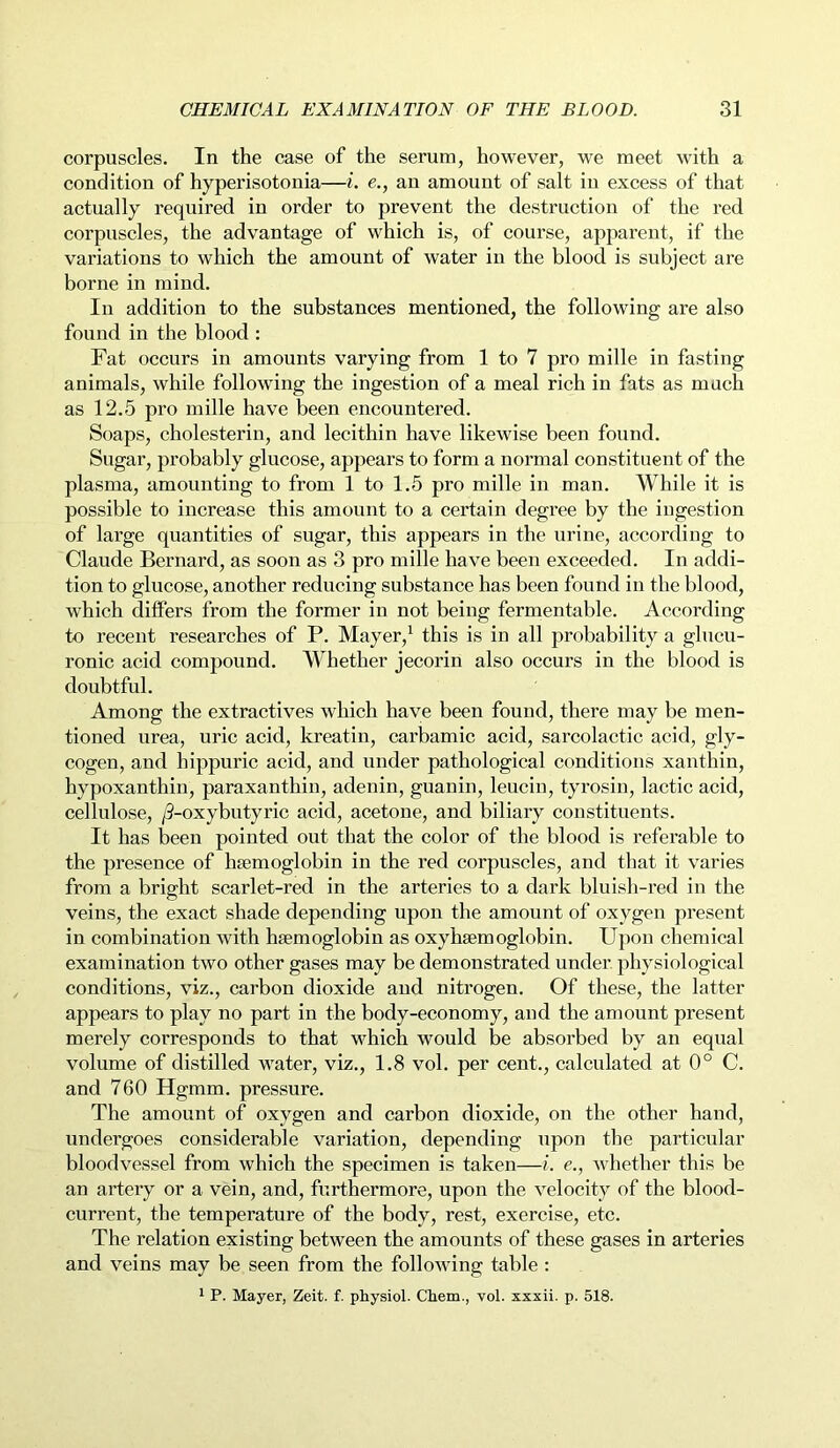 corpuscles. In the case of the serum, however, we meet with a condition of hyperisotonia—i. e., an amount of salt in excess of that actually required in order to prevent the destruction of the red corpuscles, the advantage of which is, of course, apparent, if the variations to which the amount of water in the blood is subject are borne in mind. In addition to the substances mentioned, the following are also found in the blood : Fat occurs in amounts varying from 1 to 7 pro mille in fasting animals, while following the ingestion of a meal rich in fats as much as 12.5 pro mille have been encountered. Soaps, cholesterin, and lecithin have likewise been found. Sugar, probably glucose, appears to form a normal constituent of the plasma, amounting to from 1 to 1.5 pro mille in man. While it is possible to increase this amount to a certain degree by the ingestion of large quantities of sugar, this appears in the urine, according to Claude Bernard, as soon as 3 pro mille have been exceeded. In addi- tion to glucose, another reducing substance has been found in the blood, which differs from the former in not being fermentable. According to recent researches of P. Mayer,1 this is in all probability a glucu- ronic acid compound. Whether jecorin also occurs in the blood is doubtful. Among the extractives which have been found, there may be men- tioned urea, uric acid, kreatin, carbamic acid, sarcolactic acid, gly- cogen, and hippuric acid, and under pathological conditions xanthin, hypoxanthin, paraxanthin, adenin, guanin, leucin, tyrosin, lactic acid, cellulose, /3-oxybutyric acid, acetone, and biliary constituents. It has been pointed out that the color of the blood is referable to the presence of haemoglobin in the red corpuscles, and that it varies from a bright scarlet-red in the arteries to a dark bluish-red in the veins, the exact shade depending upon the amount of oxygen present in combination with haemoglobin as oxyhaemoglobin. Upon chemical examination two other gases may be demonstrated under, physiological conditions, viz., carbon dioxide and nitrogen. Of these, the latter appears to play no part in the body-economy, and the amount present merely corresponds to that which would be absorbed by an equal volume of distilled water, viz., 1.8 vol. per cent., calculated at 0° C. and 760 Hgmm. pressure. The amount of oxygen and carbon dioxide, on the other hand, undergoes considerable variation, depending upon the particular bloodvessel from which the specimen is taken—i. e., whether this be an artery or a vein, and, furthermore, upon the velocity of the blood- current, the temperature of the body, rest, exercise, etc. The relation existing between the amounts of these gases in arteries and veins may be seen from the following table : 1 P. Mayer, Zeit. f. physiol. Chem., vol. xxxii. p. 518.