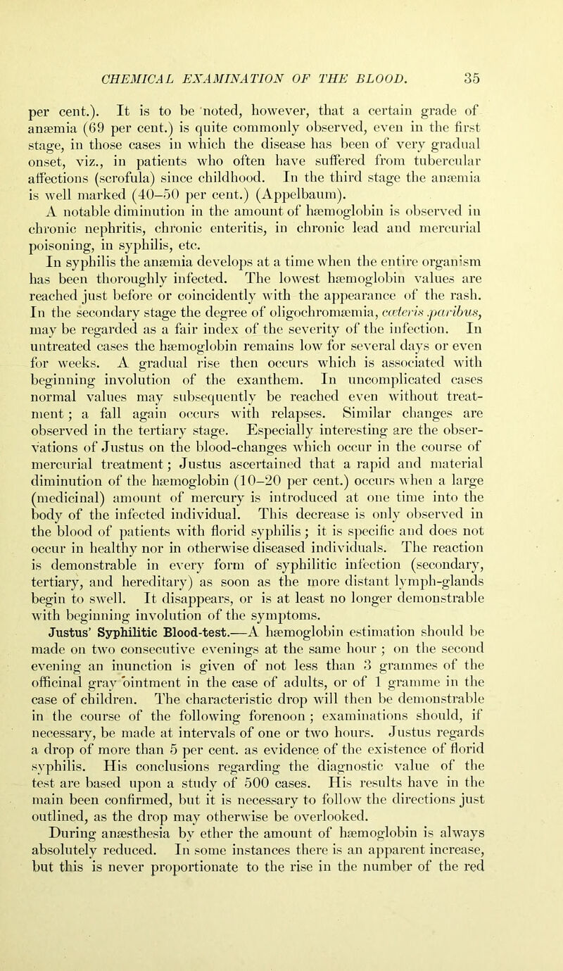 per cent.). It is to be noted, however, that a certain grade of anaemia (69 per cent.) is quite commonly observed, even in the first stage, in those cases in which the disease has been of very gradual onset, viz., in patients who often have suffered from tubercular affections (scrofula) since childhood. In the third stage the anaemia is well marked (40-50 per cent.) (Appelbaum). A notable diminution in the amount of haemoglobin is observed in chronic nephritis, chronic enteritis, in chronic lead and mercurial poisoning, in syphilis, etc. In syphilis the anaemia develops at a time when the entire organism has been thoroughly infected. The lowest haemoglobin values are reached just before or coincidently with the appearance of the rash. In the secondary stage the degree of oligochromaemia, cceieris.paribus, may be regarded as a fair index of the severity of the infection. In untreated cases the haemoglobin remains low for several days or even for weeks. A gradual rise then occurs which is associated with beginning involution of the exanthem. In uncomplicated cases normal values may subsequently be reached even without treat- ment ; a fall again occurs with relapses. Similar changes are observed in the tertiary stage. Especially interesting are the obser- vations of Justus on the blood-changes which occur in the course of mercurial treatment; Justus ascertained that a rapid and material diminution of the hemoglobin (10-20 per cent.) occurs when a large (medicinal) amount of mercury is introduced at one time into the body of the infected individual. This decrease is only observed in the blood of patients with florid syphilis; it is specific and does not occur in healthy nor in otherwise diseased individuals. The reaction is demonstrable in every form of syphilitic infection (secondary, tertiary, and hereditary) as soon as the more distant lymph-glands begin to swell. It disappears, or is at least no longer demonstrable with beginning involution of the symptoms. Justus’ Syphilitic Blood-test.—A haemoglobin estimation should be made on two consecutive evenings at the same hour ; on the second evening an inunction is given of not less than 3 grammes of the officinal gray ointment in the case of adults, or of 1 gramme in the case of children. The characteristic drop will then be demonstrable in the course of the following forenoon ; examinations should, if necessary, be made at intervals of one or two hours. Justus regards a drop of more than 5 per cent, as evidence of the existence of florid syphilis. His conclusions regarding the diagnostic value of the test are based upon a study of 500 cases. His results have in the main been confirmed, but it is necessary to follow the directions just outlined, as the drop may otherwise be overlooked. During anaesthesia bv ether the amount of haemoglobin is always absolutely reduced. In some instances there is an apparent increase, but this is never proportionate to the rise in the number of the red