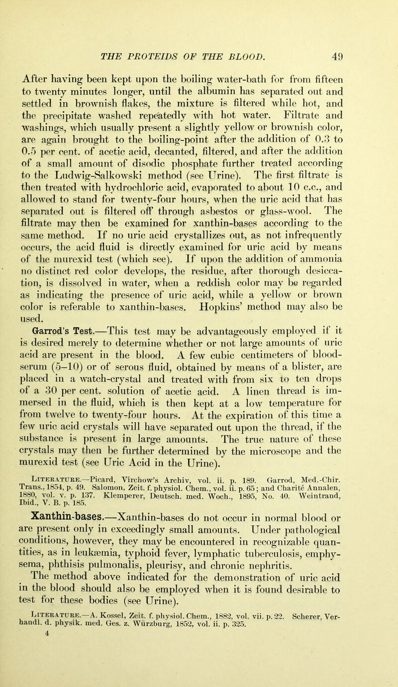 After having been kept upon the boiling water-bath for from fifteen to twenty minutes longer, until the albumin has separated out and settled in brownish flakes, the mixture is filtered while hot, and the precipitate washed repeatedly with hot water. Filtrate and washings, which usually present a slightly yellow or brownish color, are again brought to the boiling-point after the addition of 0.3 to 0.5 per cent, of acetic acid, decanted, filtered, and after the addition of a small amount of disodic phosphate further treated according to the Ludwig-Salkowski method (see Urine). The first filtrate is then treated with hydrochloric acid, evaporated to about 10 c.c., and allowed to stand for twenty-four hours, when the uric acid that has separated out is filtered off through asbestos or glass-wool. The filtrate may then be examined for xantbin-bases according to the same method. If no uric acid crystallizes out, as not infrequently occurs, the acid fluid is directly examined for uric acid by means of the murexid test (which see). If upon the addition of ammonia no distinct red color develops, the residue, after thorough desicca- tion, is dissolved in water, when a reddish color may be regarded as indicating the presence of uric acid, while a yellow or brown color is referable to xantbin-bases. Hopkins’ method may also be used. Garrod’s Test.—This test may be advantageously employed if it is desired merely to determine whether or not large amounts of uric acid are present in the blood. A few cubic centimeters of blood- serum (5—10) or of serous fluid, obtained by means of a blister, are placed in a watch-crystal and treated with from six to ten drops of a 30 per cent, solution of acetic acid. A linen thread is im- mersed in the fluid, which is then kept at a low temperature for from twelve to twenty-four hours. At the expiration of this time a few uric acid crystals will have separated out upon the thread, if the substance is present in large amounts. The true nature of these crystals may then be further determined by the microscope and the murexid test (see Uric Acid in the Urine). Literature.—Picard, Virchow’s Archiv, vol. ii. p. 189. Garrod, Med.-Chir. Trans., 1854, p. 49. Salomon, Zeit. f. physiol. Chem., vol. ii. p. 65; and Charite Annalen, 1880, vol. v. p. 137. Klemperer, Deutsch. med. Woch., 1895, No. 40. Weintrand, Ibid., V. B. p. 185. Xanthin-bases.—Xanthin-bases do not occur in normal blood or are present only in exceedingly small amounts. Under pathological conditions, however, they may be encountered in recognizable quan- tities, as in leukaemia, typhoid fever, lymphatic tuberculosis, emphy- sema, phthisis pulmonalis, pleurisy, and chronic nephritis. The method above indicated for the demonstration of uric acid in the blood should also be employed when it is found desirable to test for these bodies (see Urine). Literature.—A. Kossel, Zeit. f. physiol. Chem., 1882, vol. vii. p. 22. Scherer, Ver- haudl. d. physik. med. Ges. z. Wurzburg, 1852, vol. ii. p. 325. 4