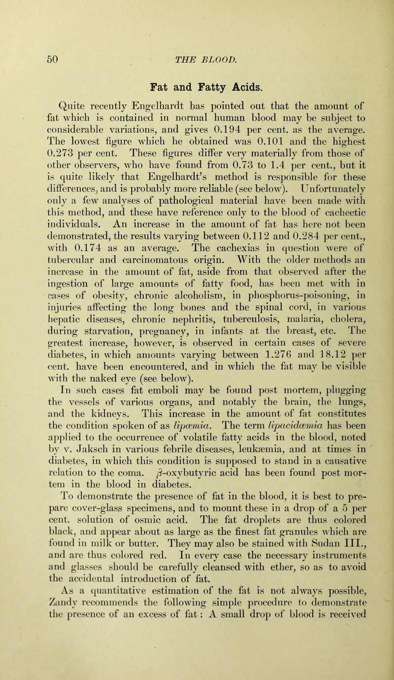 Fat and Fatty Acids. Quite recently Engelhardt has pointed out that the amount of fat which is contained in normal human blood may be subject to considerable variations, and gives 0.194 per cent, as the average. The lowest figure which he obtained was 0.101 and the highest 0.273 per cent. These figures differ very materially from those of other observers, who have found from 0.73 to 1.4 per cent., but it is quite likely that Engelhardt’s method is responsible for these differences, and is probably more reliable (see below). Unfortunately only a few analyses of pathological material have been made with this method, and these have reference only to the blood of cachectic individuals. An increase in the amount of fat has here not been demonstrated, the results varying between 0.112 and 0.284 per cent., with 0.174 as an average. The cachexias in question were of tubercular and carcinomatous origin. With the older methods an increase in the amount of fat, aside from that observed after the ingestion of large amounts of fatty food, has been met with in cases of obesity, chronic alcoholism, in phosphorus-poisoning, in injuries affecting the long bones and the spinal cord, in various hepatic diseases, chronic nephritis, tuberculosis, malaria, cholera, during starvation, pregnancy, in infants at the breast, etc. The greatest increase, however, is observed in certain cases of severe diabetes, in which amounts varying between 1.276 and 18.12 per cent, have been encountered, and in which the fat may be visible with the naked eye (see below). In such cases fat emboli may be found post mortem, plugging the vessels of various organs, and notably the brain, the lungs, and the kidneys. This increase in the amount of fat constitutes the condition spoken of as lipcemia. The term Hpacidcemia has been applied to the occurrence of volatile fatty acids in the blood, noted by v. Jaksch in various febrile diseases, leukaemia, and at times in diabetes, in which this condition is supposed to stand in a causative relation to the coma. /9-oxy butyric acid has been found post mor- tem in the blood in diabetes. To demonstrate the presence of fat in the blood, it is best to pre- pare cover-glass specimens, and to mount these in a drop of a 5 per cent, solution of osmic acid. The fat droplets are thus colored black, and appear about as large as the finest fat granules which are found in milk or butter. They may also be stained with Sudan III., and are thus colored red. In every case the necessary instruments and glasses should be carefully cleansed with ether, so as to avoid the accidental introduction of fat. As a quantitative estimation of the fat is not always possible, Zandy recommends the following simple procedure to demonstrate the presence of an excess of fat: A small drop of blood is received