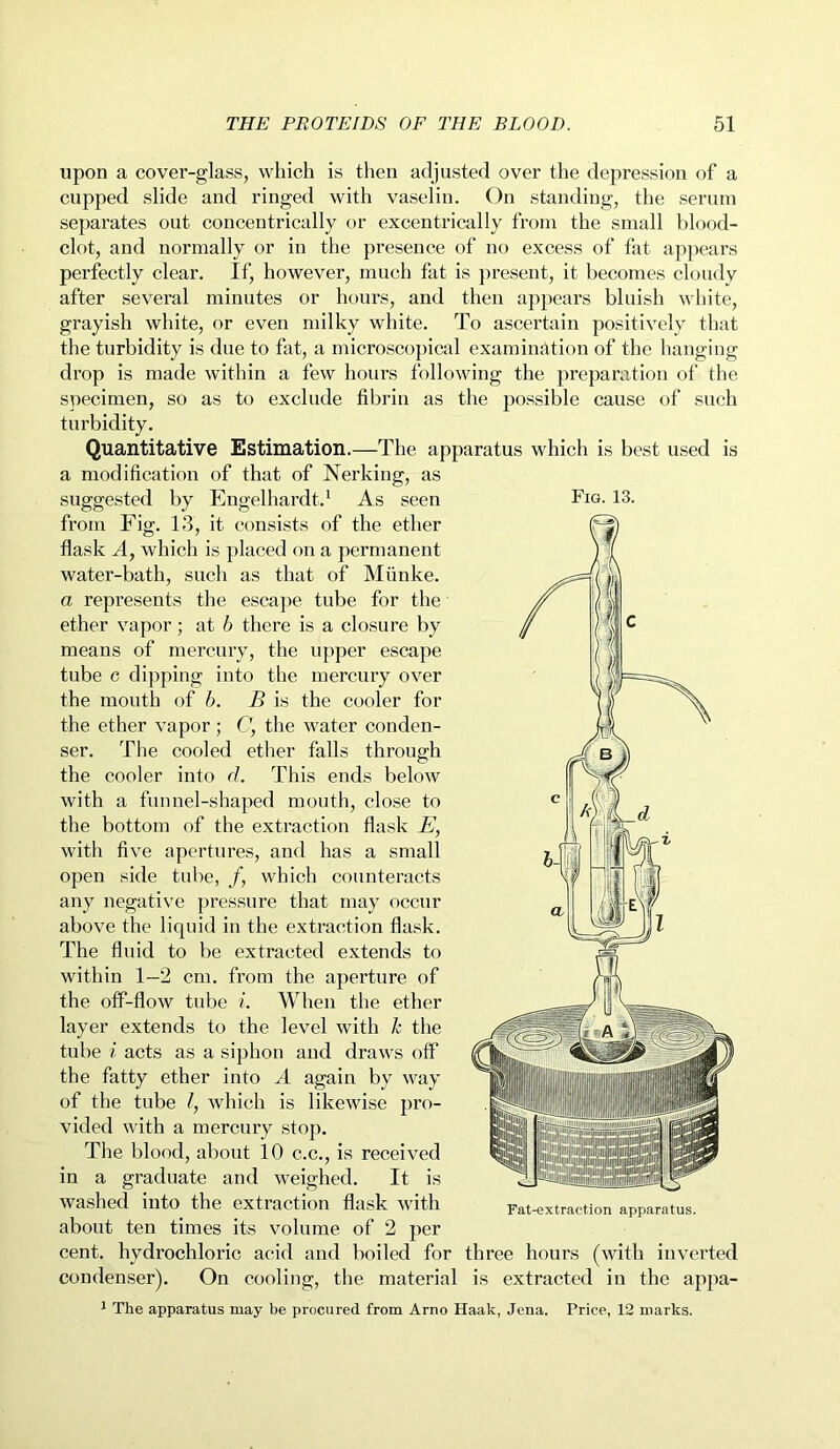 upon a cover-glass, which is then adjusted over the depression of a cupped slide and ringed with vaselin. On standing, the serum separates out concentrically or excentrically from the small blood- clot, and normally or in the presence of no excess of fat appears perfectly clear. If, however, much fat is present, it becomes cloudy after several minutes or hours, and then appears bluish white, grayish white, or even milky white. To ascertain positively that the turbidity is due to fat, a microscopical examination of the hanging drop is made within a few hours following the preparation of the specimen, so as to exclude fibrin as the possible cause of such turbidity. Quantitative Estimation.—The apparatus which is best used is a modification of that of Nerking, as suggested by Engelhardt.1 As seen from Fig. 13, it consists of the ether flask A, which is placed on a permanent water-bath, such as that of Munke. a represents the escape tube for the ether vapor; at b there is a closure by means of mercury, the upper escape tube c dipping into the mercury over the mouth of b. B is the cooler for the ether vapor; C, the water conden- The cooled ether falls through Fig. 13. ser the cooler into d. This ends below with a funnel-shaped mouth, close to the bottom of the extraction flask E, with five apertures, and has a small open side tube, /, which counteracts any negative pressure that may occur above the liquid in the extraction flask. The fluid to be extracted extends to within 1-2 cm. from the aperture of the off-flow tube i. When the ether layer extends to the level with k the tube i acts as a siphon and draws off the fatty ether into A again by way of the tube l, which is likewise pro- vided with a mercury stop. The blood, about 10 c.c., is received in a graduate and weighed. It is washed into the extraction flask with about ten times its volume of 2 per cent, hydrochloric acid and boiled for three hours (with inverted condenser). On cooling, the material is extracted in the appa- Fat-ext.ract.ion apparatus. 1 The apparatus may be procured from Arno Haak, Jena. Price, 12 marks.