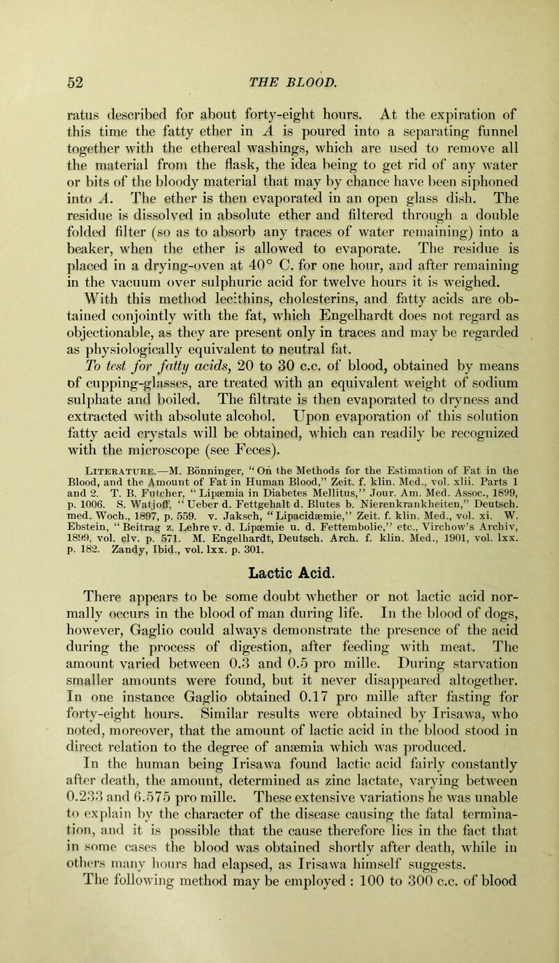 ratus described for about forty-eight hours. At the expiration of this time the fatty ether in A is poured into a separating funnel together with the ethereal washings, which are used to remove all the material from the flask, the idea being to get rid of any water or bits of the bloody material that may by chance have been siphoned into A. The ether is then evaporated in an open glass dish. The residue is dissolved in absolute ether and filtered through a double folded filter (so as to absorb any traces of water remaining) into a beaker, when the ether is allowed to evaporate. The residue is placed in a drying-oven at 40° C. for one hour, and after remaining in the vacuum over sulphuric acid for twelve hours it is weighed. With this method lecithins, cholesterins, and fatty acids are ob- tained conjointly with the fat, which Engelhardt does not regard as objectionable, as they are present only in traces and may be regarded as physiologically equivalent to neutral fat. To test for fatty acids, 20 to 30 c.c. of blood, obtained by means of cnpping-glasses, are treated with an equivalent weight of sodium sulphate and boiled. The filtrate is then evaporated to dryness and extracted with absolute alcohol. Upon evaporation of this solution fatty acid crystals will be obtained, which can readily be recognized with the microscope (see Feces). Literature.—M. Bonninger, “On the Methods for the Estimation of Fat in the Blood, and the Amount of Fat in Human Blood,” Zeit. f. klin. Med., vol. xlii. Parts 1 and 2. T. B. Futcher, “ Lipsemia in Diabetes Mellitus,” Jour. Am. Med. Assoc., 1899, p. 1006. S. Watjoff, “Ueber d. Fettgehaltd. Blutes b. Nierenkrankheiten,” Deutsch. med. Woch., 1897, p. 559. v. Jaksch, “ Lipacidsemie,” Zeit. f. klin. Med., vol. xi. W. Ebstein, “ Beitrag z. Lehrev. d. Lipsemie u. d. Fettembolie,” etc., Virchow’s Archiv, 1899, vol. civ. p. 571. M. Engelhardt, Deutsch. Arch. f. klin. Med., 1901, vol. lxx. p. 182. Zandy, Ibid., vol. lxx. p. 301. Lactic Acid. There appears to be some doubt whether or not lactic acid nor- mally occurs in the blood of man during life. In the blood of dogs, however, Gaglio could always demonstrate the presence of the acid during the process of digestion, after feeding with meat. The amount varied between 0.3 and 0.5 pro mille. During starvation smaller amounts were found, but it never disappeared altogether. In one instance Gaglio obtained 0.17 pro mille after fasting for forty-eight hours. Similar results were obtained bv Irisawa, who noted, moreover, that the amount of lactic acid in the blood stood in direct relation to the degree of anaemia which was produced. In the human being Irisawa found lactic acid fairly constantly after death, the amount, determined as zinc lactate, varying between 0.233 and 6.575 pro mille. These extensive variations he was unable to explain by the character of the disease causing the fatal termina- tion, and it is possible that the cause therefore lies in the fact that in some cases the blood was obtained shortly after death, while in others many hours had elapsed, as Irisawa himself suggests. The following method may be employed : 100 to 300 c.c. of blood