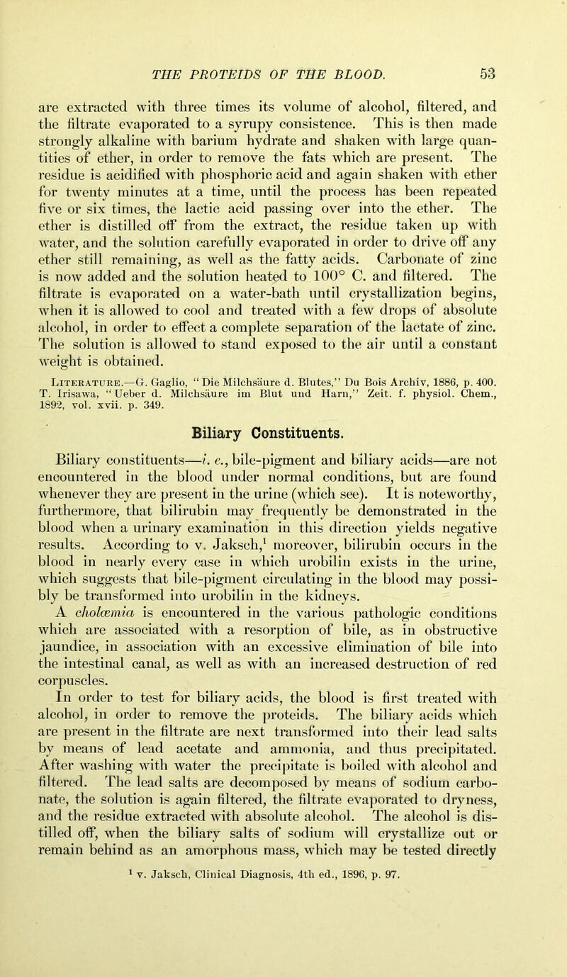 are extracted with three times its volume of alcohol, filtered, and the filtrate evaporated to a syrupy consistence. This is then made strongly alkaline with barium hydrate and shaken with large quan- tities of ether, in order to remove the fats which are present. The residue is acidified with phosphoric acid and again shaken with ether for twenty minutes at a time, until the process has been repeated five or six times, the lactic acid passing over into the ether. The ether is distilled otf from the extract, the residue taken up with water, and the solution carefully evaporated in order to drive off any ether still remaining, as well as the fatty acids. Carbonate of zinc is now added and the solution heated to 100° C. and filtered. The filtrate is evaporated on a water-bath until crystallization begins, when it is allowed to cool and treated with a few drops of absolute alcohol, in order to effect a complete separation of the lactate of zinc. The solution is allowed to stand exposed to the air until a constant weight is obtained. Literature.—G. Gaglio, “ Die Milchsaure d. Blutes,” Du Bois Arcliiv, 1886, p. 400. T. Irisawa, “ Ueber d. Milchsaure im Blut und Harn,” Zeit. f. physiol. Chem., 1892, vol. xvii. p. 349. Biliary Constituents. Biliary constituents—i. e., bile-pigment and biliary acids—are not encountered in the blood under normal conditions, but are found whenever they are present in the urine (which see). It is noteworthy, furthermore, that bilirubin may frequently be demonstrated in the blood when a urinary examination in this direction yields negative results. According to v. Jaksch,1 moreover, bilirubin occurs in the blood in nearly every case in which urobilin exists in the urine, which suggests that bile-pigment circulating in the blood may possi- bly be transformed into urobilin in the kidneys. A cholcemia is encountered in the various pathologic conditions which are associated with a resorption of bile, as in obstructive jaundice, in association with an excessive elimination of bile into the intestinal canal, as well as with an increased destruction of red corpuscles. In order to test for biliary acids, the blood is first treated with alcohol, in order to remove the proteids. The biliary acids which are present in the filtrate are next transformed into their lead salts by means of lead acetate and ammonia, and thus precipitated. After washing with water the precipitate is boiled with alcohol and filtered. The lead salts are decomposed by means of sodium carbo- nate, the solution is again filtered, the filtrate evaporated to dryness, and the residue extracted with absolute alcohol. The alcohol is dis- tilled off, when the biliary salts of sodium will crystallize out or remain behind as an amorphous mass, which may be tested directly