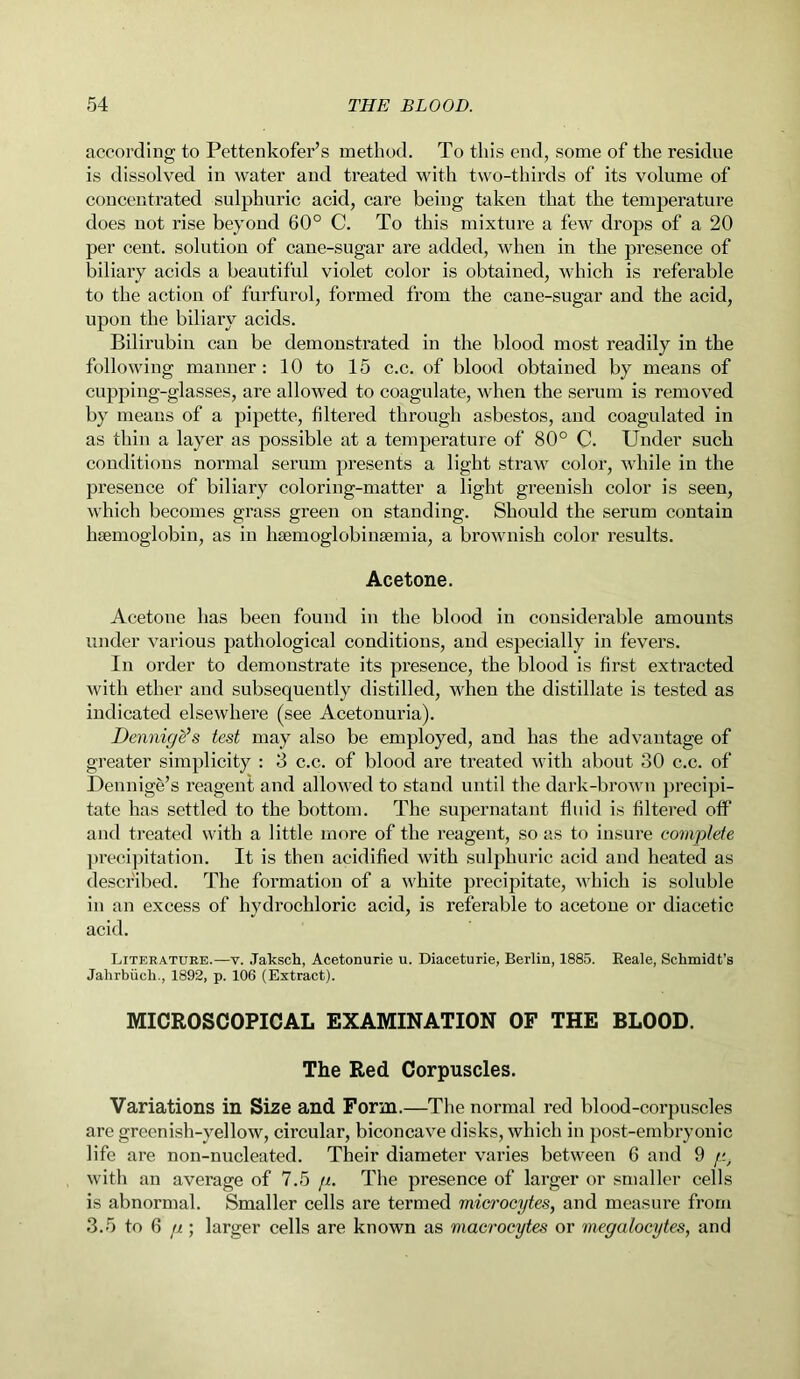 according to Pettenkofer’s method. To this end, some of the residue is dissolved in water and treated with two-thirds of its volume of concentrated sulphuric acid, care being taken that the temperature does not rise beyond 60° C. To this mixture a few drops of a 20 per cent, solution of cane-sugar are added, when in the presence of biliary acids a beautiful violet color is obtained, which is referable to the action of furfurol, formed from the cane-sugar and the acid, upon the biliary acids. Bilirubin can be demonstrated in the blood most readily in the following manner: 10 to 15 c.c. of blood obtained by means of cupping-glasses, are allowed to coagulate, when the serum is removed by means of a pipette, filtered through asbestos, and coagulated in as thin a layer as possible at a temperature of 80° C. Under such conditions normal serum presents a light straw color, while in the presence of biliary coloring-matter a light greenish color is seen, which becomes grass green on standing. Should the serum contain haemoglobin, as in hagmoglobinsemia, a brownish color results. Acetone. Acetone has been found in the blood in considerable amounts under various pathological conditions, and especially in fevers. In order to demonstrate its presence, the blood is first extracted with ether and subsequently distilled, when the distillate is tested as indicated elsewhere (see Acetonuria). Dennige’s test may also be employed, and has the advantage of greater simplicity : 3 c.c. of blood are treated with about 30 c.c. of Dennige’s reagent and allowed to stand until the dark-brown precipi- tate has settled to the bottom. The supernatant fluid is filtered off and treated with a little more of the reagent, so as to insure complete precipitation. It is then acidified with sulphuric acid and heated as described. The formation of a white precipitate, which is soluble in an excess of hydrochloric acid, is referable to acetone or diacetic acid. Literature.—v. Jaksch, Acetonurie u. Diaceturie, Berlin, 1885. Reale, Schmidt’s Jalirbiich., 1892, p. 106 (Extract). MICROSCOPICAL EXAMINATION OF THE BLOOD. The Red Corpuscles. Variations in Size and Form.—The normal red blood-corpuscles are greenish-yellow, circular, biconcave disks, which in post-embryonic life are non-nucleated. Their diameter varies between 6 and 9 //., with an average of 7.5 g. The presence of larger or smaller cells is abnormal. Smaller cells are termed microcytes, and measure from 3.5 to 6 g ; larger cells are known as macrocytes or megalocytes, and