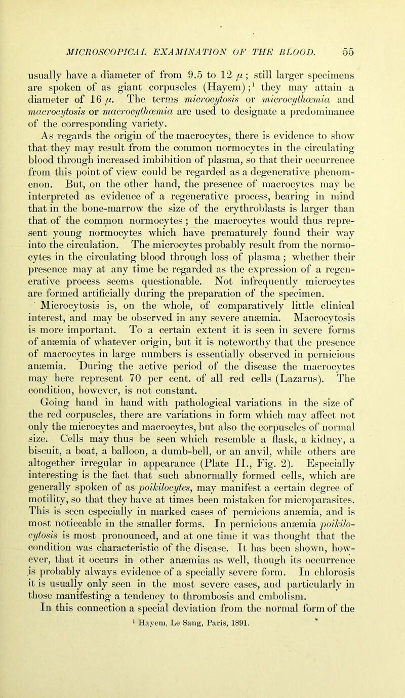 usually have a diameter of from 9.5 to 12 //; still larger specimens are spoken of as giant corpuscles (Hayem);1 they may attain a diameter of 16 n. The terms microcytosis or microcythcemia and macrocytosis or macrocythcemia are used to designate a predominance of the corresponding variety. As regards the origin of the macrocytes, there is evidence to show that they may result from the common normocytes in the circulating blood through increased imbibition of plasma, so that their occurrence from this point of view could be regarded as a degenerative phenom- enon. But, on the other hand, the presence of macrocytes may be interpreted as evidence of a regenerative process, bearing in mind that in the bone-marrow the size of the erythroblasts is larger than that of the common normocytes; the macrocytes would thus repre- sent young normocytes which have prematurely found their way into the circulation. The microcytes probably result from the normo- cytes in the circulating blood through loss of plasma; whether their presence may at any time be regarded as the expression of a regen- erative process seems questionable. Not infrequently microcytes are formed artificially during the preparation of the specimen. Microcytosis is, on the whole, of comparatively little clinical interest, and may be observed in any severe amemia. Macrocytosis is more important. To a certain extent it is seen in severe forms of anaemia of whatever origin, but it is noteworthy that the presence of macrocytes in large numbers is essentially observed in pernicious anaemia. During the active period of the disease the macrocytes may here represent 70 per cent, of all red cells (Lazarus). The condition, however, is not constant. Going hand in hand with pathological variations in the size of the red corpuscles, there are variations in form which may affect not only the microcytes and macrocytes, but also the corpuscles of normal size. Cells may thus be seen which resemble a flask, a kidney, a biscuit, a boat, a balloon, a dumb-bell, or an anvil, while others are altogether irregular in appearance (Plate II., Fig. 2). Especially interesting is the fact that such abnormally formed cells, which are generally spoken of as poikilocytes, may manifest a certain degree of motility, so that they have at times been mistaken for microparasites. This is seen especially in marked cases of pernicious anaemia, and is most noticeable in the smaller forms. In pernicious anaemia poikilo- cytosis is most pronounced, and at one time it was thought that the condition was characteristic of the disease. It has been shown, how- ever, that it occurs in other anaemias as well, though its occurrence is probably always evidence of a specially severe form. In chlorosis it is usually only seen in the most severe cases, and particularly in those manifesting a tendency to thrombosis and embolism. In this connection a special deviation from the normal form of the 1 Hayem, Le Sang, Paris, 1891.