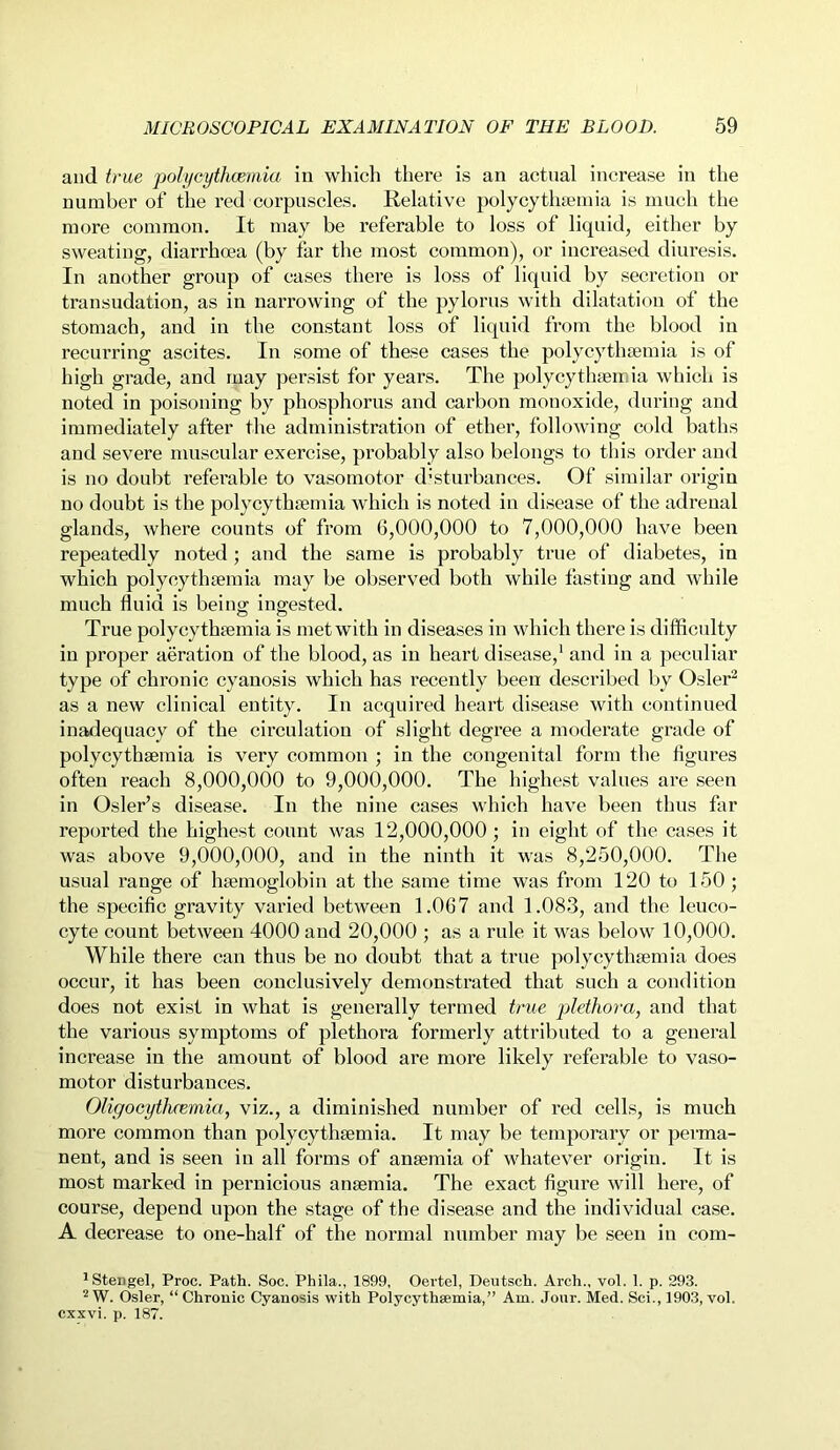 and true polyeythcemia in which there is an actual increase in the number of the red corpuscles. Relative polycythsemia is much the more common. It may be referable to loss of liquid, either by sweating, diarrhoea (by far the most common), or increased diuresis. In another group of cases there is loss of liquid by secretion or transudation, as in narrowing of the pylorus with dilatation of the stomach, and in the constant loss of liquid from the blood in recurring ascites. In some of these cases the polycythsemia is of high grade, and may persist for years. The polycythsemia which is noted in poisoning by phosphorus and carbon monoxide, during and immediately after the administration of ether, following cold baths and severe muscular exercise, probably also belongs to this order and is no doubt referable to vasomotor disturbances. Of similar origin no doubt is the polycythsemia which is noted in disease of the adrenal glands, where counts of from 6,000,000 to 7,000,000 have been repeatedly noted ; and the same is probably true of diabetes, in which polycythsemia may be observed both while fasting and while much fluid is being ingested. True polycythsemia is met with in diseases in which there is difficulty in proper aeration of the blood, as in heart disease,1 and in a peculiar type of chronic cyanosis which has recently been described by Osier2 as a new clinical entity. In acquired heart disease with continued inadequacy of the circulation of slight degree a moderate grade of polycythsemia is very common ; in the congenital form the figures often reach 8,000,000 to 9,000,000. The highest values are seen in Osier’s disease. In the nine cases which have been thus far reported the highest count was 12,000,000 ; in eight of the cases it was above 9,000,000, and in the ninth it was 8,250,000. The usual range of haemoglobin at the same time was from 120 to 150 ; the specific gravity varied between 1.067 and 1.083, and the leuco- cyte count between 4000 and 20,000 ; as a rule it was below 10,000. While there can thus be no doubt that a true polycythsemia does occur, it has been conclusively demonstrated that such a condition does not exist in what is generally termed true plethora, and that the various symptoms of plethora formerly attributed to a general increase in the amount of blood are more likely referable to vaso- motor disturbances. Oligoeythcemia, viz., a diminished number of red cells, is much more common than polycythsemia. It may be temporary or perma- nent, and is seen in all forms of ansemia of whatever origin. It is most marked in pernicious ansemia. The exact figure will here, of course, depend upon the stage of the disease and the individual case. A decrease to one-half of the normal number may be seen in com- 1 Stengel, Proc. Path. Soc. Phila., 1899, Oertel, Deutsch. Arch., vol. 1. p. 293. 2 W. Osier, “ Chronic Cyanosis with Polycythsemia,” Am. Jour. Med. Sci., 1903, vol. cxxvi. p. 187.