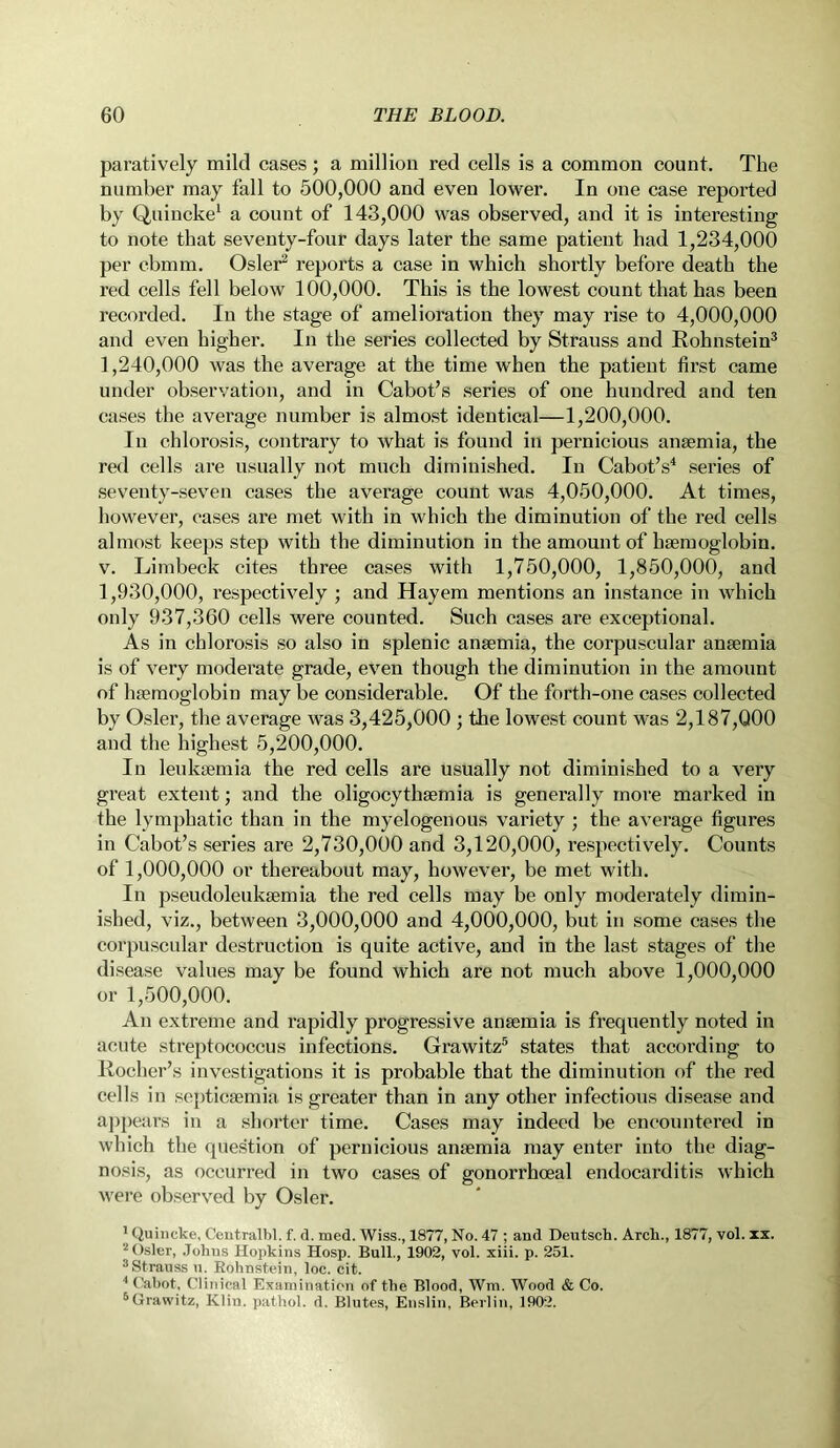 paratively mild cases; a million red cells is a common count. The number may fall to 500,000 and even lower. In one case reported by Quincke1 a count of 143,000 was observed, and it is interesting to note that seventy-four days later the same patient had 1,234,000 per cbmm. Osier2 reports a case in which shortly before death the red cells fell below 100,000. This is the lowest count that has been recorded. In the stage of amelioration they may rise to 4,000,000 and even higher. In the series collected by Strauss and Rohnstein3 1,240,000 was the average at the time when the patient first came under observation, and in Cabot’s series of one hundred and ten cases the average number is almost identical—1,200,000. In chlorosis, contrary to what is found in pernicious anaemia, the red cells are usually not much diminished. In Cabot’s4 series of seventy-seven cases the average count was 4,050,000. At times, however, cases are met with in which the diminution of the red cells almost keeps step with the diminution in the amount of haemoglobin, v. Limbeck cites three cases with 1,750,000, 1,850,000, and 1,930,000, respectively ; and Hayem mentions an instance in which only 937,360 cells were counted. Such cases are exceptional. As in chlorosis so also in splenic anaemia, the corpuscular anaemia is of very moderate grade, even though the diminution in the amount of haemoglobin may be considerable. Of the forth-one cases collected by Osier, the average was 3,425,000 ; the lowest count was 2,187,000 and the highest 5,200,000. In leukaemia the red cells are usually not diminished to a very great extent; and the oligocythaemia is generally more marked in the lymphatic than in the myelogenous variety ; the average figures in Cabot’s series are 2,730,000 and 3,120,000, respectively. Counts of 1,000,000 or thereabout may, however, be met with. In pseudoleukaemia the red cells may be only moderately dimin- ished, viz., between 3,000,000 and 4,000,000, but in some cases the corpuscular destruction is quite active, and in the last stages of the disease values may be found which are not much above 1,000,000 or 1,500,000. An extreme and rapidly progressive anaemia is frequently noted in acute streptococcus infections. Grawitz5 states that according to Rocher’s investigations it is probable that the diminution of the red cells in septicaemia is greater than in any other infectious disease and appears in a shorter time. Cases may indeed be encountered in which the question of pernicious anaemia may enter into the diag- nosis, as occurred in two cases of gonorrhoeal endocarditis which were observed by Osier. 1 Quincke, Centralbl. f. d. rued. Wiss., 1877, No. 47 ; and Deutsch. Arcli., 1877, vol. ix. 2 Osier, Johns Hopkins Hosp. Bull., 1902, vol. xiii. p. 251. 3Strauss u. Rohnstein, loc. cit. 4 Cabot, Clinical Examination of the Blood, Wm. Wood & Co. 5Grawitz, Klin, pathol. d. Blutes, Enslin, Berlin, 1902.