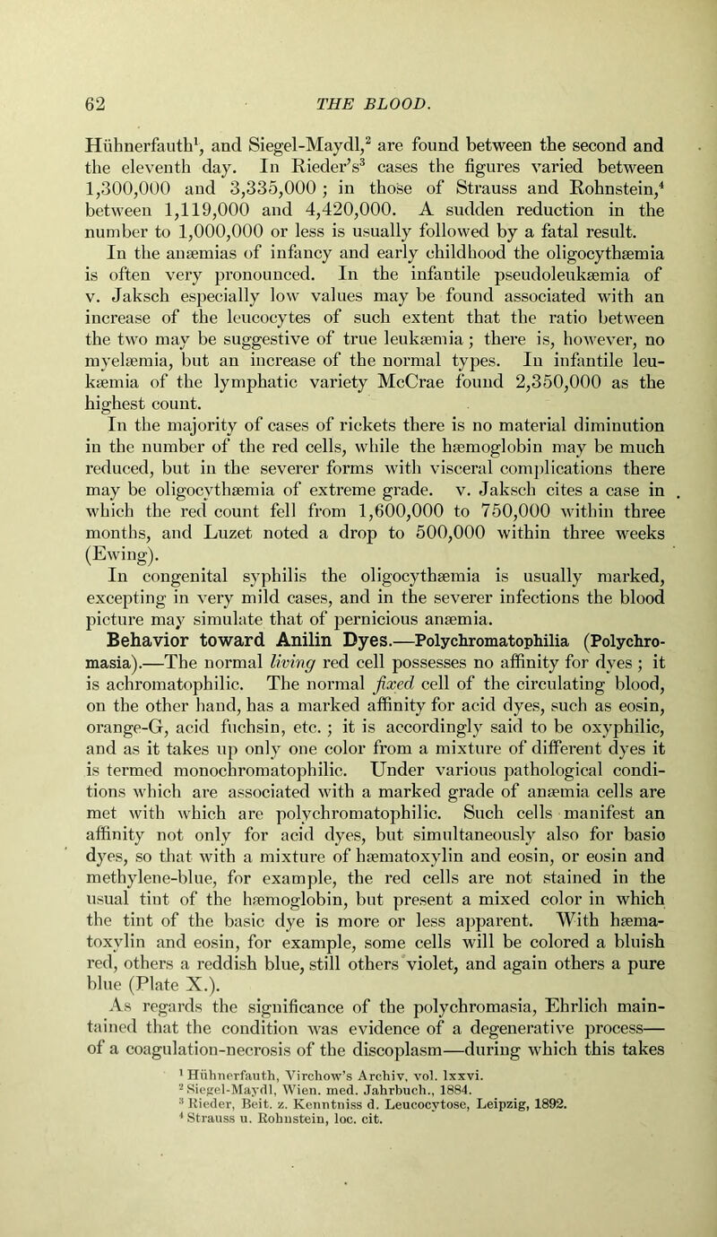 Hiihnerfauth1, and Siegel-Maydl,2 are found between the second and the eleventh day. In Rieder’s3 cases the figures varied between 1,300,000 and 3,335,000 ; in those of Strauss and Rohnstein,4 between 1,119,000 and 4,420,000. A sudden reduction in the number to 1,000,000 or less is usually followed by a fatal result. In the anaemias of infancy and early childhood the oligocytksemia is often very pronounced. In the infantile pseudoleukaemia of v. Jaksch especially low values may be found associated with an increase of the leucocytes of such extent that the ratio between the two may be suggestive of true leukaemia; there is, however, no myelaemia, but an increase of the normal types. In infantile leu- kaemia of the lymphatic variety McCrae found 2,350,000 as the highest count. In the majority of cases of rickets there is no material diminution in the number of the red cells, while the haemoglobin may be much reduced, but in the severer forms with visceral complications there may be oligocvthaemia of extreme grade, v. Jaksch cites a case in which the red count fell from 1,600,000 to 750,000 within three months, and Luzet noted a drop to 500,000 within three weeks (Ewing). In congenital syphilis the oligocythaemia is usually marked, excepting in very mild cases, and in the severer infections the blood picture may simulate that of pernicious anaemia. Behavior toward Anilin Dyes.—Polychromatophilia (Polychro- masia).—The normal living red cell possesses no affinity for dves ; it is achromatophilic. The normal fixed cell of the circulating blood, on the other hand, has a marked affinity for acid dyes, such as eosin, orange-G, acid fuchsin, etc. ; it is accordingly said to be oxyphilic, and as it takes up only one color from a mixture of different dyes it is termed monochromatophilic. Under various pathological condi- tions which are associated with a marked grade of anaemia cells are met with which are polychromatophilic. Such cells manifest an affinity not only for acid dyes, but simultaneously also for basio dyes, so that with a mixture of haematoxylin and eosin, or eosin and methylene-blue, for example, the red cells are not stained in the usual tint of the haemoglobin, but present a mixed color in which the tint of the basic dye is more or less apparent. With haema- toxylin and eosin, for example, some cells will be colored a bluish red, others a reddish blue, still others violet, and again others a pure blue (Plate X.). As regards the significance of the polychromasia, Ehrlich main- tained that the condition was evidence of a degenerative process— of a coagulation-necrosis of the discoplasm—during which this takes 1 Hiihnerfauth, Virchow’s Archiv, vol. Ixxvi. 2 Siegel-Maydl, Wien. med. Jahrbuch., 1884. :i Rieder, Beit. •/. Kenntniss d. Leucocvtose, Leipzig, 1892. 4 Strauss u. Rohustein, loc. cit.