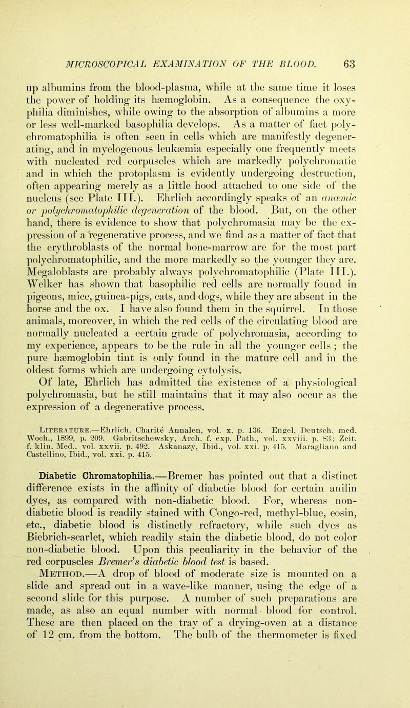 up albumins from the blood-plasma, while at the same time it loses the power of holding its haemoglobin. As a consequence the oxy- philia diminishes, while owing to the absorption of albumins a more or less well-marked basophilia develops. As a matter of fact poly- chromatophilia is often seen in cells which are manifestly degener- ating, and in myelogenous leukaemia especially one frequently meets with nucleated red corpuscles which are markedly polychromatic and in which the protoplasm is evidently undergoing destruction, often appearing merely as a little hood attached to one side of the nucleus (see Plate III.). Ehrlich accordingly speaks of an anaemic or polychromatophilic degeneration of the blood. But, on the other hand, there is evidence to show that polychromasia may be the ex- pression of a regenerative process, and we find as a matter of fact that the erygtiroblasts of the normal bone-marrow are for the most part polychromatophilic, and the more markedly so the younger they are. Megaloblasts are probably always polychromatophilic (Plate III.). Welker has shown that basophilic red cells are normally found in pigeons, mice, guinea-pigs, cats, and dogs, while they are absent in the horse and the ox. I have also found them in the squirrel. In those animals, moreover, in which the red cells of the circulating blood are normally nucleated a certain grade of polychromasia, according to my experience, appears to be the rule in all the younger cells; the pure hemoglobin tint is only found in the mature cell and in the oldest forms which are undergoing cytolysis. Of late, Ehrlich has admitted the existence of a physiological polychromasia, but he still maintains that it may also occur as the expression of a degenerative process. Literature.—Ehrlich, Charite Annalen, vol. x, p. 136. Engel, Deutsch. med. Woch., 1899, p. 209. Gabritschewsky, Arch. f. exp. Path., vol. xxviii. p. 83: Zeit. f. klin. Med., vol. xxvii. p. 492. Askanazy, Ibid., vol. xxi. p. 415. Maragliano and Castellino, Ibid., vol. xxi. p. 415. Diabetic Chromatophilia.—Bremer has pointed out that a distinct difference exists in the affinity of diabetic blood for certain anilin dyes, as compared with non-diabetic blood. For, whereas non- diabetic blood is readily stained with Congo-red, methyl-blue, eosin, etc., diabetic blood is distinctly refractory, while such dyes as Biebrich-scarlet, which readily stain the diabetic blood, do not color non-diabetic blood. Upon this peculiarity in the behavior of the red corpuscles Bremer’s diabetic blood test is based. Method.—A drop of blood of moderate size is mounted on a slide and spread out in a wave-like manner, using the edge of a second slide for this purpose. A number of such preparations are made, as also an equal number with normal blood for control. These are then placed on the tray of a drying-oven at a distance of 12 cm. from the bottom. The bulb of the thermometer is fixed