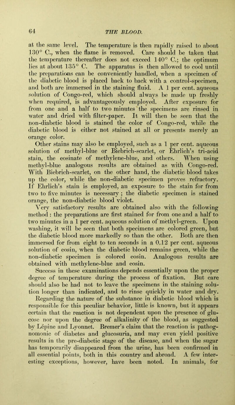 at the same level. The temperature is then rapidly raised to about 130° C., when the flame is removed. Care should be taken that the temperature thereafter does not exceed 140° C.; the optimum lies at about 135° C. The apparatus is then allowed to cool until the preparations can be conveniently handled, when a specimen of the diabetic blood is placed back to back with a control-specimen, and both are immersed in the staining fluid. A 1 per cent, aqueous solution of Congo-red, which should always be made up freshly when required, is advantageously employed. After exposure for from one and a half to two minutes the specimens are rinsed in water and dried with filter-paper. It will then be seen that the non-diabetic blood is stained the color of Congo-red, while the diabetic blood is either not stained at all or presents merely an orange color. Other stains may also be employed, such as a 1 per cent, aqueous solution of methyl-blue or Biebrich-scarlet, or Ehrlich’s tri-acid stain, the eosinate of methylene-blue, and others. When using methyl-blue analogous results are obtained as with Congo-red. With Biebrich-scarlet, on the other hand, the diabetic blood takes up the color, while the non-diabetic specimen proves refractory, if Ehrlich’s stain is employed, an exposure to the stain for from two to five minutes is necessary ; the diabetic specimen is stained orange, the non-diabetic blood violet. Very satisfactory results are obtained also with the following method : the preparations are first stained for from one and a half to two minutes in a 1 per cent, aqueous solution of methvl-green. Upon washing, it will be seen that both specimens are colored green, but the diabetic blood more markedly so than the other. Both are then immersed for from eight to ten seconds in a 0.12 per cent, aqueous solution of eosin, when the diabetic blood remains green, while the non-diabetic specimen is colored eosin. Analogous results are obtained with methylene-blue and eosin. Success in these examinations depends essentially upon the proper degree of temperature during the process of fixation. But care should also be had not to leave the specimens in the staining solu- tion longer than indicated, and to rinse quickly in water and dry. Regarding the nature of the substance in diabetic blood which is responsible for this peculiar behavior, little is known, but it appears certain that the reaction is not dependent upon the presence of glu- cose nor upon the degree of alkalinity of the blood, as suggested by Lepine and Lyonnet. Bremer’s claim that the reaction is pathog- nomonic of diabetes and glucosuria, and may even yield positive results in the pre-diabetic stage of the disease, and when the sugar has temporarily disappeared from the urine, has been confirmed in all essential points, both in this country and abroad. A few inter- esting exceptions, however, have been noted. In animals, for