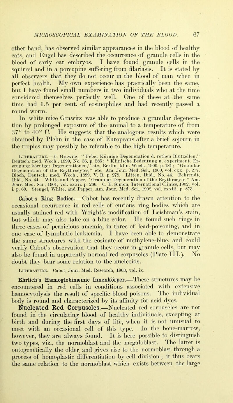 other hand, has observed similar appearances in the blood of healthy cats, and Engel has described the occurrence of granule cells in the blood of early cat embryos. I have found granule cells in the squirrel and in a porcupine suffering from filariasis. It is stated by all observers that they do not occur in the blood of man when in perfect health. My own experience has practically been the same, but I have found small numbers in two individuals who at the time considered themselves perfectly well. One of these at die same time had 6.5 per cent, of eosinophiles and had recently passed a round worm. In white mice Grawitz was able to produce a granular degenera- tion by prolonged exposure of the animal to a temperature of from 37° to 40° C. He suggests that the analogous results which were obtained by Plelm in the case of Europeans after a brief sojourn in the tropics may possibly be referable to the high temperature. Literature.—E. Grawitz, “Ueber Kornige Degeneration d. rotlien Blutzellen,” Deutsch. med. Woeli., 1899, No. 36, p. 585; “ Klinische Bedeutung u. experiment. Er- zeugung korniger Degenerationen,” etc., Berlin, klin. Woeli., 1900, p. 181; “Granular Degeneration of the Erythrocytes,” etc., Am. Jour. Med. Sci., 1900, vol. cxx. p. 277. Bloch, Deutsch. med. Woch., 1899, V. B. p. 279. Litten, Ibid., No. 44. Behrendt, Ibid., No. 44. White and Pepper, ‘‘Granular Degeneration of the Erythrocyte,” Am. Jour. Med. Sci., 1901, vol. cxxii. p. 266. C. E. Simon, International Clinics, 1902, vol. i. p. 69. Stengel, White, and Pepper, Am. Jour. Med. Sci., 1902, vol. cxxiii. p. 873. Cabot’s Ring Bodies.—Cabot has recently drawn attention to the occasional occurrence in red cells of curious ring bodies which are usually stained red with Wright’s modification of Leishinan’s stain, but which may also take on a blue color. He found such rings in three cases of pernicious anaemia, in three of lead-poisoning, and in one case of lymphatic leukaemia. I have been able to demonstrate the same structures with the eosinate of methylene-blue, and could verify Cabot’s observation that they occur in granule cells, but may also be found in apparently normal red corpuscles (Plate III.). No doubt they bear some relation to the nucleoids. Literature.—Cabot, Jour. Med. Research, 1903, vol. ix. Ehrlich’s Haemoglobinsemic Innenkorper.—These structures may be encountered in red cells in conditions associated with extensive haemocytolysis the result of specific blood poisons. The individual body is round and characterized by its affinity for acid dyes. Nucleated Red Corpuscles.—Nucleated red corpuscles are not found in the circulating blood of healthy individuals, excepting at birth and during the first days of life, when it is not unusual to meet with an occasional cell of this type. In the bone-marrow, however, they are always found. It is here possible to distinguish two types, viz., the normoblast and the megaloblast. The latter is ontogenetically the older and gives rise to the normoblast through a process of homoplastic differentiation bv cell division ; it thus bears the same relation to the normoblast which exists between the large