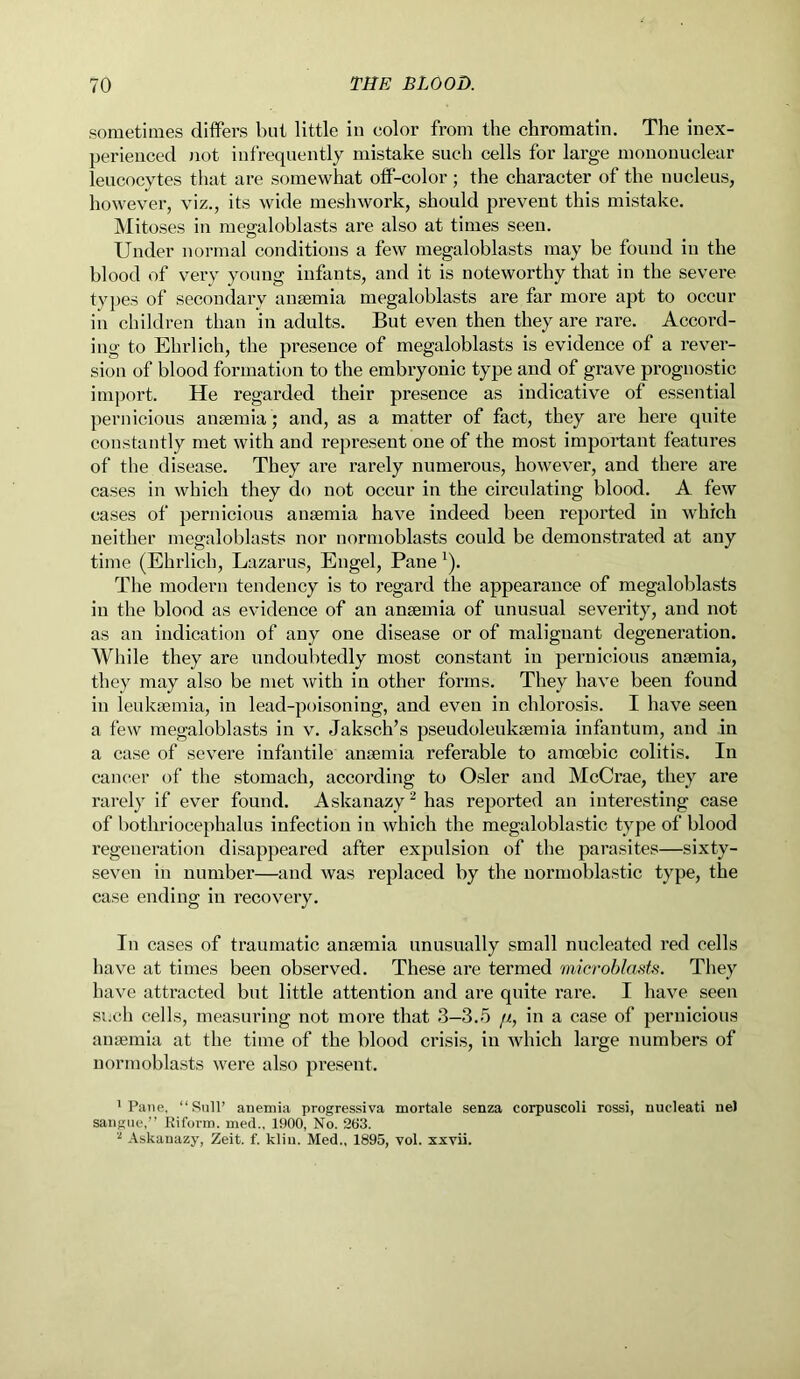 sometimes differs but little in color from the chromatin. The inex- perienced not infrequently mistake such cells for large mononuclear leucocytes that are somewhat off-color ; the character of the nucleus, however, viz., its wide meshwork, should prevent this mistake. Mitoses in megaloblasts are also at times seen. Under normal conditions a few megaloblasts may be found in the blood of very young infants, and it is noteworthy that in the severe types of secondary anaemia megaloblasts are far more apt to occur in children than in adults. But even then they are rare. Accord- ing to Ehrlich, the presence of megaloblasts is evidence of a rever- sion of blood formation to the embryonic type and of grave prognostic import. He regarded their presence as indicative of essential pernicious anaemia ; and, as a matter of fact, they are here quite constantly met with and represent one of the most important features of the disease. They are rarely numerous, however, and there are cases in which they do not occur in the circulating blood. A few cases of pernicious anaemia have indeed been reported in which neither megaloblasts nor normoblasts could be demonstrated at any time (Ehrlich, Lazarus, Engel, Pane !). The modern tendency is to regard the appearance of megaloblasts in the blood as evidence of an anaemia of unusual severity, and not as an indication of any one disease or of malignant degeneration. While they are undoubtedly most constant in pernicious anaemia, they may also be met with in other forms. They have been found in leukaemia, in lead-poisoning, and even in chlorosis. I have seen a few megaloblasts in v. Jaksch’s pseudoleukaemia infantum, and in a case of severe infantile anaemia referable to amoebic colitis. In cancer of the stomach, according to Osier and McCrae, they are rarely if ever found. Askanazy2 has reported an interesting case of bothriocephalus infection in which the megaloblastic type of blood regeneration disappeared after expulsion of the parasites—sixty- seven in number—and was replaced by the normoblastic type, the case ending in recovery. In cases of traumatic anaemia unusually small nucleated red cells have at times been observed. These are termed microblasts. They have attracted but little attention and are quite rare. I have seen such cells, measuring not more that 3—3.5 //., in a case of pernicious anaemia at the time of the blood crisis, in which large numbers of normoblasts were also present. 'Pane, “ Sull’ anemia progressiva mortale senza corpuscoli rossi, nucleati ne) sangue,” Riform. med., 1900, No. 263. 2 Askanazy, Zeit. f. kliu. Med., 1895, vol. xxvii.