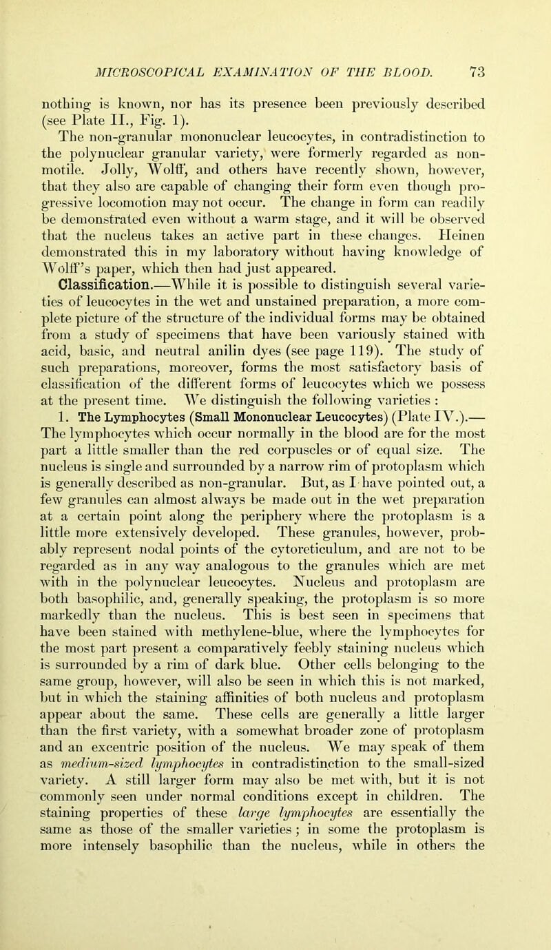 nothing is known, nor has its presence been previously described (see Plate II., Fig. 1). The non-granular mononuclear leucocytes, in contradistinction to the polynuclear granular variety, were formerly regarded as non- motile. Jolly, Wolff, and others have recently shown, however, that they also are capable of changing their form even though pro- gressive locomotion may not occur. The change in form can readily be demonstrated even without a warm stage, and it will be observed that the nucleus takes an active part in these changes. Heinen demonstrated this in my laboratory without having knowledge of Wolff’s paper, which then had just appeared. Classification.—While it is possible to distinguish several varie- ties of leucocytes in the wet and unstained preparation, a more com- plete picture of the structure of the individual forms may be obtained from a study of specimens that have been variously stained with acid, basic, and neutral anilin dyes (see page 119). The study of such preparations, moreover, forms the most satisfactory basis of classification of the different forms of leucocytes which we possess at the present time. We distinguish the following varieties : 1. The Lymphocytes (Small Mononuclear Leucocytes) (Plate IV.).— The lymphocytes which occur normally in the blood are for the most part a little smaller than the red corpuscles or of equal size. The nucleus is single and surrounded by a narrow rim of protoplasm which is generally described as non-granular. But, as I have pointed out, a few granules can almost always be made out in the wet preparation at a certain point along the periphery where the protoplasm is a little more extensively developed. These granules, however, prob- ably represent nodal points of the cytoreticulum, and are not to be regarded as in any way analogous to the granules which are met with in the polynuclear leucocytes. Nucleus and protoplasm are both basophilic, and, generally speaking, the protoplasm is so more markedly than the nucleus. This is best seen in specimens that have been stained with methylene-blue, where the lymphocytes for the most part present a comparatively feebly staining nucleus which is surrounded by a rim of dark blue. Other cells belonging to the same group, however, will also be seen in which this is not marked, but in which the staining affinities of both nucleus and protoplasm appear about the same. These cells are generally a little larger than the first variety, with a somewhat broader zone of protoplasm and an excentric position of the nucleus. We may speak of them as medium-sized lymphocytes in contradistinction to the small-sized variety. A still larger form may also be met with, but it is not commonly seen under normal conditions except in children. The staining properties of these large lymphocytes are essentially the same as those of the smaller varieties; in some the protoplasm is more intensely basophilic than the nucleus, while in others the