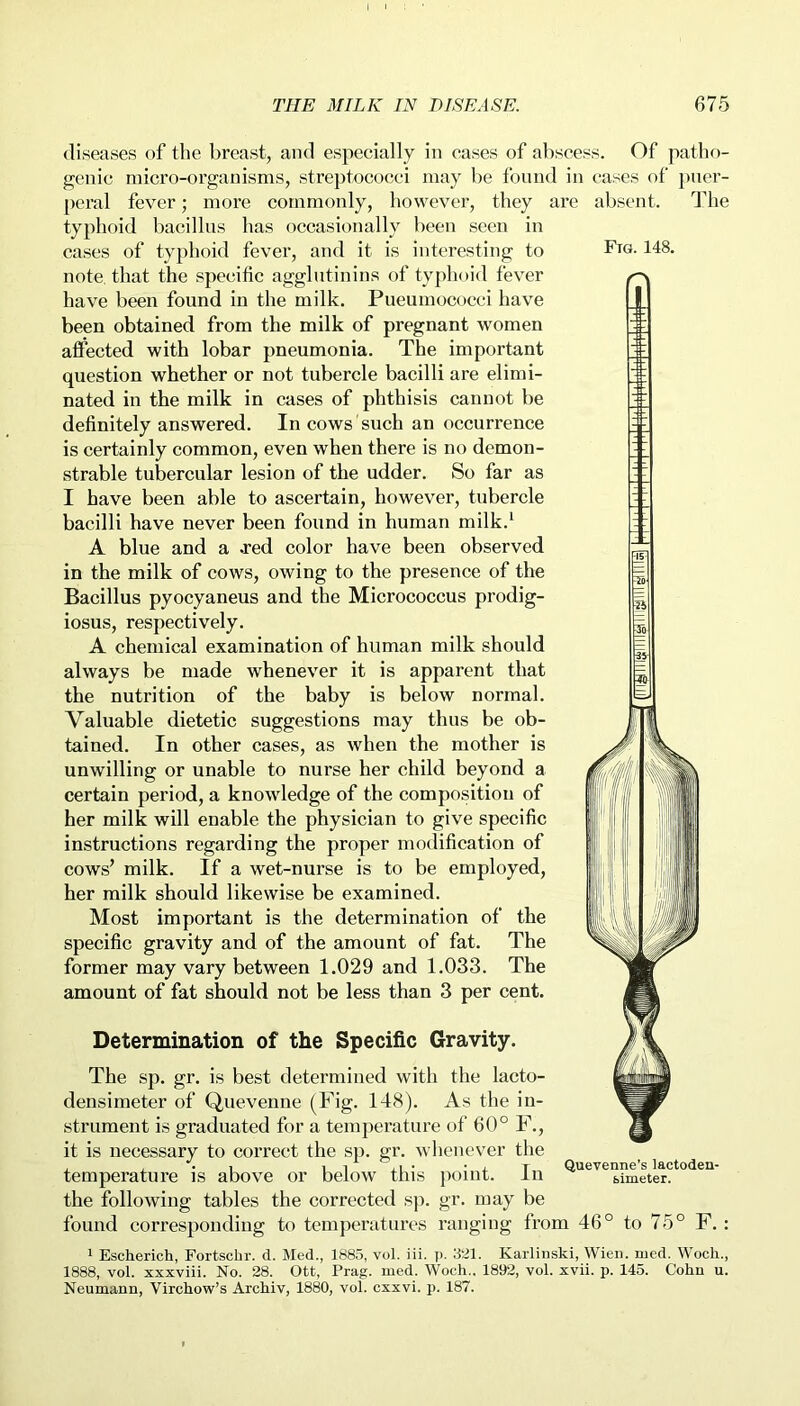 Ftg. 148. diseases of the breast, and especially in cases of abscess. Of patho- genic micro-organisms, streptococci may be found in cases of puer- peral fever; more commonly, however, they are absent. The typhoid bacillus has occasionally been seen in cases of typhoid fever, and it is interesting to note, that the specific agglutinins of typhoid fever have been found in the milk. Pneumococci have been obtained from the milk of pregnant women affected with lobar pneumonia. The important question whether or not tubercle bacilli are elimi- nated in the milk in cases of phthisis cannot be definitely answered. In cows such an occurrence is certainly common, even when there is no demon- strable tubercular lesion of the udder. So far as I have been able to ascertain, however, tubercle bacilli have never been found in human milk.1 A blue and a .red color have been observed in the milk of cows, owing to the presence of the Bacillus pyocyaneus and the Micrococcus prodig- iosus, respectively. A chemical examination of human milk should always be made whenever it is apparent that the nutrition of the baby is below normal. Valuable dietetic suggestions may thus be ob- tained. In other cases, as when the mother is unwilling or unable to nurse her child beyond a certain period, a knowledge of the composition of her milk will enable the physician to give specific instructions regarding the proper modification of cows’ milk. If a wet-nurse is to be employed, her milk should likewise be examined. Most important is the determination of the specific gravity and of the amount of fat. The former may vary between 1.029 and 1.033. The amount of fat should not be less than 3 per cent. Determination of the Specific Gravity. The sp. gr. is best determined with the lacto- densimeter of Quevenne (Fig. 148). As the in- strument is graduated for a temperature of 60° F., it is necessary to correct the sp. gr. whenever the temperature is above or below this point. In the following tables the corrected sp. gr. may be found corresponding to temperatures ranging from 46° to 75° F. : 1 Escherich, Fortschr. d. Med., 1885, vol. iii. p. 321. Karlinski, Wien, med. Woch., 1888, vol. xxxviii. No. 28. Ott, Prag. med. Woch.. 1892, vol. xvii. p. 145. Cohn u. Neumann, Virchow’s Archiv, 1880, vol. cxxvi. p. 187. Quevenne’s lactoden- simeter.