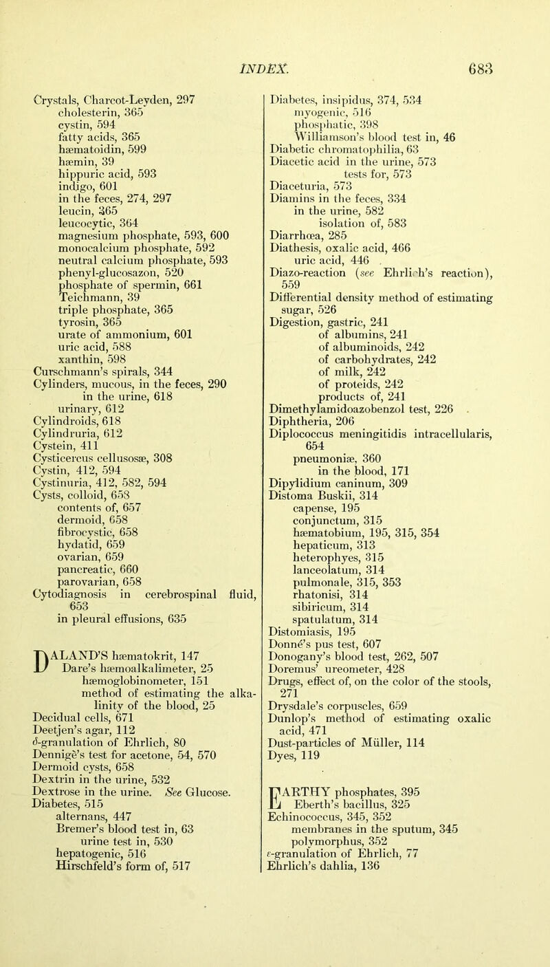 Crystals, Charcot-Leyden, 297 cholesterin, 365 cystin, 594 fatty acids, 365 haematoidin, 599 hsemin, 39 hippuric acid, 593 indigo, 601 in the feces, 274, 297 leucin, 365 leucocytic, 364 magnesium phosphate, 593, 600 monocalcium phosphate, 592 neutral calcium phosphate, 593 phenyl-glucosazon, 520 phosphate of spermin, 661 Teichmann, 39 triple phosphate, 365 tyrosin, 365 urate of ammonium, 601 uric acid, 588 xanthin, 598 Curschmann’s spirals, 344 Cylinders, mucous, in the feces, 290 in the urine, 618 urinary, 612 Cylindroids, 618 Cylindruria, 612 Cystein, 411 Cysticercus cellusosse, 308 Cystin, 412, 594 Cystinuria, 412, 582, 594 Cysts, colloid, 653 contents of, 657 dermoid, 658 fibrocystic, 658 hydatid, 659 ovarian, 659 pancreatic, 660 parovarian, 658 Cytodiagnosis in cerebrospinal fluid, 653 in pleural effusions, 635 D ALAND’S hsematokrit, 147 Dare’s hsemoalkalimeter, 25 hsemoglobinometer, 151 method of estimating the alka- linity of the blood, 25 Decidual cells, 671 Deetjen’s agar, 112 4-granulation of Ehrlich, 80 Dennige’s test for acetone, 54, 570 Dermoid cysts, 658 Dextrin in the urine, 532 Dextrose in the urine. See Glucose. Diabetes, 515 alternans, 447 Bremer’s blood test in, 63 urine test in, 530 hepatogenic, 516 Hirschfeld’s form of, 517 Diabetes, insipidus, 374, 534 myogenic, 516 phosphatic, 398 Williamson’s blood test in, 46 Diabetic chromatophilia, 63 Diacetic acid in the urine, 573 tests for, 573 Diaceturia, 573 Diamins in the feces, 334 in the urine, 582 isolation of, 583 Diarrhoea, 285 Diathesis, oxalic acid, 466 uric acid, 446 Diazo-reaction (see Ehrlich’s reaction), 559 Differential density method of estimating sugar, 526 Digestion, gastric, 241 of albumins, 241 of albuminoids, 242 of carbohydrates, 242 of milk, 242 of proteids, 242 products of, 241 Dimethylamidoazobenzol test, 226 Diphtheria, 206 Diplococcus meningitidis intracellularis, 654 pneumoniae, 360 in the blood, 171 Dipylidium caninum, 309 Distoma Buskii, 314 capense, 195 conjunctum, 315 haematobium, 195, 315, 354 hepaticum, 313 heterophyes, 315 lanceolatum, 314 pulmonale, 315, 353 rhatonisi, 314 sibiricum, 314 spatulatum, 314 Distomiasis, 195 Donne’s pus test, 607 Donogany’s blood test, 262, 507 Doremus’ ureometer, 428 Drugs, effect of, on the color of the stools, 271 Drysdale’s corpuscles, 659 Dunlop’s method of estimating oxalic acid, 471 Dust-particles of Muller, 114 Dyes, 119 Earthy phosphates, 395 Eberth’s bacillus, 325 Echinococcus, 345, 352 membranes in the sputum, 345 polvmorphus, 352 f-granulation of Ehrlich, 77 Ehrlich’s dahlia, 136