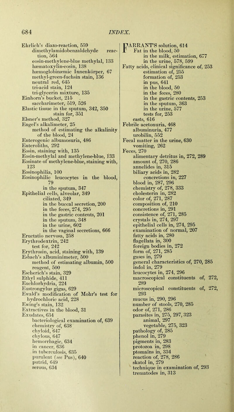 Ehrlich's diazo-reaction, 559 dimethylamidobenzaldehyde reac- tion, 564 eosin-methylene-blue methylal, 133 haunatoxylin-eosin, 138 hsemoglobinsemic Innenkorper, 67 methyl-green-fuchsin stain, 136 neutral red, 645 tri-acid stain, 124 tri-glycerin mixture, 135 Einhorn’s bucket, 215 saccharimeter, 519, 526 Elastic tissue in the sputum, 342, 350 stain for, 351 Eisner’s method, 327 Engel’s alkalimeter, 25 method of estimating the alkalinity of the blood, 24 Enterogenic albumosuria, 486 Enteroliths, 292 Eosin, staining with, 135 Eosin-methylal and methylene-blue, 133 Eosinate of methylene-blue, staining with, 123 Eosinophilia, 100 Eosinophilic leucocytes in the blood, 79 in the sputum, 347 Epithelial cells, alveolar, 349 ciliated, 349 in the buccal secretion, 200 in the feces, 274, 295 in the gastric contents, 201 in the sputum, 348 in the urine, 602 in the vaginal secretions, 666 Eructatio nervosa, 258 Erythrodextrin, 242 test for, 242 Erythrosin, acid, staining with, 139 Esbach’s albuminimeter, 500 method of estimating albumin, 500 reagent, 500 Escherich’s stain, 329 Ethyl sulphide, 411 Euchlorhydria, 224 Eustrongylus gigas, 629 Ewald’s modification of Mohr’s test for hydrochloric acid, 228 Ewing’s stain, 132 Extractives in the blood, 31 Exudates, 634 bacteriological examination of, 639 chemistry of, 638 chyloid, 647 chylous, 647 hemorrhagic, 634 in cancer, 636 in tuberculosis, 635 purulent (see Pus), 640 putrid, 649 serous, 634 FARRANT’S solution, 614 Fat in the blood, 50 in the milk, estimation, 677 in the urine, 578, 599 Fatty acids, clinical significance of, 253 estimation of, 255 formation of, 253 in pus, 641 in the blood, 50 in the feces, 280 in the gastric contents, 253 in the sputum, 363 in the urine, 577 tests for, 253 casts, 616 Febrile acetonuria, 468 albuminuria, 477 urobilin, 552 Fecal matter in the urine, 630 vomiting, 262 Feces, 270 alimentary detritus in, 272, 289 amount of, 270, 286 annelides in, 315 biliary acids in, 282 concretions in, 227 blood in, 287, 296 chemistry of, 278, 333 cholesterin in, 282 color of, 271, 287 composition of, 210 concretions in, 291 consistence of, 271, 285 crystals in, 274, 297 epithelial cells in, 274, 295 examination of normal, 207 fatty acids in, 280 flagellata in, 300 foreign bodies in, 272 form of, 271, 285 gases in, 279 general characteristics of, 270, 285 indol in, 279 leucocytes in, 274, 296 macroscopical constituents of. 272, 289 microscopical constituents of, 272, 293 mucus in, 290, 296 number of stools, 270, 285 odor of, 271, 286 parasites in, 275, 297, 323 animal, 297 vegetable, 275, 323 pathology of, 285 phenol in, 279 pigments in, 283 protozoa in, 298 ptoma'ins in, 334 reaction of, 278, 286 skatol in, 279 technique in examination of, 293 trematodes in, 313