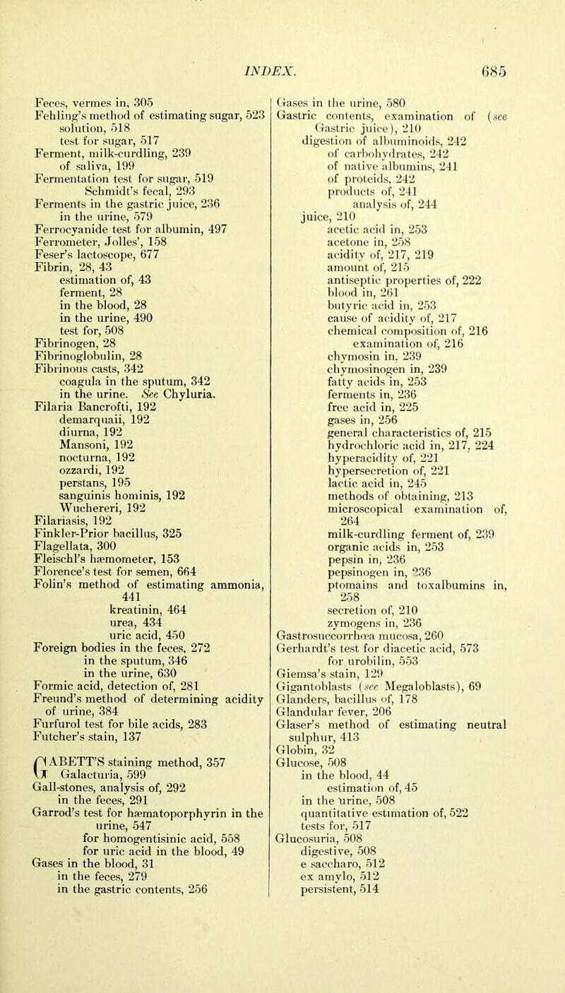 Feces, vermes in, 305 Fehling’s method of estimating sugar, 523 solution, 518 test for sugar, 517 Ferment, milk-curdling, 239 of saliva, 199 Fermentation test for sugar, 519 Schmidt’s fecal, 293 Ferments in the gastric juice, 236 in the urine, 579 Ferrocyanide test for albumin, 497 Ferrometer, Julies’, 158 Feser’s lactoscope, 677 Fibrin, 28, 43 estimation of, 43 ferment, 28 in the blood, 28 in the urine, 490 test for, 508 Fibrinogen, 28 Fibrinoglobulin, 28 Fibrinous casts, 342 coagula in the sputum, 342 in the urine. See Chyluria. Filaria Bancrofti, 192 demarquaii, 192 diurna, 192 Mansoni, 192 nocturna, 192 ozzardi, 192 perstans, 195 sanguinis hominis, 192 Wuchereri, 192 Filariasis, 192 Finkler-Prior bacillus, 325 Flagellata, 300 Fleischl’s hsemometer, 153 Florence’s test for semen, 664 Folin’s method of estimating ammonia, 441 kreatinin, 464 urea, 434 uric acid, 450 Foreign bodies in the feces, 272 in the sputum, 346 in the urine, 630 Formic acid, detection of, 281 Freund’s method of determining acidity of urine, 384 Furfurol test for bile acids, 283 Futcher’s stain, 137 GABETT’S staining method, 357 Galaeturia, 599 Gall-stones, analysis of, 292 in the feces, 291 Garrod’s test for hsematoporphyrin in the urine, 547 for homogentisinic acid, 558 for uric acid in the blood, 49 Gases in the blood, 31 in the feces, 279 in the gastric contents, 256 Gases in the urine, 580 Gastric contents, examination of (see Gastric juice), 210 digestion of albuminoids, 242 of carbohydrates, 242 of native albumins, 241 of proteids, 242 products of, 241 analysis of, 244 juice, 210 acetic acid in, 253 acetone in, 258 acidity of, 217, 219 amount of, 215 antiseptic properties of, 222 blood in, 261 butyric acid in, 253 cause of acidity of, 217 chemical composition of, 216 examination of, 216 cliymosin in, 239 chymosinogen in, 239 fatty acids in, 253 ferments in, 236 free acid in, 225 gases in, 256 general characteristics of, 215 hydrochloric acid in, 217, 224 hyperacidity of, 221 hypersecretion of, 221 lactic acid in, 245 methods of obtaining, 213 microscopical examination of, 264 milk-curdling ferment of, 239 organic acids in, 253 pepsin in, 236 pepsinogen in, 236 ptomains and toxalbumins in, 258 secretion of, 210 zymogens in, 236 Gastrosuccorrhcea mucosa, 260 Gerhardt’s test for diacetic acid, 573 for urobilin, 553 Giemsa’s stain, 129 Gigantoblasts (see Megaloblasts), 69 Glanders, bacillus of, 178 Glandular fever, 206 Glaser’s method of estimating neutral sulphur, 413 Globin, 32 Glucose, 508 in the blood, 44 estimation of, 45 in the 'urine, 508 quantitative estimation of, 522 tests for, 517 Glucosuria, 508 digestive, 508 e saccharo, 512 ex amylo, 512 persistent, 514