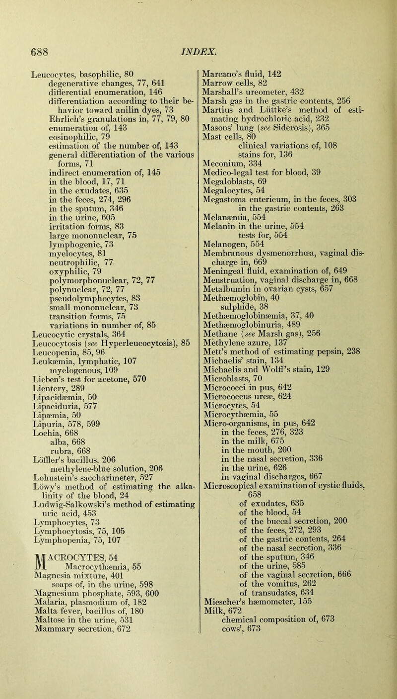 Leucocytes, basophilic, 80 degenerative changes, 77, 641 differential enumeration, 146 differentiation according to their be- havior toward anilin dyes, 73 Ehrlich’s granulations in, 77, 79, 80 enumeration of, 143 eosinophilic, 79 estimation of the number of, 143 general differentiation of the various forms, 71 indirect enumeration of, 145 in the blood, 17, 71 in the exudates, 635 in the feces, 274, 296 in the sputum, 346 in the urine, 605 irritation forms, 83 large mononuclear, 75 lymphogenic, 73 myelocytes, 81 neutrophilic, 77 oxyphilic, 79 polymorphonuclear, 72, 77 polynuclear, 72, 77 pseudolymphocytes, 83 small mononuclear, 73 transition forms, 75 variations in number of, 85 Leucocytic crystals, 364 Leucocytosis (see Hyperleucocytosis), 85 Leucopenia, 85, 96 Leukaemia, lymphatic, 107 myelogenous, 109 Lieben’s test for acetone, 570 Lientery, 289 Lipacidaemia, 50 Lipaciduria, 577 Lipaemia, 50 Lipuria, 578, 599 Lochia, 668 alba, 668 rubra, 668 Lofffer’s bacillus, 206 methylene-blue solution, 206 Lohnstein’s saccharimeter, 527 Lowy’s method of estimating the alka- linity of the blood, 24 Ludwig-Salkowski’s method of estimating uric acid, 453 Lymphocytes, 73 Lymphocytosis, 75, 105 Lymphopenia, 75, 107 Macrocytes, 54 Macrocythsemia, 55 Magnesia mixture, 401 soaps of, in the urine, 598 Magnesium phosphate, 593, 600 Malaria, plasmodium of, 182 Malta fever, bacillus of, 180 Maltose in the urine, 531 Mammary secretion, 672 Marcano’s fluid, 142 Marrow cells, 82 Marshall’s ureometer, 432 Marsh gas in the gastric contents, 256 Martius and Liittke’s method of esti- mating hydrochloric acid, 232 Masons’ lung (see Siderosis), 365 Mast cells, 80 clinical variations of, 108 stains for, 136 Meconium, 334 Medico-legal test for blood, 39 Megaloblasts, 69 Megalocytes, 54 Megastoma entericum, in the feces, 303 in the gastric contents, 263 Melanaemia, 554 Melanin in the urine, 554 tests for, 554 Melanogen, 554 Membranous dysmenorrhcea, vaginal dis- charge in, 669 Meningeal fluid, examination of, 649 Menstruation, vaginal discharge in, 668 Metalbumin in ovarian cysts, 657 Metliaemoglobin, 40 sulphide, 38 Methsemoglobinsemia, 37, 40 Methsemoglobinuria, 489 Methane (see Marsh gas), 256 Methylene azure, 137 Mett’s method of estimating pepsin, 238 Micliaelis’ stain, 134 Michaelis and Wolff’s stain, 129 Microblasts, 70 Micrococci in pus, 642 Micrococcus urese, 624 Microcytes, 54 Microcythsemia, 55 Micro-organisms, in pus, 642 in the feces, 276, 323 in the milk, 675 in the mouth, 200 in the nasal secretion, 336 in the urine, 626 in vaginal discharges, 667 Microscopical examination of cystic fluids, 658 of exudates, 635 of the blood, 54 of the buccal secretion, 200 of the feces, 272, 293 of the gastric contents, 264 of the nasal secretion, 336 of the sputum, 346 of the urine, 585 of the vaginal secretion, 666 of the vomitus, 262 of transudates, 634 Miescher’s haemometer, 155 Milk, 672 chemical composition of, 673 cows’, 673