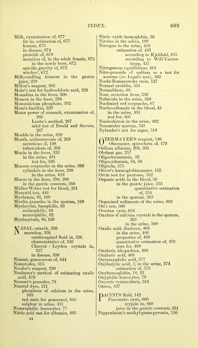 Milk, examination of, 677 fat in, estimation of, 677 human, 673 in disease, 674 proteids of, 678 secretion of, in the adult female, 672 in the newly born, 672 specific gravity of, 673 witches’, 672 Milk-curdling ferment in the gastric juice, 239 Millon’s reagent, 502 Mohr’s test for hydrochloric acid, 228 Monadina in the feces, 300 Monera in the feces, 298 Monocalcium phosphate, 592 Moro’s bacillus, 329 Motor power of stomach, examination of, 266 Leube’s method, 267 salol test of Ewald and Sievers, 267 Moulds in the urine, 628 Mouth, actinomycosis of, 203 secretions of, 198 tuberculosis of, 203 Mucin in the feces, 333 in the urine, 491 test for, 505 Mucous corpuscles in the urine, 369 cylinders in the feces, 290 in the urine, 618 Mucus in the feces, 290, 296 in the gastric contents, 260 Muller-Weber test for blood, 261 Murexid test, 449 Myelsemia, 86, 109 Myelin granules in the sputum, 349 Myelocytes, basophilic, 83 eosinophilic, 82 neutrophilic, 82 Myelocytosis, 86,109 NASAL catarrh, 336 secretion, 336 cerebrospinal fluid in, 336 characteristics of, 336 Charcot - Leyden crystals in, 337 in disease, 336 Neisser, gonococcus of, 644 Nematodes, 315 Kessler’s reagent, 250 Neubauer’s method of estimating oxalic acid, 470 Neusser’s granules, 78 Neutral dyes, 121 phosphate of calcium in the urine, 593 red stain for gonococci, 645 sulphur in urine, 411 Neutrophilic leucocytes, 77 Nitric acid test for albumin, 493 44 Nitric oxide haemoglobin, 38 Nitrites in the saliva, 199 Nitrogen in the urine, 418 estimation of, 435 according to Kjeldahl, 435 according to Will-Varren- trapp, 437 Nitrogenous equilibrium, 418 Nitro-prusside of sodium as a test for acetone (see Legal’s test), 569 Nocht-Romanowsky stain, 127 Normal urobilin, 535 Normoblasts, 68 Nose, secretion from, 336 Nubecula in the urine, 369 Nucleated red corpuscles, 67 Nucleo-albumin in the blood, 43 in the urine, 491 test for, 505 Nucleohiston in the urine, 492 Nummular sputum, 341 Nylander’s test for sugar, 518 OBERMAYER’S reagent, 540 Obermeier, spirochseta of, 179 Oidium albicans, 204, 363 Olefiant gas, 257 Oligochromaemia, 33 Oligocythaemia, 34, 59 Oliguria, 375 Oliver’s haemoglobinometer, 155 Orcin test for pentoses, 532 Organic acids in the blood, 50 in the gastric juice, 253 quantitative estimation of, 255 in the sputum, 363 Organized sediments of the urine, 602 Ott’s test, 506 Ovarian cysts, 654 Oxalate of calcium crystals in the sputum, 363 in the urine, 590 Oxalic acid, diathesis, 466 in the urine, 466 properties of, 469 quantitative estimation of, 470 tests for, 469 Oxaluria idiopathiea, 468 Oxaluric acid, 466 Oxyamygdalic acid, 577 Oxybutyric acid, ft, in the urine, 574 estimation of, 575 Oxyhaemoglobin, 18, 32 Oxyphilic leucocytes, 79 Oxyuris vermicularis, 316 Ozaena, 337 PACINI’S fluid, 142 Pancreatic cysts, 660 trypsin in, 660 juice in the gastric contents, 261 Pappenlieim’s methyl-green-pyronin, 136