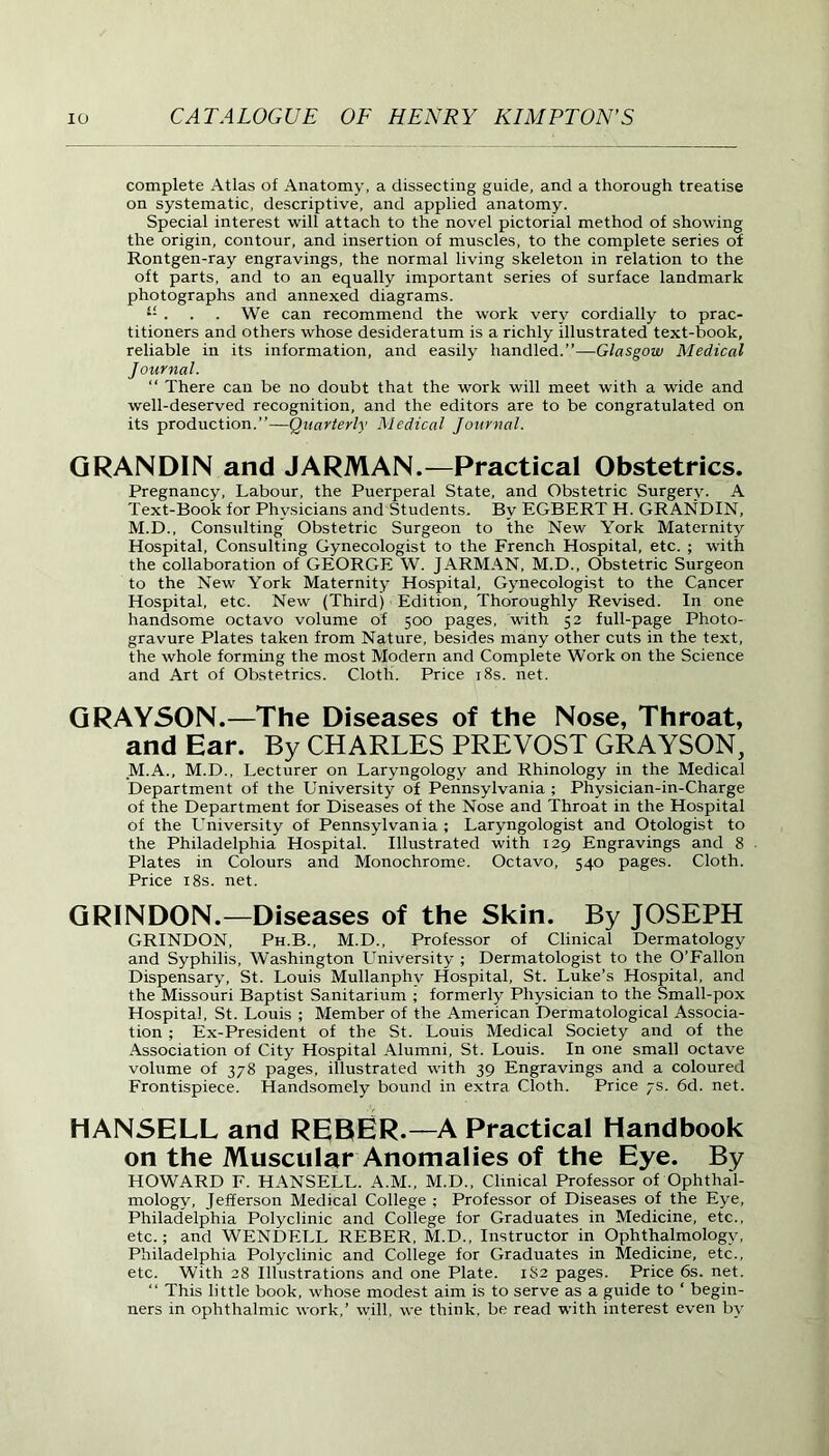 complete Atlas of Anatomy, a dissecting guide, and a thorough treatise on systematic, descriptive, and applied anatomy. Special interest will attach to the novel pictorial method of showing the origin, contour, and insertion of muscles, to the complete series of Rontgen-ray engravings, the normal living skeleton in relation to the oft parts, and to an equally important series of surface landmark photographs and annexed diagrams. “ . . . We can recommend the work very cordially to prac- titioners and others whose desideratum is a richly illustrated text-book, reliable in its information, and easily handled.”—Glasgow Medical Journal. “ There cau be no doubt that the work will meet with a wide and well-deserved recognition, and the editors are to be congratulated on its production.”—Quarterly Medical Journal. GRANDIN and JARMAN.—Practical Obstetrics. Pregnancy, Labour, the Puerperal State, and Obstetric Surgery. A Text-Book for Physicians and Students. By EGBERT H. GRANDIN, M.D., Consulting Obstetric Surgeon to the New York Maternity Hospital, Consulting Gynecologist to the French Hospital, etc. ; with the collaboration of GEORGE W. JARMAN, M.D., Obstetric Surgeon to the New York Maternity Hospital, Gynecologist to the Cancer Hospital, etc. New (Third) Edition, Thoroughly Revised. In one handsome octavo volume of 500 pages, with 52 full-page Photo- gravure Plates taken from Nature, besides many other cuts in the text, the whole forming the most Modern and Complete Work on the Science and Art of Obstetrics. Cloth. Price 18s. net. GRAYSON.—The Diseases of the Nose, Throat, and Ear. By CHARLES PREVOST GRAYSON, .M.A., M.D., Lecturer on Laryngology and Rhinology in the Medical Department of the University of Pennsylvania ; Phvsician-in-Charge of the Department for Diseases of the Nose and Throat in the Hospital of the University of Pennsylvania; Laryngologist and Otologist to the Philadelphia Hospital. Illustrated with 129 Engravings and 8 Plates in Colours and Monochrome. Octavo, 540 pages. Cloth. Price 18s. net. GRINDON.—Diseases of the Skin. By JOSEPH GRINDON, Ph.B., M.D., Professor of Clinical Dermatology and Syphilis, Washington University ; Dermatologist to the O’Fallon Dispensary, St. Louis Mullanphv Hospital, St. Luke’s Hospital, and the Missouri Baptist Sanitarium ; formerly Physician to the Small-pox Hospital, St. Louis ; Member of the American Dermatological Associa- tion ; Ex-President of the St. Louis Medical Society and of the Association of City Hospital Alumni, St. Louis. In one small octave volume of 378 pages, illustrated with 39 Engravings and a coloured Frontispiece. Handsomely bound in extra Cloth. Price 7s. 6d. net. HANSELL and REBER.— A Practical Handbook on the Muscular Anomalies of the Eye. By HOWARD F. HANSELL. A.M., M.D., Clinical Professor of Ophthal- mology, Jefferson Medical College ; Professor of Diseases of the Eye, Philadelphia Polyclinic and College for Graduates in Medicine, etc., etc.; and WENDELL REBER, M.D., Instructor in Ophthalmology, Philadelphia Polyclinic and College for Graduates in Medicine, etc., etc. With 28 Illustrations and one Plate. 182 pages. Price 6s. net. “ This little book, whose modest aim is to serve as a guide to ‘ begin- ners in ophthalmic work,’ will, we think, be read with interest even by