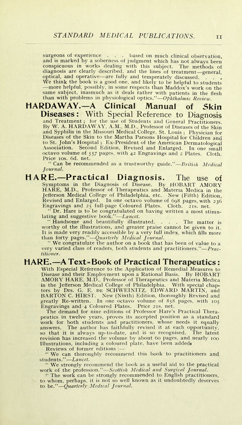 surgeons of experience . . . based on much clinical observation, and is marked by a soberness of judgment which has not always been conspicuous in works dealing with this subject. The methods of diagnosis are clearly described, and the lines of treatment—general, optical, and operative—are fully and temperately discussed. . . ! We think the book is a good one, and likely to be helpful to students —more helpful, possibly, in some respects than Maddox’s work on the same subject, inasmuch as it deals rather with patients in the flesh than with problems in physiological optics.”—Ophthalmic Review. HARDAWAY.—A Clinical Manual of Skin Diseases: With Special Reference to Diagnosis and Treatment ; for the use of Students and General Practitioners. By W. A. HARDAWAY, A.M., M.D., Professor of Diseases of the Skin and Syphilis in the Missouri Medical College, St. Louis ; Physician for Diseases of the Skin to the Martha Parsons Hospital for Children ana to St. John’s Hospital ; Ex-President of the American Dermatological Association. Second Edition, Revised and Enlarged. In one small octavo volume of 557 pages, with 42 Engravings and 2 Plates. Cloth. Price 10s. 6d. net. “ Can be recommended as a trustworthy guide.”—British Medical Journal. HARE.—Practical Diagnosis. The use of Symptoms in the Diagnosis of Disease. By HOBART AMORY HARE, M.D., Professor of Therapeutics and Materia Medica in the Jefferson Medical College of Philadelphia, etc. New (Fifth) Edition, Revised and Enlarged. In one octavo volume of 698 pages, with 236 Engravings and 25 full-page Coloured Plates. Cloth. 21s. net. “ Dr. Hare is to be congratulated on having written a most stimu- lating and suggestive book.”—Lancet. “ Handsome and beautifully illustrated. . . . The matter is worthy of the illustrations, and greater praise cannot be given to it. It is made very readily accessible by a very full index, which fills more than forty pages.”—Quarterly Medical Journal. “ We congratulate the author on a book that has been of value to a very varied class of readers, both students and practitioners.”—Prac- titioner. HARE.—AText=Book of Practical Therapeutics: With Especial Reference to the Application of Remedial Measures to Disease and their Employment upon a Rational Basis. By HOBART AMORY HARE, M.D., Professor of Therapeutics and Materia Medica in the Jefferson Medical College of Philadelphia. With special chap- ters by Drs. G. E. de SCHWEINITZ, EDWARD MARTIN, and BARTON C. HIRST. New (Ninth) Edition, thoroughly Revised and greatly Re-written. In one octavo volume of 858 pages, with 105 Engravings and 4 Coloured Plates. Price 21s. net. The demand for nine editions of Professor Hare’s Practical Thera- peutics in twelve years, proves its accepted position as a standard work for both students and practitioners, whose needs it equally answers. The author has faithfully revised it at each opportunity, so that it is always up-to-date, and is so recognised. The latest revision has increased the volume by about 60 pages, and nearly 100 Illustrations, including a coloured plate, have been added* Reviews of former editions :— “ We can thoroughly recommend this book to practitioners and students.”—Lancet. “ We strongly recommend the book as a useful aid to the practical work of the profession.”—Scottish Medical and Surgical Journal. The work can be strongly recommended to English practitioners, to whom, perhaps, it is not so well known as it undoubtedly deserves to be.”—Quarterly Medical Journal.