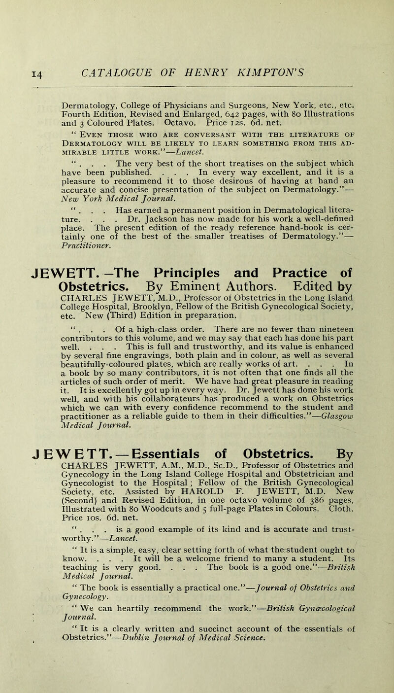Dermatology, College of Physicians and Surgeons, New York, etc., etc. Fourth Edition, Revised and Enlarged, 642 pages, with 80 Illustrations and 3 Coloured Plates. Octavo. Price 12s. 6d. net. “ Even those who are conversant with the literature of Dermatology will be likely to learn something from this ad- mirable little work.”—Lancet. “ . . . The very best of the short treatises on the subject which have been published. ... In every way excellent, and it is a pleasure to recommend it to those desirous of having at hand an accurate and concise presentation of the subject on Dermatology.”— New York Medical Journal.  . . . Has earned a permanent position in Dermatological litera- ture. . . . Dr. Jackson has now made for his work a well-defined place. The present edition of the ready reference hand-book is cer- tainly one of the best of the smaller treatises of Dermatology.”— Practitioner. JEWETT.—The Principles and Practice of Obstetrics. By Eminent Authors. Edited by CHARLES JEWETT, M.D., Professor of Obstetrics in the Long Island College Hospital, Brooklyn, Fellow of the British Gynecological Society, etc. New (Third) Edition in preparation. “ . . . Of a high-class order. There are no fewer than nineteen contributors to this volume, and we may say that each has done his part well. . . . This is full and trustworthy, and its value is enhanced by several fine engravings, both plain and in colour, as well as several beautifully-coloured plates, which are really works of art. ... In a book by so many contributors, it is not often that one finds all the articles of such order of merit. We have had great pleasure in reading it. It is excellently got up in every way. Dr. Jewett has done his work well, and with his collaborateurs has produced a work on Obstetrics which we can with every confidence recommend to the student and practitioner as a reliable guide to them in their difficulties.”—Glasgow Medical Journal. JEWETT. — Essentials of Obstetrics. By CHARLES JEWETT, A.M., M.D., Sc.D., Professor of Obstetrics and Gynecology in the Long Island College Hospital and Obstetrician and Gynecologist to the Hospital ; Fellow of the British Gynecological Society, etc. Assisted by HAROLD F. JEWETT, M.D. New (Second) and Revised Edition, in one octavo volume of 386 pages, Illustrated with 80 Woodcuts and 5 full-page Plates in Colours. Cloth. Price 10s. 6d. net. “ . . . is a good example of its kind and is accurate and trust- worthy.”—Lancet. “ It is a simple, easy, clear setting forth of what the student ought to know. ... It will be a welcome friend to many a student. Its teaching is very good. . . . The book is a good one.”—British Medical Journal. “ The book is essentially a practical one.”—Journal of Obstetrics and Gynecology. “ We can heartily recommend the work.”—British Gynecological ■ Journal. “ It is a clearly written and succinct account of the essentials of Obstetrics.”—Dublin Journal of Medical Science.