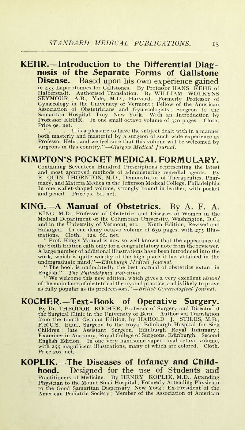 KEHR.—Introduction to the Differential Diag= nosis of the Separate Forms of Gallstone Disease. Based upon his own experience gained in 433 Laparotomies for Gallstones. By Professor HANS KEHR of Halberstadt. Authorised Translation. By WILLIAM WOTKYNS SEYMOUR, A.B., Yale, M.D., Harvard. Formerly Professor of Gynaecology in the University of Vermont ; Fellow of the American Association of Obstetricians and Gynaecologists; Surgeon to the Samaritan Hospital, Troy, New York. With an Introduction by Professor KEHR. In one small octavo volume of 370 pages. Cloth. Price 9s. net. . . It is a pleasure to have the subject dealt with in a manner both masterly and masterful by a surgeon of such wide experience as Professor Kehr, and we feel sure that this volume will be welcomed by surgeons in this country.”—Glasgow Medical Journal. KIMPTON’S POCKET MEDICAL FORMULARY. Containing Seventeen Hundred Prescriptions representing the latest and most approved methods of administering remedial agents. By E. QUIN THORNTON, M.D., Demonstrator of Therapeutics, Phar- macy, and Materia Medica in the Jefferson Medical College, Philadelphia In one wallet-shaped volume, strongly bound in leather, with pocket and pencil. Price 7s. 6d. net. KING.—A Manual of Obstetrics. By A. F. A. KING, M.D., Professor of Obstetrics and Diseases of Women in the Medical Department of the Columbian University, Washington, D.C., and in the University of Vermont, etc. Ninth Edition, Revised and Enlarged. In one demy octavo volume of 630 pages, with 275 Illus- trations. Cloth. 12s. 6d. net. “ Prof. King’s Manual is now so well known that the appearance of the Sixth Edition calls only for a congratulatory note from the reviewer. A large number of additional illustrations have been introduced into the work, which is quite worthy of the high place it has attained in the undergraduate mind.”— Edinburgh Medical Journal. “ The book is undoubtedly the best manual of obstetrics extant in English.”—The Philadelphia Polyclinic. “ We welcome this new edition, which gives a very excellent resume of the main facts of obstetrical theory and practice, and is likely to prove as fully popular as its predecessors.”—British Gynecological Journal. KOCHER.—Text-Book of Operative Surgery. By Dr. THEODOR KOCHER, Professor of Surgery and Director of the Surgical Clinic in the University of Bern. Authorised Translation from the fourth German Edition, by HAROLD J. STILES, M.B., F. R.C.S., Edin., Surgeon to the Royal Edinburgh Hospital for Sick Children ; late Assistant Surgeon, Edinburgh Royal Infirmary ; Examiner in Anatomy, Royal College of Surgeons, Edinburgh. Second English Edition. In one very handsome super royal octavo volume, with 255 magnificent illustrations, many of which are colored. Cloth. Price 20s. net. KOPLIK.—The Diseases of Infancy and Child- hood. Designed for the use of Students and Practitioners of Medicine. By HENRY KOPLIK, M.D., Attending Physician to the Mount Sinai Hospital ; Formerly Attending Physician to the Good Samaritan Dispensary, New York ; Ex-President of the American Pediatric Society ; Member of the Association of American