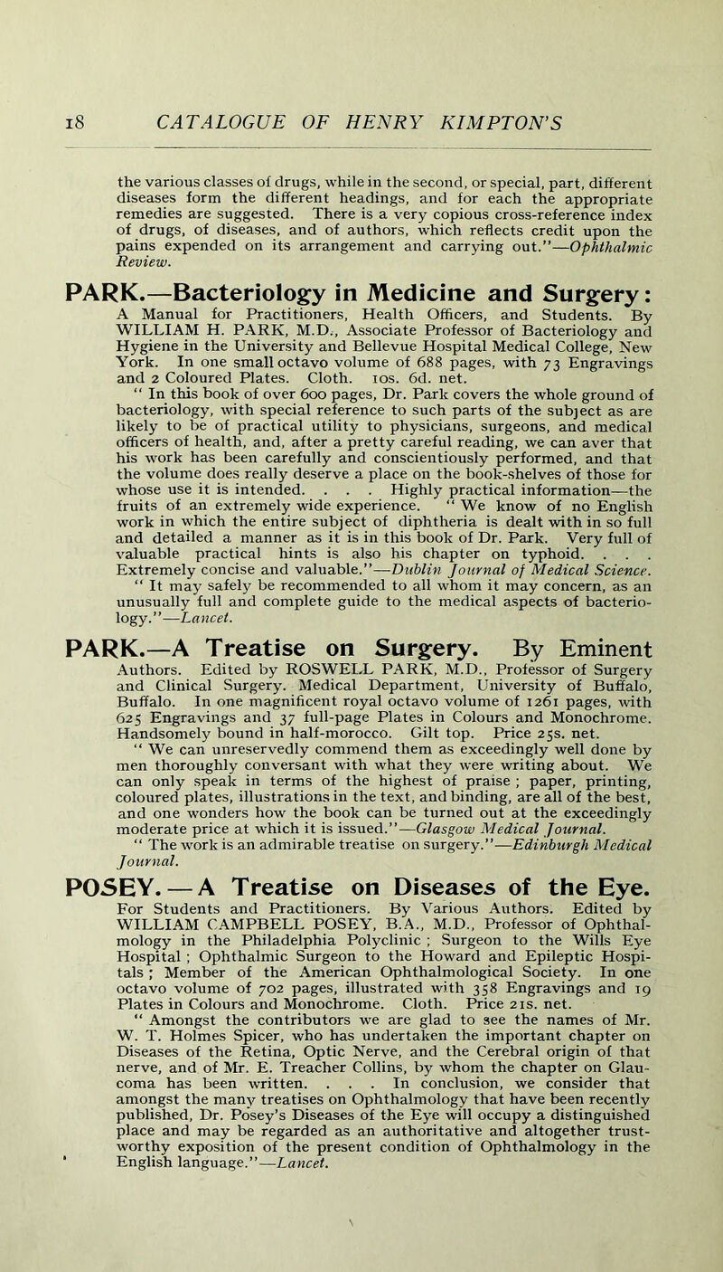 the various classes of drugs, while in the second, or special, part, different diseases form the different headings, and for each the appropriate remedies are suggested. There is a very copious cross-reference index of drugs, of diseases, and of authors, which reflects credit upon the pains expended on its arrangement and carrying out.”—Ophthalmic Review. PARK.—Bacteriology in Medicine and Surgery: A Manual for Practitioners, Health Officers, and Students. By WILLIAM H. PARK, M.D., Associate Professor of Bacteriology and Hygiene in the University and Bellevue Hospital Medical College, New York. In one small octavo volume of 688 pages, with 73 Engravings and 2 Coloured Plates. Cloth. 10s. 6d. net. “ In this book of over 600 pages, Dr. Park covers the whole ground of bacteriology, with special reference to such parts of the subject as are likely to be of practical utility to physicians, surgeons, and medical officers of health, and, after a pretty careful reading, we can aver that his work has been carefully and conscientiously performed, and that the volume does really deserve a place on the book-shelves of those for whose use it is intended. . . . Highly practical information—the fruits of an extremely wide experience. “ We know of no English work in which the entire subject of diphtheria is dealt with in so full and detailed a manner as it is in this book of Dr. Park. Very full of valuable practical hints is also his chapter on typhoid. Extremely concise and valuable.”—Dublin Journal of Medical Science. “ It may safely be recommended to all whom it may concern, as an unusually full and complete guide to the medical aspects of bacterio- logy.”—Lancet. PARK.—A Treatise on Surgery. By Eminent Authors. Edited by ROSWELL PARK, M.D., Professor of Surgery and Clinical Surgery. Medical Department, University of Buffalo, Buffalo. In one magnificent royal octavo volume of 1261 pages, with 625 Engravings and 37 full-page Plates in Colours and Monochrome. Handsomely bound in half-morocco. Gilt top. Price 25s. net. “ We can unreservedly commend them as exceedingly well done by men thoroughly conversant with what they were writing about. We can only speak in terms of the highest of praise ; paper, printing, coloured plates, illustrations in the text, and binding, are all of the best, and one wonders how the book can be turned out at the exceedingly moderate price at which it is issued.”—Glasgow Medical Journal. “ The work is an admirable treatise on surgery.”—Edinburgh Medical Journal. POSEY. — AT reatise on Diseases of the Eye. For Students and Practitioners. By Various Authors. Edited by WILLIAM CAMPBELL POSEY, B.A., M.D., Professor of Ophthal- mology in the Philadelphia Polyclinic ; Surgeon to the Wills Eye Hospital ; Ophthalmic Surgeon to the Howard and Epileptic Hospi- tals ; Member of the American Ophthalmological Society. In one octavo volume of 702 pages, illustrated with 358 Engravings and 19 Plates in Colours and Monochrome. Cloth. Price21s.net. “ Amongst the contributors we are glad to see the names of Mr. W. T. Holmes Spicer, who has undertaken the important chapter on Diseases of the Retina, Optic Nerve, and the Cerebral origin of that nerve, and of Mr. E. Treacher Collins, by whom the chapter on Glau- coma has been written. ... In conclusion, we consider that amongst the many treatises on Ophthalmology that have been recently published, Dr. Posey’s Diseases of the Eye will occupy a distinguished place and may be regarded as an authoritative and altogether trust- worthy exposition of the present condition of Ophthalmology in the * English language.”—Lancet.