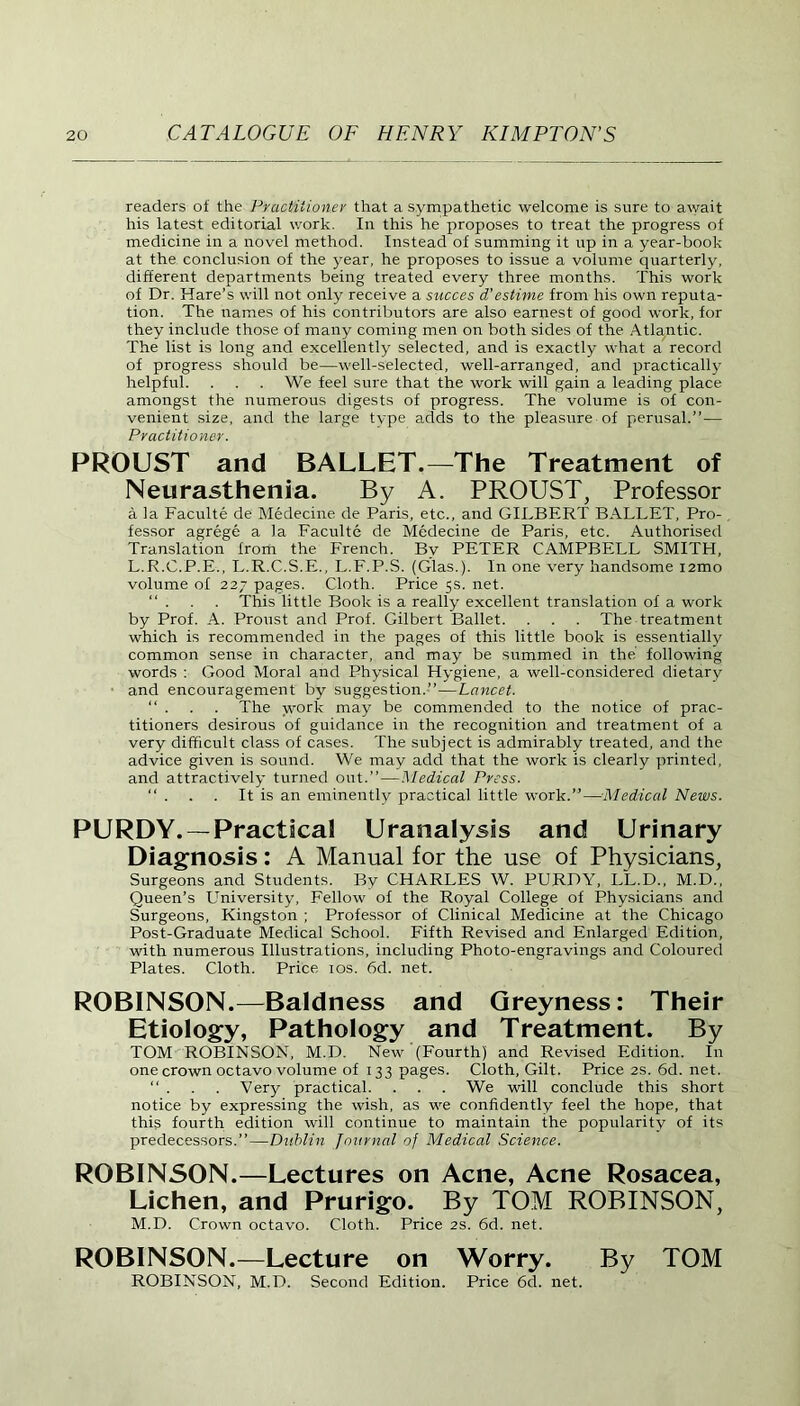 readers of the Practitioner that a sympathetic welcome is sure to await his latest editorial work. In this he proposes to treat the progress of medicine in a novel method. Instead of summing it up in a year-book at the conclusion of the year, he proposes to issue a volume quarterly, different departments being treated every three months. This work of Dr. Hare’s will not only receive a succes d’estime from his own reputa- tion. The names of his contributors are also earnest of good work, for they include those of many coming men on both sides of the Atlantic. The list is long and excellently selected, and is exactly what a record of progress should be—well-selected, well-arranged, and practically helpful. . . . We feel sure that the work will gain a leading place amongst the numerous digests of progress. The volume is of con- venient size, and the large type adds to the pleasure of perusal.”— Practitioner. PROUST and BALLET.—The Treatment of Neurasthenia. By A. PROUST, Professor a la Faculte de Medecine de Paris, etc., and GILBERT BALLET, Pro-, fessor agrege a la Faculte de Medecine de Paris, etc. Authorised Translation from the French. By PETER CAMPBELL SMITH, L. R.C.P.E., L.R.C.S.E., L.F.P.S. (Glas.). In one very handsome i2mo volume of 227 pages. Cloth. Price 5s. net. “ . . . This little Book is a really excellent translation of a work by Prof. A. Proust and Prof. Gilbert Ballet. . . . The treatment which is recommended in the pages of this little book is essentially common sense in character, and may be summed in the following words : Good Moral and Physical Hygiene, a well-considered dietary and encouragement by suggestion.”—Lancet. “ . . . The work may be commended to the notice of prac- titioners desirous of guidance in the recognition and treatment of a very difficult class of cases. The subject is admirably treated, and the advice given is sound. We may add that the work is clearly printed, and attractively turned out.”—Medical Press. “ . . . It is an eminently practical little work .’’—Medical News. PURDY. —Practical Uranalysss and Urinary Diagnosis: A Manual for the use of Physicians, Surgeons and Students. By CHARLES W. PURDY, LL.D., M.D., Queen’s University, Fellow ol the Royal College of Physicians and Surgeons, Kingston ; Professor of Clinical Medicine at the Chicago Post-Graduate Medical School. Fifth Revised and Enlarged Edition, with numerous Illustrations, including Photo-engravings and Coloured Plates. Cloth. Price 10s. 6d. net. ROBINSON.—Baldness and Greyness: Their Etiology, Pathology and Treatment. By TOM ROBINSON, M.D. New (Fourth) and Revised Edition. In one crown octavo volume of 133 pages. Cloth, Gilt. Price 2s. 6d. net. “ . . . Very practical. . . . We will conclude this short notice by expressing the wish, as we confidently feel the hope, that this fourth edition will continue to maintain the popularity of its predecessors.”—Dublin Journal of Medical Science. ROBINSON.—Lectures on Acne, Acne Rosacea, Lichen, and Prurigo. By TOM ROBINSON, M. D. Crown octavo. Cloth. Price 2s. 6d. net. ROBINSON.—Lecture on Worry. By TOM ROBINSON, M.D. Second Edition. Price 6d. net.