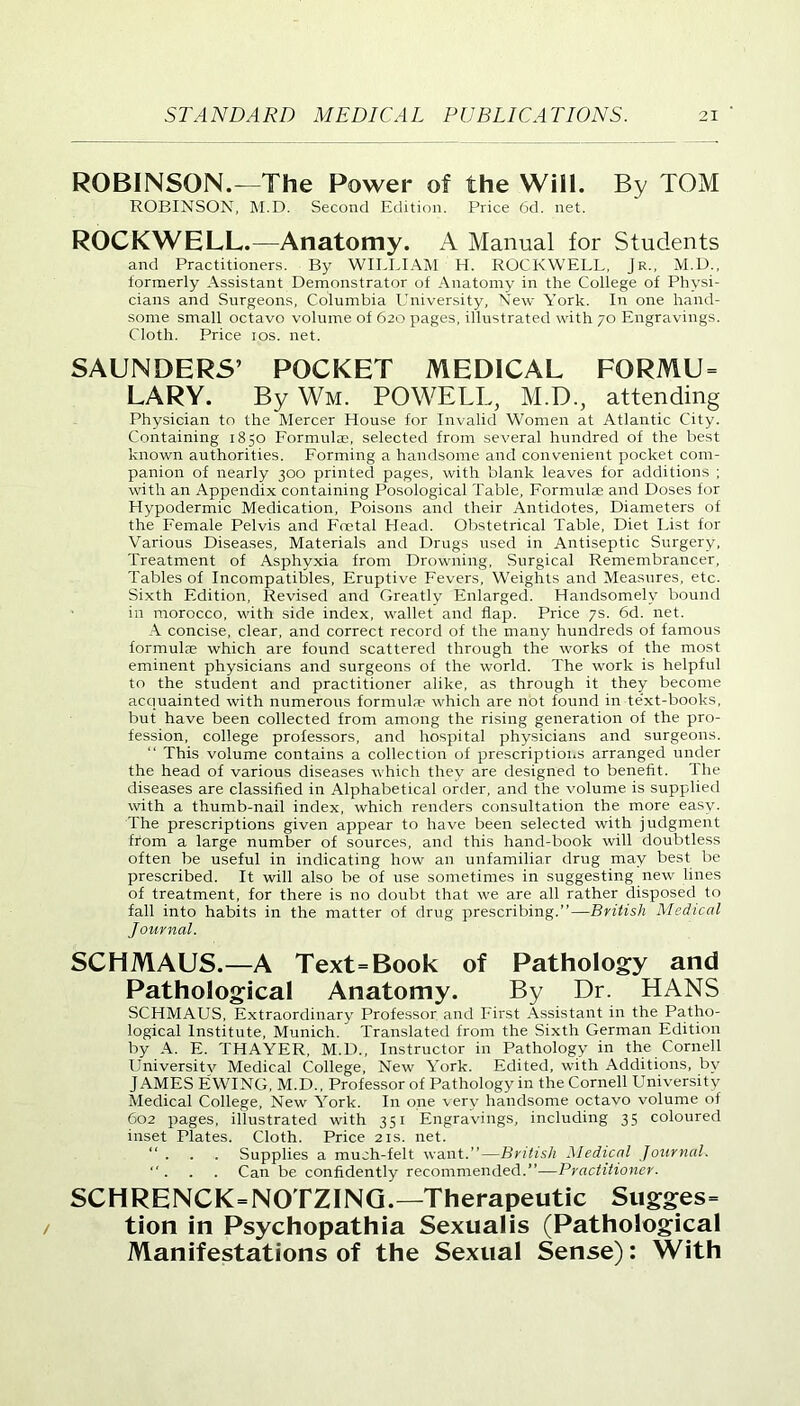 ROBINSON.—The Power of the Will. By TOM ROBINSON, M.D. Second Edition. Price 6d. net. ROCKWELL.—Anatomy. A Manual for Students and Practitioners. By WILLIAM H. ROCKWELL, Jr., M.D., formerly Assistant Demonstrator of Anatomy in the College of Physi- cians and Surgeons, Columbia University, New A’ork. In one hand- some small octavo volume of 620 pages, illustrated with 70 Engravings. Cloth. Price 10s. net. SAUNDERS’ POCKET MEDICAL FORMU= LARY. By Wm. POWELL, M.D., attending Physician to the Mercer House for Invalid Women at Atlantic City. Containing 1850 Formulae, selected from several hundred of the best known authorities. Forming a handsome and convenient pocket com- panion of nearly 300 printed pages, with blank leaves for additions ; with an Appendix containing Posological Table, Formulae and Doses for Hypodermic Medication, Poisons and their Antidotes, Diameters of the Female Pelvis and Foetal Head. Obstetrical Table, Diet List for Various Diseases, Materials and Drugs used in Antiseptic Surgery, Treatment of Asphyxia from Drowning, Surgical Remembrancer, Tables of Incompatibles, Eruptive Fevers, Weights and Measures, etc. Sixth Edition, Revised and Greatly Enlarged. Handsomely bound in morocco, with side index, wallet and flap. Price 7s. 6d. net. A concise, clear, and correct record of the many hundreds of famous formulae which are found scattered through the works of the most eminent physicians and surgeons of the world. The work is helpful to the student and practitioner alike, as through it they become acquainted with numerous formulae which are not found in text-books, but have been collected from among the rising generation of the pro- fession, college professors, and hospital physicians and surgeons. “ This volume contains a collection of prescriptions arranged under the head of various diseases which they are designed to benefit. I he diseases are classified in Alphabetical order, and the volume is supplied with a thumb-nail index, which renders consultation the more easy. The prescriptions given appear to have been selected with judgment from a large number of sources, and this hand-book will doubtless often be useful in indicating how an unfamiliar drug may best be prescribed. It will also be of use sometimes in suggesting new lines of treatment, for there is no doubt that we are all rather disposed to fall into habits in the matter of drug prescribing.”—British Medical Journal. SCHMAUS.—A Text=Book of Pathology and Pathological Anatomy. By Dr. HANS SCHMAUS, Extraordinary Professor and First Assistant in the Patho- logical Institute, Munich. Translated from the Sixth German Edition by A. E. THAYER, M.D., Instructor in Pathology in the Cornell Universitv Medical College, New York. Edited, with Additions, by JAMES EWING, M.D., Professor of Pathology in the Cornell University Medical College, New York. In one very handsome octavo volume of 602 pages, illustrated with 351 Engravings, including 35 coloured inset Plates. Cloth. Price 21s. net. “ . . . Supplies a much-felt want.”—British Medical Journal. “ . . . Can be confidently recommended.”—Practitioner. SCHRENCK=NOTZING.—Therapeutic Sugges- tion in Psychopathia Sexualis (Pathological Manifestations of the Sexual Sense): With