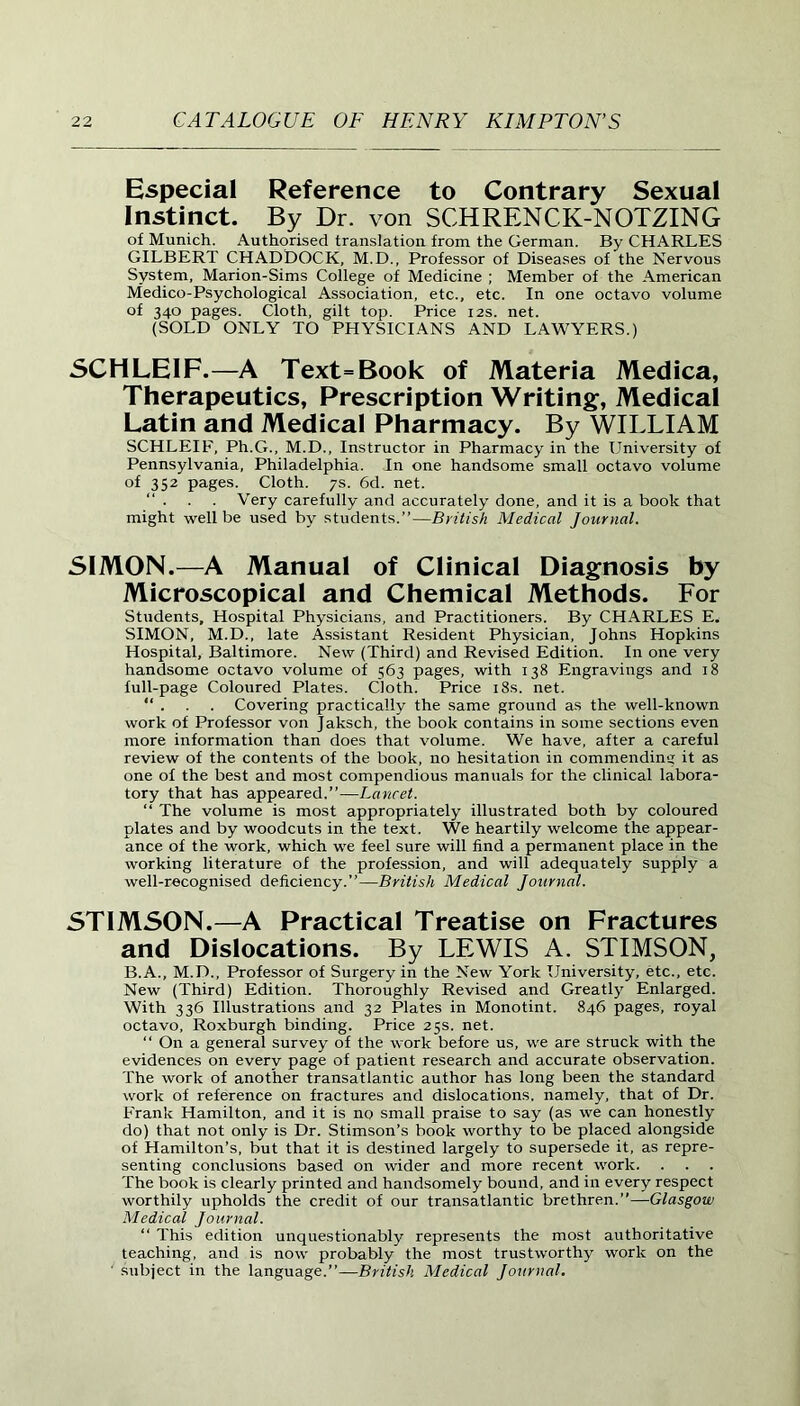 Especial Reference to Contrary Sexual Instinct. By Dr. von SCHRENCK-NOTZING of Munich. Authorised translation from the German. By CHARLES GILBERT CHADDOCK, M.D., Professor of Diseases of the Nervous System, Marion-Sims College of Medicine ; Member of the American Medico-Psychological Association, etc., etc. In one octavo volume of 340 pages. Cloth, gilt top. Price 12s. net. (SOLD ONLY TO PHYSICIANS AND LAWYERS.) SCHLEIF.—A Text=Book of Materia Medica, Therapeutics, Prescription Writing, Medical Latin and Medical Pharmacy. By WILLIAM SCHLEIF, Ph.G., M.D., Instructor in Pharmacy in the University of Pennsylvania, Philadelphia. In one handsome small octavo volume of 352 pages. Cloth. 7s. 6d. net. “ . . . Very carefully and accurately done, and it is a book that might well be used by students.”—British Medical Journal. SIMON.—A Manual of Clinical Diagnosis by Microscopical and Chemical Methods. For Students, Hospital Physicians, and Practitioners. By CHARLES E* SIMON, M.D., late Assistant Resident Physician, Johns Hopkins Hospital, Baltimore. New (Third) and Revised Edition. In one very handsome octavo volume of 563 pages, with 138 Engravings and 18 full-page Coloured Plates. Cloth. Price 18s. net. “ . . . Covering practically the same ground as the well-known work of Professor von Jaksch, the book contains in some sections even more information than does that volume. We have, after a careful review of the contents of the book, no hesitation in commending it as one of the best and most compendious manuals for the clinical labora- tory that has appeared.”—Lancet. “ The volume is most appropriately illustrated both by coloured plates and by woodcuts in the text. We heartily welcome the appear- ance of the work, which we feel sure will find a permanent place in the working literature of the profession, and will adequately supply a well-recognised deficiency.”—British Medical Journal. STIMSON.—A Practical Treatise on Fractures and Dislocations. By LEWIS A. STIMSON, B.A., M.D., Professor of Surgery in the New York University, etc., etc. New (Third) Edition. Thoroughly Revised and Greatly Enlarged. With 336 Illustrations and 32 Plates in Monotint. 846 pages, royal octavo, Roxburgh binding. Price 25s. net. “ On a general survey of the work before us, we are struck with the evidences on every page of patient research and accurate observation. The work of another transatlantic author has long been the standard work of reference on fractures and dislocations, namely, that of Dr. Frank Hamilton, and it is no small praise to say (as we can honestly do) that not only is Dr. Stimson’s book worthy to be placed alongside of Hamilton’s, but that it is destined largely to supersede it, as repre- senting conclusions based on wider and more recent work. The book is clearly printed and handsomely bound, and in every respect worthily upholds the credit of our transatlantic brethren.”—Glasgow Medical Journal. “ This edition unquestionably represents the most authoritative teaching, and is now probably the most trustworthy work on the ' subject in the language.”—British Medical Journal.