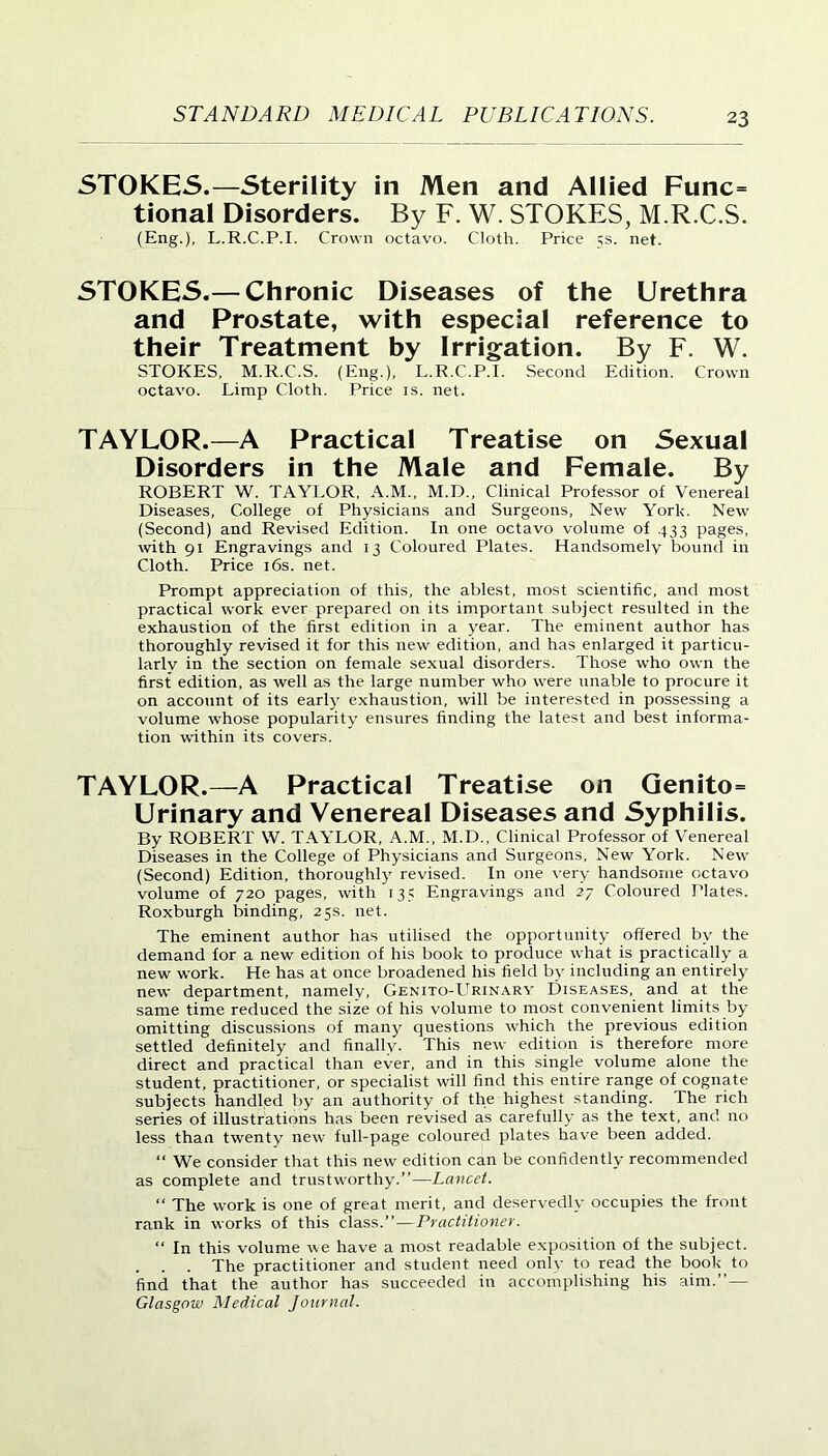 STOKES.—Sterility in Men and Allied Func= tional Disorders. By F. W. STOKES, M.R.C.S. (Eng.), L.R.C.P.I. Crown octavo. Cloth. Price 5s. net. STOKES.— Chronic Diseases of the Urethra and Prostate, with especial reference to their Treatment by Irrigation. By F. W. STOKES, M.R.C.S. (Eng.), L.R.C.P.I. Second Edition. Crown octavo. Limp Cloth. Price is. net. TAYLOR.—A Practical Treatise on Sexual Disorders in the Male and Female. By ROBERT W. TAYLOR, A.M., M.D., Clinical Professor of Venereal Diseases, College of Physicians and Surgeons, New York. New (Second) and Revised Edition. In one octavo volume of 433 pages, with 91 Engravings and 13 Coloured Plates. Handsomely bound in Cloth. Price 16s. net. Prompt appreciation of this, the ablest, most scientific, and most practical work ever prepared on its important subject resulted in the exhaustion of the first edition in a year. The eminent author has thoroughly revised it for this new edition, and has enlarged it particu- larly in the section on female sexual disorders. Those who own the first edition, as well as the large number who were unable to procure it on account of its early exhaustion, will be interested in possessing a volume whose popularity ensures finding the latest and best informa- tion within its covers. TAYLOR.—A Practical Treatise on Genito= Urinary and Yenereal Diseases and Syphilis. By ROBERT W. TAYLOR, A.M., M.D.. Clinical Professor of Venereal Diseases in the College of Physicians and Surgeons, New York. New (Second) Edition, thoroughly revised. In one very handsome octavo volume of 720 pages, with 135 Engravings and 27 Coloured Plates. Roxburgh binding, 25s. net. The eminent author has utilised the opportunity offered by the demand for a new edition of his book to produce what is practically a new work. He has at once broadened his field by including an entirely new department, namely, Genito-Urinary Diseases, and at the same time reduced the size of his volume to most convenient limits by omitting discussions of many questions which the previous edition settled definitely and finally. This new edition is therefore more direct and practical than ever, and in this single volume alone the student, practitioner, or specialist will find this entire range of cognate subjects handled by an authority of the highest standing. The rich series of illustrations has been revised as carefully as the text, and no less than twenty new full-page coloured plates have been added. “ We consider that this new edition can be confidently recommended as complete and trustworthy.”—Lancet. “ The work is one of great merit, and deservedly occupies the front rank in works of this class.”—Practitioner. “ In this volume we have a most readable exposition of the subject. . . . The practitioner and student need only to read the book to find that the author has succeeded in accomplishing his aim.”— Glasgow Medical Journal.