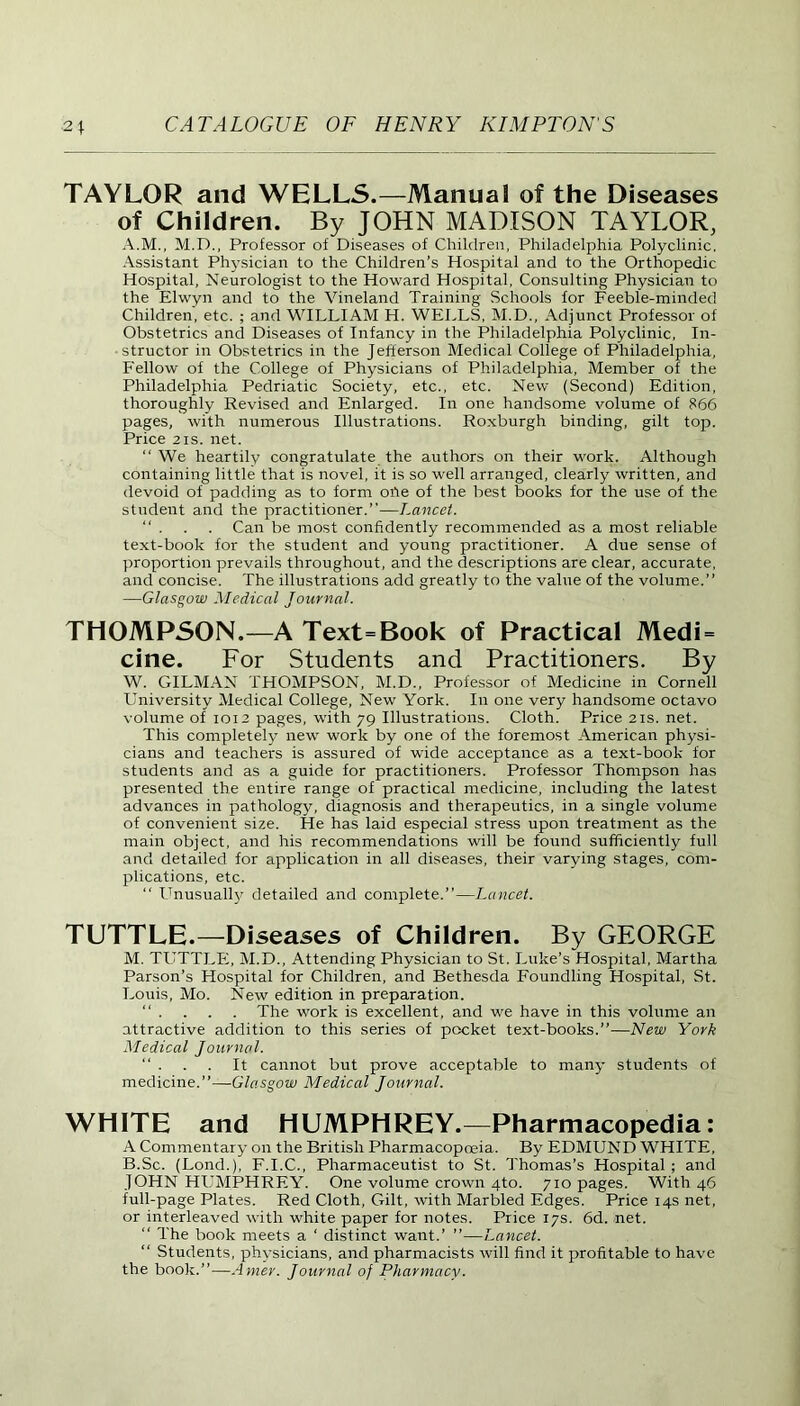 TAYLOR and WELLS.—Manual of the Diseases of Children. By JOHN MADISON TAYLOR, A. M., M.D., Professor of Diseases of Children, Philadelphia Polyclinic. Assistant Physician to the Children’s Hospital and to the Orthopedic Hospital, Neurologist to the Howard Hospital, Consulting Physician to the Elwyn and to the Vineland Training Schools for Feeble-minded Children, etc. ; and WILLIAM H. WELLS, M.D., Adjunct Professor of Obstetrics and Diseases of Infancy in the Philadelphia Polyclinic, In- structor in Obstetrics in the Jefferson Medical College of Philadelphia, Fellow of the College of Physicians of Philadelphia, Member of the Philadelphia Pedriatic Society, etc., etc. New (Second) Edition, thoroughly Revised and Enlarged. In one handsome volume of 866 pages, with numerous Illustrations. Roxburgh binding, gilt top. Price 2is. net. “ We heartily congratulate the authors on their work. Although containing little that is novel, it is so well arranged, clearly written, and devoid of padding as to form orte of the best books for the use of the student and the practitioner.”—Lancet. “ . . . Can be most confidently recommended as a most reliable text-book for the student and young practitioner. A due sense of proportion prevails throughout, and the descriptions are clear, accurate, and concise. The illustrations add greatly to the value of the volume.” —Glasgow Medical Journal. THOMPSON.—A Text=Book of Practical Medi = cine. For Students and Practitioners. By W. GILMAN THOMPSON, M.D., Professor of Medicine in Cornell University Medical College, New York. In one very handsome octavo volume of 1012 pages, with 79 Illustrations. Cloth. Price 21s. net. This completely new work by one of the foremost American physi- cians and teachers is assured of wide acceptance as a text-book for students and as a guide for practitioners. Professor Thompson has presented the entire range of practical medicine, including the latest advances in pathology, diagnosis and therapeutics, in a single volume of convenient size. He has laid especial stress upon treatment as the main object, and his recommendations will be found sufficiently full and detailed for application in all diseases, their varying stages, com- plications, etc. “ Unusually detailed and complete.”—Lancet. TUTTLE.—Diseases of Children. By GEORGE M. TUTTLE, M.D., Attending Physician to St. Luke’s Hospital, Martha Parson’s Hospital for Children, and Bethesda Foundling Hospital, St. Louis, Mo. New edition in preparation. “ . . . . The work is excellent, and we have in this volume an attractive addition to this series of pocket text-books.”—New York Medical Journal. “ . . . It cannot but prove acceptable to many students of medicine.”—Glasgow Medical Journal. WHITE and HUMPHREY.—Pharmacopedia: A Commentary on the British Pharmacopoeia. By EDMUND WHITE, B. Sc. (Lond.), F.I.C., Pharmaceutist to St. Thomas’s Hospital ; and JOHN HUMPHREY. One volume crown 4to. 710 pages. With 46 full-page Plates. Red Cloth, Gilt, with Marbled Edges. Price 14s net, or interleaved with white paper for notes. Price 17s. 6d. net. The book meets a ‘ distinct want.’ ”—Lancet. “ Students, physicians, and pharmacists will find it profitable to have the book.”—Amer. Journal of Pharmacy.