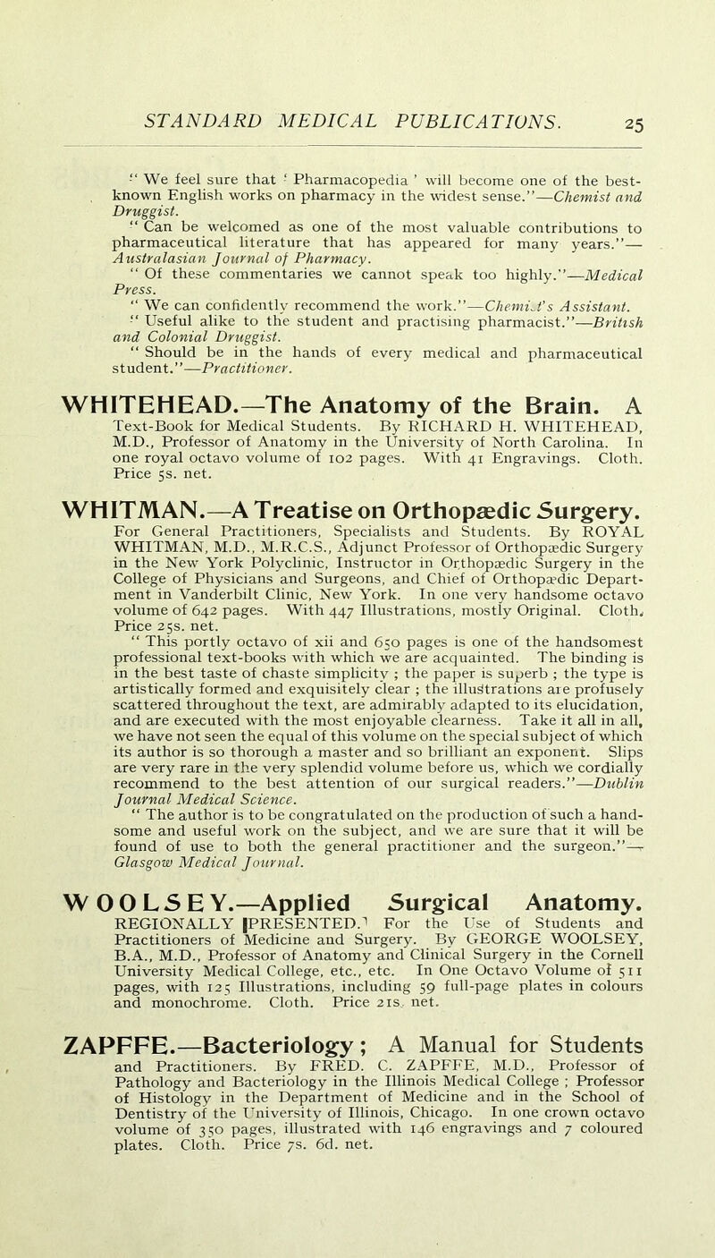 We feel sure that ‘ Pharmacopedia ’ will become one of the best- known English works on pharmacy in the widest sense.”—Chemist and Druggist. “ Can be welcomed as one of the most valuable contributions to pharmaceutical literature that has appeared for many years.”— Australasian Journal of Pharmacy. “ Of these commentaries we cannot speak too highly.”—Medical Press. “ We can confidently recommend the work.”—ChemiJ’s Assistant. Useful alike to the student and practising pharmacist.”—British and Colonial Druggist. “ Should be in the hands of every medical and pharmaceutical student.”—Practitioner. WHITEHEAD.—The Anatomy of the Brain. A Text-Book for Medical Students. By RICHARD H. WHITEHEAD, M.D., Professor of Anatomy in the University of North Carolina. In one royal octavo volume of 102 pages. With 41 Engravings. Cloth. Price 5s. net. WHITMAN.—A Treatise on Orthopaedic Surgery. For General Practitioners, Specialists and Students. By ROYAL WHITMAN, M.D., M.R.C.S., Adjunct Professor of Orthopaedic Surgery in the New York Polyclinic, Instructor in Orthopaedic Surgery in the College of Physicians and Surgeons, and Chief of Orthopa?dic Depart- ment in Vanderbilt Clinic, New York. In one very handsome octavo volume of 642 pages. With 447 Illustrations, mostly Original. Cloth. Price 25s. net. “ This portly octavo of xii and 650 pages is one of the handsomest professional text-books with which we are acquainted. The binding is in the best taste of chaste simplicity ; the paper is superb ; the type is artistically formed and exquisitely clear ; the illustrations are profusely scattered throughout the text, are admirably adapted to its elucidation, and are executed with the most enjoyable clearness. Take it all in all, we have not seen the equal of this volume on the special subject of which its author is so thorough a master and so brilliant an exponent. Slips are very rare in the very splendid volume before us, which we cordially recommend to the best attention of our surgical readers.”—Dublin Journal Medical Science. “ The author is to be congratulated on the production of such a hand- some and useful work on the subject, and we are sure that it will be found of use to both the general practitioner and the surgeon.”—7 Glasgow Medical Journal. WOOLSE Y.—Applied Surgical Anatomy. REGIONALLY (PRESENTED.'1 For the Use of Students and Practitioners of Medicine and Surgery. By GEORGE WOOLSEY, B.A., M.D., Professor of Anatomy and Clinical Surgery in the Cornell University Medical College, etc., etc. In One Octavo Volume of 511 pages, with 125 Illustrations, including 59 full-page plates in colours and monochrome. Cloth. Price 21s net. ZAPFFE.—Bacteriology ; A Manual for Students and Practitioners. By FRED. C. ZAPFFE, M.D., Professor of Pathology and Bacteriology in the Illinois Medical College ; Professor of Histology in the Department of Medicine and in the School of Dentistry of the University of Illinois, Chicago. In one crown octavo volume of 350 pages, illustrated with 146 engravings and 7 coloured plates. Cloth. Price 7s. 6d. net.