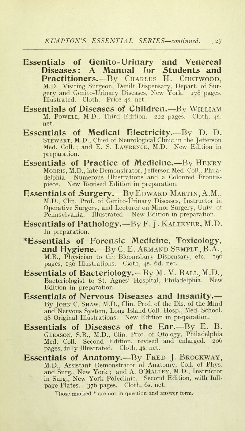 Essentials of Genito=Urinary and Venereal Diseases: A Manual for Students and Practitioners.—By Charles H. Chetwood, M.D., Visiting Surgeon, Denilt Dispensary, Depart, of Sur- gery and Genito-Urinary Diseases, New York. 178 pages. Illustrated. Cloth. Price 4s. net. Essentials of Diseases of Children.—By William M. Powell, M.D., Third Edition. 222 pages. Cloth, 4s. net. Essentials of Medical Electricity.—By D. D. Stewart, M.D., Chief of Neurological Clinic in the Jefferson Med. Coll. ; and E. S. Lawrence, M.D. New Edition in preparation. Essentials of Practice of Medicine.—By Henry Morris, M.D., late Demonstrator, Jefferson Med. Coll., Phila- delphia. Numerous Illustrations and a Coloured Frontis- piece. New Revised Edition in preparation. Essentialsof Surgery.—By Edward Martin, A.M., M.D., Clin. Prof, of Genito-Urinary Diseases, Instructor in Operative Surgery, and Lecturer on Minor Surgery, Univ. of Pennsylvania. Illustrated. New Edition in preparation. Essentials of Pathology.—By F. J. Kalteyer, M.D. In preparation. *Essentials of Forensic Medicine, Toxicology, and Hygiene.—By C. E. Armand Semple, B.A., M.B., Physician to the Bloomsbury Dispensary, etc. 196 pages, 130 Illustrations. Cloth, 4s. 6d. net. Essentials of Bacteriology.- By M. V. Ball, M.D., Bacteriologist to St. Agnes’ Hospital, Philadelphia. New Edition in preparation. Essentials of Nervous Diseases and Insanity.— By John C. Shaw, M.D., Clin. Prof, of the Dis. of the Mind and Nervous System, Long Island Coll. Hosp., Med. School. 48 Original Illustrations. New Edition in preparation. Essentials of Diseases of the Ear.—By E. B. Gleason, S.B., M.D., Clin. Prof, of Otology, Philadelphia Med. Coll. Second Edition, revised and enlarged. 206 pages, fully Illustrated. Cloth, 4s. net. Essentials of Anatomy.—By Fred J. Brockway, M.D., Assistant Demonstrator of Anatomy, Coll, of Phys. and Surg., New York ; and A. O’Malley, M.D., Instructor in Surg., New York Polyclinic. Second Edition, with full- page Plates. 376 pages. Cloth, 6s. net. Those marked * are not in question and answer form.-