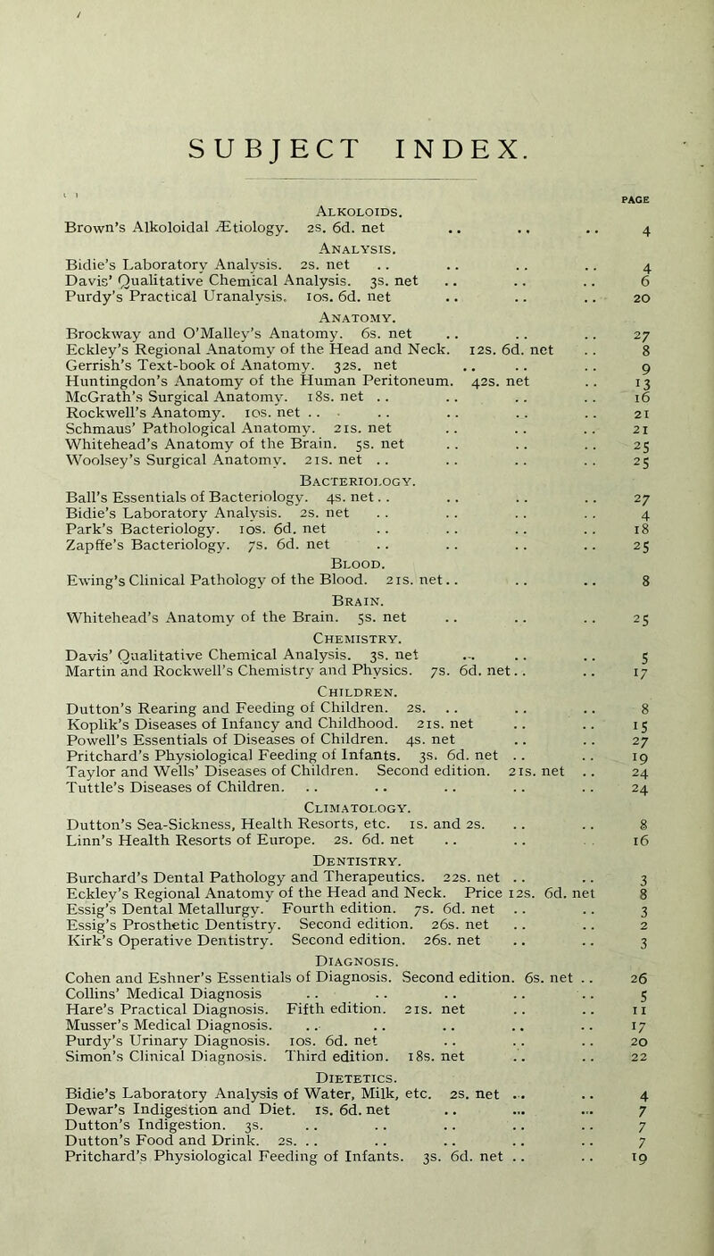 SUBJECT INDEX. Alkoloids. Brown’s Alkoloidal TEtiology. 2s. 6d. net Analysis. Bidie’s Laboratory Analysis. 2s. net Davis’ Qualitative Chemical Analysis. 3s. net Purdy’s Practical Uranalvsis, 10s. 6d. net Anatomy. Brockway and O’Malley’s Anatomy. 6s. net Eckley’s Regional Anatomy of the Head and Neck. 12s. 6d. net Gerrish’s Text-book of Anatomy. 32s. net Huntingdon’s Anatomy of the Human Peritoneum. 42s. net McGrath’s Surgical Anatomy. 18s.net .. Rockwell’s Anatomy. 10s. net Schmaus’ Pathological Anatomy. 21s.net Whitehead’s Anatomy of the Brain. 5s. net Woolsey’s Surgical Anatomy. 21s. net Bacteriology. Ball’s Essentials of Bacteriology. 4s. net Bidie’s Laboratory Analysis. 2s. net Park’s Bacteriology. 10s. 6d. net Zapffe’s Bacteriology. 7s. 6d. net Blood. Ewing’s Clinical Pathology of the Blood. 21s. net Brain. Whitehead’s Anatomy of the Brain. 5s. net Chemistry. Davis’ Qualitative Chemical Analysis. 3s. net Martin and Rockwell’s Chemistry and Physics. 7s. 6d. net Children. Dutton’s Rearing and Feeding of Children. 2S. Koplik’s Diseases of Infancy and Childhood. 21s.net Powell’s Essentials of Diseases of Children. 4s. net Pritchard’s Physiological Feeding of Infants. 3s. 6d. net Taylor and Wells’Diseases of Children. Second edition. 21s.net .. Tuttle’s Diseases of Children. Climatology. Dutton’s Sea-Sickness, Health Resorts, etc. is. and 2s. Linn’s Health Resorts of Europe. 2s. 6d. net Dentistry. Burchard’s Dental Pathology and Therapeutics. 22s. net Eckley’s Regional Anatomy of the Head and Neck. Price 12s. 6d. net Essig’s Dental Metallurgy. Fourth edition. 7s. 6d. net Essig’s Prosthetic Dentistry. Second edition. 26s. net Kirk’s Operative Dentistry. Second edition. 26s. net Diagnosis. Cohen and Eshner’s Essentials of Diagnosis. Second edition. 6s. net .. Collins’ Medical Diagnosis Hare’s Practical Diagnosis. Fifth edition. 21s. net Musser’s Medical Diagnosis. Purdy’s Urinary Diagnosis. 10s. 6d. net Simon’s Clinical Diagnosis. Third edition. 18s.net Dietetics. Bidie’s Laboratory Analysis of Water, Milk, etc. 2s. net .. Dewar’s Indigestion and Diet. is. 6d. net Dutton’s Indigestion. 3s. Dutton’s Food and Drink. 2s. . . Pritchard’s Physiological Feeding of Infants. 3s. 6d. net PAGE 4 4 6 20 27 8 9 ,13 16 21 21 25 25 27 4 18 2S 8 25 5 17 8 15 27 19 24 24 8 16 3 8 3 2 3 26 5 11 17 20 22 4 7 7 7 l9