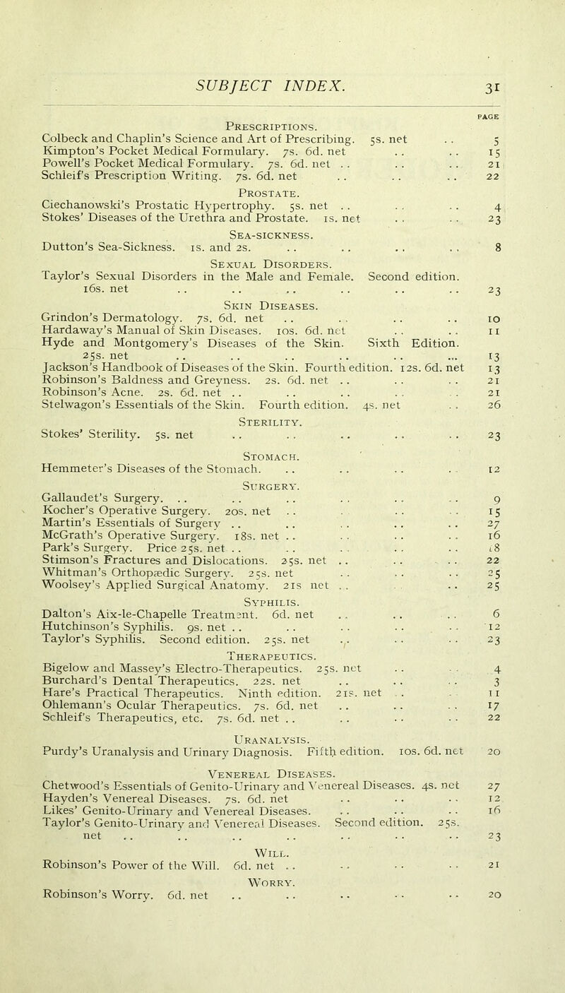 PAGE Prescriptions. Colbeck and Chaplin’s Science and Art of Prescribing. 5s. net . . 5 Kimpton’s Pocket Medical Formulary. 7s. 6d.net .. .. 15 Powell’s Pocket Medical Formulary. 7s. 6d.net .. .. .. 21 Schleif’s Prescription Writing. 7s. 6d. net .. . . .. 22 Prostate. Ciechanowski’s Prostatic Hypertrophy. 5s. net . . . . , . 4 Stokes’ Diseases of the Urethra and Prostate, is. net . . . . 23 Sea-sickness. Dutton’s Sea-Sickness, is. and 2s. .. .. . . . . 8 Sexual Disorders. Taylor’s Sexual Disorders in the Male and Female. Second edition. 16s. net . . . . .. . . .. .. 23 Skin Diseases. Grindon’s Dermatology. 7s. 6d. net .. . . .. .. 10 Hardaway’s Manual of Skin Diseases. 10s. 6d. net ., .. 11 Hyde and Montgomery’s Diseases of the Skin. Sixth Edition. 25s. net .. . . .. .. .. ... 13 Jackson’s Handbook of Diseases of the Skin. Fourth edition. 12s.6d.net 13 Robinson’s Baldness and Greyness. 2s. 6d. net .. . . . . 21 Robinson’s Acne. 2s. 6d. net .. .. .. . . . 21 Stelwagon’s Essentials of the Skin. Fourth edition. 4s. net . . 26 Sterility. Stokes’ Sterility. 5s. net .. . . .. .. . . 23 Stomach. Hemmeter’s Diseases of the Stomach. .. .. .. . 12 Surgery. Gallaudet’s Surgery. .. . . .. . . . , , . 9 Kocher’s Operative Surgery. 20s. net . . . • ■ 15 Martin’s Essentials of Surgery . . .. . . .. . . 27 McGrath’s Operative Surgery. 18s. net . . . . . . . . 16 Park’s Surgery. Price25s.net .. .. . .. .. 18 Stimson’s Fractures and Dislocations. 25s. net .. .. . . 22 Whitman’s Orthopaedic Surgery. 25s. net . . . . . . 25 Woolsey’s Applied Surgical Anatomy. 21s net .. ..25 Syphilis. Dalton’s Aix-le-Chapelle Treatment. 6d. net .. .. . . 6 Hutchinson’s Syphilis. 9s. net . . . . . • • • ■ • 12 Taylor’s Syphilis. Second edition. 25s. net . . . . . . 23 Therapeutics. Bigelow and Massey’s Electro-Therapeutics. 25s. net . . 4 Burchard’s Dental Therapeutics. 22s. net .. .. . . 3 Hare’s Practical Therapeutics. Ninth edition. 2is.net . 11 Ohlemann’s Ocular Therapeutics. 7s. 6d. net . . . . . . 17 Schleif’s Therapeutics, etc. 7s. 6d. net .. . . . . • ■ 22 Uranalysis. Purdy’s Uranalysis and Urinary Diagnosis. Fifth edition, ios.6d.net 20 Venereal Diseases. Chetwood’s Essentials of Genito-Urinary and Venereal Diseases. 4s. net 27 Hayden’s Venereal Diseases. 7s. 6d. net . . ■. . . 12 Likes’ Genito-Urinary and Venereal Diseases. . . . . • • 16 Taylor’s Genito-Urinary and Venereal Diseases. Second edition. 25s. net ,. . . .. .. .. .. .. 23 Will. Robinson’s Power of the Will. 6d.net .. -- •• 21 Worry. Robinson’s Worry. 6d. net .. .. .. - • • - 20