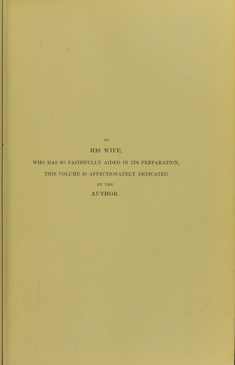 HIS WIFE, WHO HAS SO FAITHFULLY AIDED IN ITS PEEPAEATION, THIS VOLUME IS AFFECTIONATELY DEDICATED BY THE AUTHOE.