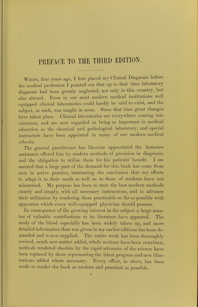 When, four years ago, I first placed my Clinical Diagnosis before the medical profession I pointed out that up to that time laboratory diagnosis had been greatly neglected, not only in this country, but also abroad. Even in our most modern medical institutions well equipped clinical laboratories could hardly be said to exist, and the subject, as such, was taught in none. Since that time great changes have taken place. Chnical laboratories are everywhere coming into existence, and are now regarded as being as important in medical education as the chemical and pathological laboratory, and special instructor's have been appointed in many of our modern medical schools. The general practitioner has likewise appreciated the immense assistance offered him by modern methods of precision in diagnosis, and the obligation to utilize them for his patients' benefit. I am assured that a large part of the demand for this book has come from men in active practice, warranting the conclusion that my efforts to adapt it to their needs as well as to those of students have not miscarried. My purpose has been to state the best modern methods clearly and simply, with all necessary instructions, and to advance their utilization by rendering them practicable so far as possible with apparatus which every well-equipped physician should possess. In consequence of the growing interest in the subject a large num- ber of valuable contributions to its literature have appeared. The study of the blood especially has been widely taken up, and moi'e detailed information than was given in my earlier editions has been de- manded and is now supplied. The entire work has been thoroughly i-evised, much new matter added, whole sections have been rewritten, methods rendered obsolete by the rapid advances of the science have been replaced by those representing the latest progress and new illus- trations added where necessary. Every effort, in short, has been made to render the book as modern and practical as possible.