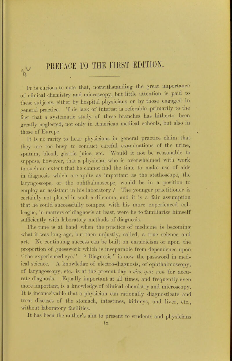 It is curious to note that, notwithstanding the great importance of clinical chemistry and microscopy, but little attention is paid to these subjects, either by hospital physicians or by those engaged in general practice. This lack of interest is referable primarily to the fact that a systematic study of these branches has hitherto been greatly neglected, not only in American medical schools, but also in those of Europe. It is no rarity to hear physicians in general practice claim that they are too busy to conduct careful examinations of the urine, sputum, blood, gastric juice, etc. Would it not be reasonable to suppose, however, that a physician who is overwhelmed with work to such an extent that he cannot find the time to make use of aids in diagnosis which are quite as important as the stethoscope, the laryngoscope, or the ophthalmoscope, would be in a position to employ an assistant in his laboratory ? The younger practitioner is certainly not placed in such a dilemma, and it is a fair assumption that he could successfully compete with his more experienced col- league, in matters of diagnosis at least, were he to familiarize himself sufficiently with laboratory methods of diagnosis. The time is at hand when the practice of medicine is becoming what it was long ago, but then unjustly, called, a true science and art. No continuing success can be built on empiricism or upon the proportion of guesswork which is inseparable from dependence upon  the experienced eye.  Diagnosis  is now the password in med- ical science. A knowledge of electro-diagnosis, of ophthalmoscopy, of laryngoscopy, etc., is at the present day a sine qua non for accu- rate diagnosis. Equally important at all times, and frequently even more important, is a knowledge of clinical chemistry and microscopy. It is inconceivable that a physician can rationally diagnosticate and treat diseases of the stomach, intestines, kidneys, and liver, etc., without laboratory facilities. It has been the author's aim to present to students and physicians