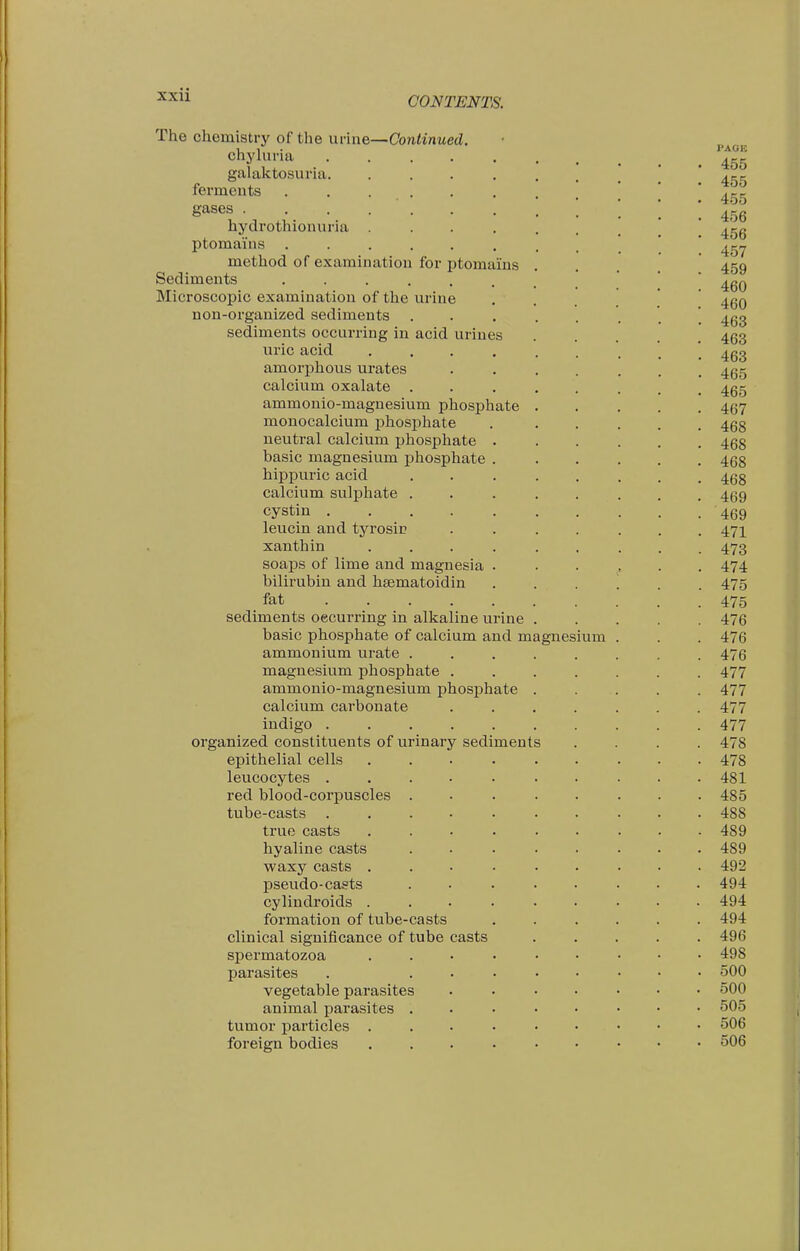 CONTENTS. The chemistry of the urine—Continued. chyluria ..... galaktosuria. .... ferments ...... gases hydrothionuria .... ptomains ...... method of examination for ptomains Sediments Microscopic examination of the urine non-organized sediments sediments occurring in acid urines uric acid .... amorphous urates calcium oxalate ammonio-magnesium phosphate monocalcium phosphate neutral calcium phosphate . basic magnesium phosphate . hippui'ic acid calcium sulphate . cystin ..... leucin and tyrosii? xanthin .... soaps of lime and magnesia . bilirubin and hsematoidin fat sediments oecurring in alkaline urine basic phosphate of calcium and magnesium ammonium urate . magnesium phosphate . ammonio-magnesium phosphate calcium carbonate indigo ..... organized constituents of urinary sediments epithelial cells leucocytes .... red blood-corpuscles . tube-casts .... true casts hyaline casts waxy casts . pseudo-casts cylindroids . formation of tube-casts clinical significance of tube casts spermatozoa parasites vegetable parasites animal parasites . tumor particles . foreign bodies