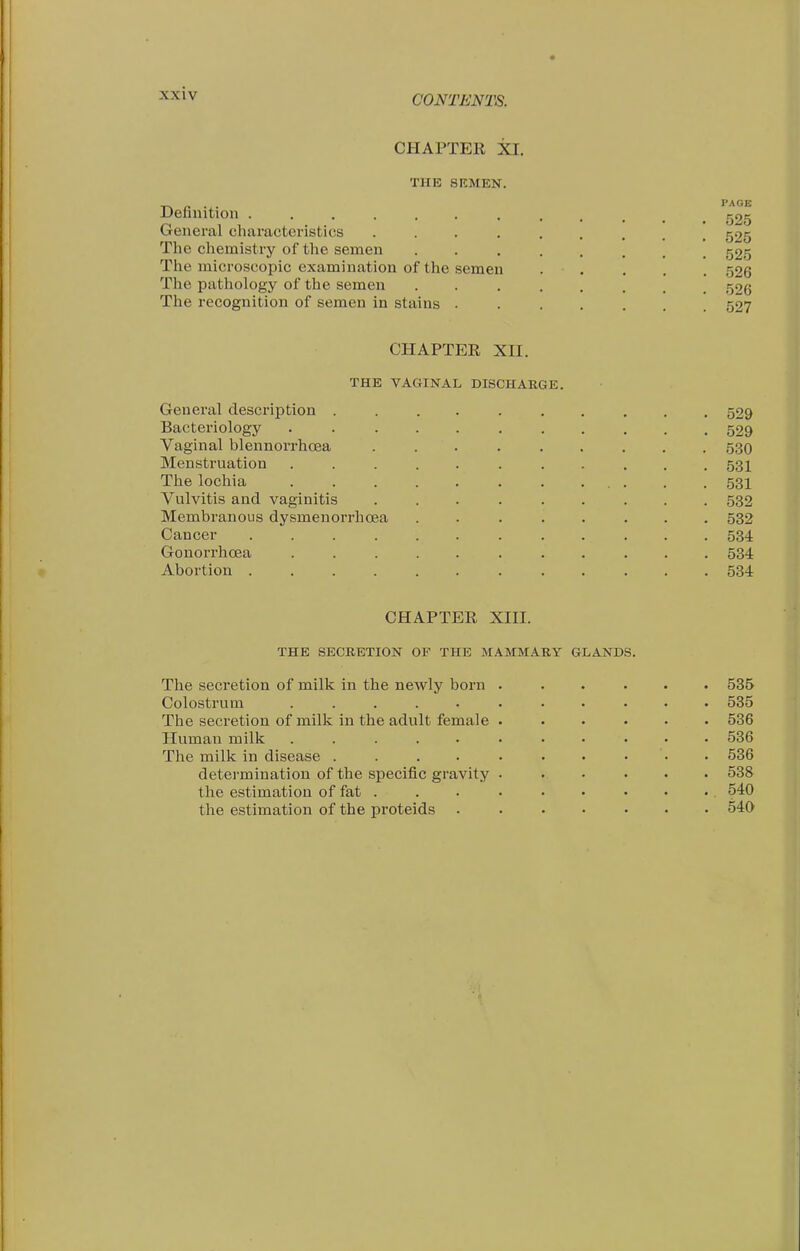 CONTENTS. CHAPTER XI. THE SKMEN. Definition ............ 525 General characteristics 525 The chemistry of the semen 525 The microscopic examination of the semen . . . . . 526 The pathology of the semen 526 The recognition of semen In stains ....... 527 CHAPTER XH. THE VAGINAL DISCHARGE. General description .......... 529 Bacteriology 529 Vaginal blennorrhcEa ......... ,530 Menstruation ........... 531 The lochia . .... 531 Vulvitis and vaginitis ......... 532 Membranous dysmenorrhcea ........ 532 Cancer ............ 534 Gonorrhoea ........... 534 Abortion 534 CHAPTER Xin. THE SECRETION OF THE MAMMARY GLANDS. The secretion of milk in the newly born ...... 535 Colostrum ........... 535 The secretion of milk in the adult female ...... 536 Human milk ........... 536 The milk in disease . . . . . • • ... 536 determination of the specific gravity ...... 538 the estimation of fat . . . . . • • • •. 540 the estimation of the proteids 540