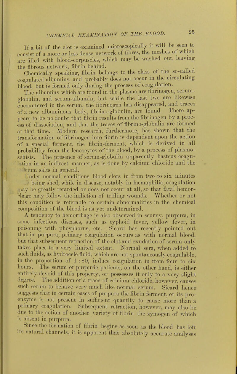 If a bit of the clot is examined microscopically it will be seen to consist of a more or less dense network of fibres, the meshes of which are filled with blood-corpuscles, which may be washed out, leaving the fibrous network, fibrin behind. Chemically speaking, fibrin belongs to the class of the_ so-caUed coiigulated albumins, and probably does not occur in the circulating blood, but is formed only during the process of coagulation. The albumins which are found in the plasma are fibrinogen, serum- globulin, and serum-albumin, but while the last two are likewise encountered in the serum, the fibrinogen has disappeared, and traces of a new albuminous body, fibrino-globulin, are found. There ap- pears to be no doubt that fibrin results from the fibrinogen by a proc- ess of dissociation, and that the traces of fibrino-globulin are formed at that time. Modern research, furthermore, has shown that the transformation of fibrinogen into fibrin is dependent upon the action of a special ferment, the fibrin-ferment, which is derived in all probability from the leucocytes of the blood, by a process of plasmo- schisis. The presence of serum-globulin apparently hastens coagu- xtion in an indirect manner, as is done by calcium chloride and the ^cium salts in general. Jnder normal conditions blood clots in from two to six minutes ■ being shed, while in disease, notably in htemophilia, coagulation iiay be greatly retarded or does not occur at all, so that fatal hemor- hage may follow the infliction of trifling wounds. Whether or not this condition is referable to certain abnormalities in the chemical composition of the blood is as yet undetermined. A tendency to hemorrhage is also observed in scurvy, purpura, in some infectious diseases, such as typhoid fever, yellow fever, in poisoning with phosphorus, etc. Sicard has recently pointed out that in purpura, primary coagulation occurs as with normal blood, but that subsequent retraction of the clot and exudation of serum only takes place to a very limited extent. Normal sera, Avhen added to such fluids, as hydrocele fluid, which are not spontaneously coagulable, in the proportion of 1 : 80, induce coagulation in from four to six hours. The serum of purpuric patients, on the other hand, is either entirely devoid of this property, or possesses it only to a very slight degree. The addition of a trace of calcium chloride, however, causes such serum to behave very much like normal serum. Sicard hence suggests that in certain cases of purpura the fibrin ferment, or its pro- enzyme is not present in sufficient quantity to cause more than a primary coagulation. Subsequent retraction, however, may also be due to the action of another variety of fibrin the zymogen of which is absent in purpura. Since the formation of fibrin begins as soon as the blood has left its natural channels, it is apparent that absolutely accurate analyses