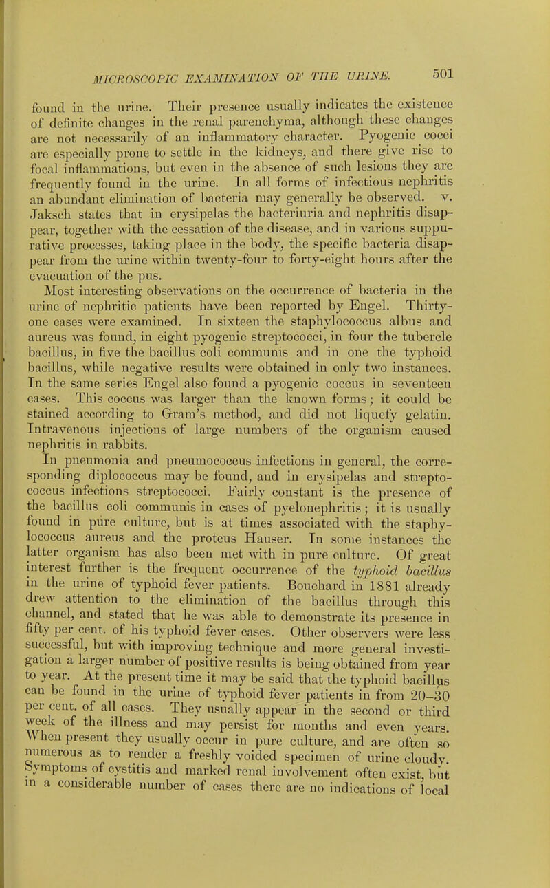 found in the urine. Their presence usually indicates the existence of definite changes in the renal parenchyma, although these changes are not necessarily of an inflammatory character. Pyogenic cocci are especially prone to settle in the kidneys, and there give rise to focal inflammations, but even in the absence of such lesions they are frequently found in the urine. In all forms of infectious nephritis an abundant elimination of bacteria may generally be observed, v. Jaksch states that in erysipelas the bacteriuria and nephritis disap- pear, together with the cessation of the disease, and in various suppu- rative processes, taking place in the body, the specific bacteria disap- pear from the urine within twenty-four to forty-eight hours after the evacuation of the pus. Most interesting observations on the occurrence of bacteria in the urine of nephritic patients have been reported by Engel. Thirty- one cases were examined. In sixteen the staphylococcus albus and aureus was found, in eight pyogenic streptococci, in four the tubercle bacillus, in five the bacillus coli communis and in one the typhoid bacillus, while negative results were obtained in only two instances. In the same series Engel also found a pyogenic coccus in seventeen cases. This coccus was larger than the known forms; it could be stained according to Gram's method, and did not liquefy gelatin. Intravenous injections of large numbers of the organism caused nephritis in rabbits. In pneumonia and pneumococcus infections in general, the corre- sponding diplococcus may be found, aud in erysipelas and strepto- coccus infections streptococci. Fairly constant is the presence of the bacillus coli communis in cases of pyelonephritis; it is usually found in pure culture, but is at times associated with the staphy- lococcus aureus and the proteus Hauser. In some instances the latter organism has also been met with in pure culture. Of great interest further is the frequent occurrence of the typhoid bacillus in the urine of typhoid fever patients. Bouchard iii 1881 already drew attention to the elimination of the bacillus through this channel, and stated that he was able to demonstrate its presence in fifty per cent, of his typhoid fever cases. Other observers were less successful, but with improving technique and more general investi- gation a larger number of positive results is being obtained from year to year. At the present time it may be said that the typhoid bacillus can be found in the urine of typhoid fever patients in from 20-30 per cent, of all cases. They usually appear in the second or third week of the illness and may persist for months and even years. When present they usually occur in pure culture, and are often so numerous as to render a freshly voided specimen of urine cloudy bymptoms of cystitis and marked renal involvement often exist but m a considerable number of cases there are no indications of local