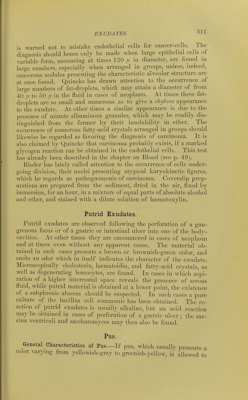 is warned not to mistake endothelial cells for cancer-cells. The diagnosis shonid hence only be made when large epithelial cells of variable form, measuring at times 120 /i in diameter, are found in large numbers, especially when arranged in groups, unless, indeed, canl^erous nodules presenting the characteristic alveolar structure are at once found. Quincke has drawn attention to the occurrence of large numbers of fat-droplets, which may attain a diameter of from 40*/^ to 50 /i in the fluid in cases of neoplasm. At times these fat- droplets are so small and numerous as to give a chylous appearance to the exudate. At other times a similar appearance is due to the presence of minute albuminous granules, which may be readily dis- tinguished from the former by their insolubility in ether. The occurrence of numerous fatty-acid crystals arranged in groups should likewise be regarded as favoring the diagnosis of carcinoma. It is also claimed by Quincke that carcinoma probably exists, if a marked glycogen reaction can be obtained in the endothelial cells. This test has already been described in the chapter on Blood (see p. 49). Eieder has lately called attention to the occurrence of cells under- going division, their nuclei jjresenting atypical karyokinetic figures, which he regards as pathognomonic of carcinoma. Coverslip prep- arations are prepared from the sediment, dried in the air, fixed by immersion, for au hour, in a mixture of equal parts of absolute alcohol and ether, and stained with a dilute solution of hsematoxylin. Putrid Exudates. Putrid exudates are observed following the perforation of a gan- grenous focus or of a gastric or intestinal ulcer into one of the body- cavities. At other times they are encountered in cases of neoplasm and at times even without any apparent cause. The material ob- tained in such cases presents a brown or brownish-green color, and emits an odor which in itself indicates the character of the exudate. Microscopically cholesterin, htematoidin, and fatty-acid crystals, as well as degenerating leucocytes, are found. In cases in wliich aspi- ration of a higher intercostal space reveals the presence of senjus fluid, while putrid material is obtained at a lower point, the existence of a subphrenic abscess should be suspected. In such cases a pure culture of the bacillus coli communis has been obtained. The re- action of putrid exudates is usually alkaline, but an acid reaction may be obtained in cases of perforation of a gastric ulcer; the sar- cma ventriculi and saccharomyces may then also be found. Pus. General Characteristics of Pus.—If pus, which usually presents a color varyuig from yellowish-gray to greenish-yellow, is allowed to