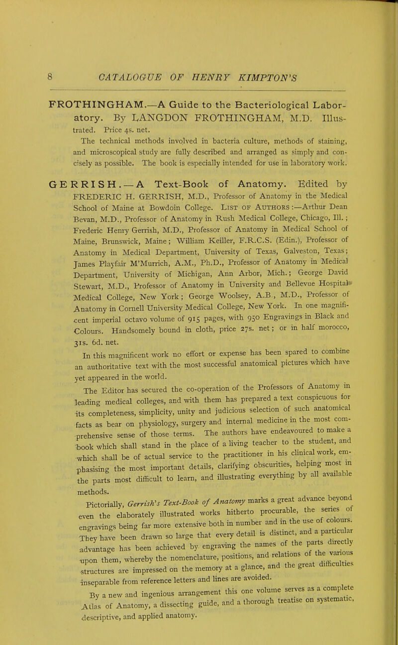 FROTHINGHAM.—A Guide to the Bacteriological Labor- atory. By LANGDON FROTHINGHAM, M.D. Illus- trated. Price 4s. net. The technical methods involved in bacteria culture, methods of staining, and microscopical study are fully described and arranged as simply and con- cisely as possible. The book is especially intended for use in laboratory work. GERRISH. —A Text-Book of Anatomy. Edited by FREDERIC H. GERRISH, M.D., Professor of Anatomy in the Medical School of Maine at Bowdoin College. List of Authors :—Arthur Dean Bevan, M.D., Professor of Anatomy in Rush Medical College, Chicago, 111.; Frederic Henry Gerrish, M.D., Professor of Anatomy in Medical School of Maine, Brunswick, Maine; WilUam KeiUer, F.R.C.S. (Edin.), Professor of Anatomy in Medical Department, University of Texas, Galveston, Texas; James Playfair M'Murrich, A.M., Ph.D., Professor of Anatomy in Medical Department, University of Michigan, Ann Arbor, Mich.; George David Stewart, M.D., Professor of Anatomy in University and Bellevue Hospital* Medical CoUege, New York; George Woolsey, A.B., M.D., Professor of Anatomy in Cornell University Medical CoUege, New York. In one magnifi- cent imperial octavo volume of 915 pages, with 950 Engravings in Black and Colours. Handsomely bound in cloth, price 27s. net; or in half morocco, 31s. 6d. net. In this magnificent work no effort or expense has been spared to combme an authoritative text with the most successful anatomical pictures which have yet appeared in the world. The Editor has secured the co-operation of the Professors of Anatomy in leading medical colleges, and with them has prepared a text conspicuous for its completeness, simplicity, unity and judicious selection of such anatomical facts as bear on physiology, surgery and internal medicine in the most com- prehensive sense of those terms. The authors have endeavoured to make a book which shall stand in the place of a Uving teacher to the student, and which shall be of actual service to the practitioner in his clinical work, em- phasising the most important details, clarifying obscurities, helping most m the parts most difficult to learn, and illustrating everything by all available methods. Pictorially, Gerrzsh's Text-Book of Aftatomy marks a great advance beyond even the elaborately illustrated works hitherto procurable, the series of engravings being far more extensive both in number and in the use of colours. TlJyhave been drawn so large that every detail is distinct and a particular advLage has been achieved by engraving the names of the par s directly .pon them, whereby the nomenclature, positions, and relations of the v^ou structures are impressed on the memory at a glance, and the great difficulties ■inseparable from reference letters and lines are avoided. By a new and ingenious arrangement this one volume sen-es as a complete Atlas of Anatomy, a dissecting guide, and a thorough treatise on systematic. descriptive, and applied anatomy.